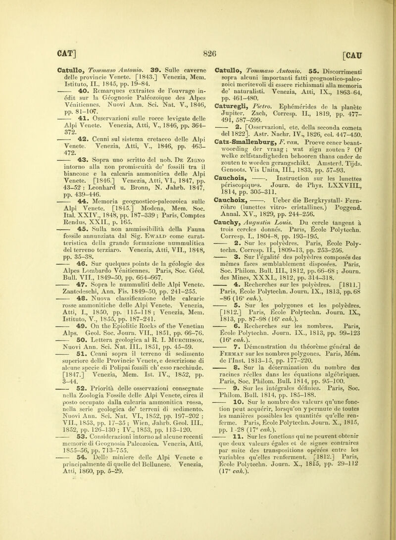 Catullo, Tommaso Antonio. 39. Sulle caverne delle provincie Venete. [1843.] Venezia, Mem. Istituto, IL, 1845, pp. 19-84. • 40. Remarques extraites de l'ouvrage in- edit sur la Geognosie Paleozoique des Alpes Venitiennes. Nuovi Ann. Sci. Nat. V., 1846, pp. 81-107. 41. Osservazioni sulle rocce levigate delle Alpi Venete. Venezia, Atti, V.. 1846, pp. 364- 372. 42. Cenni sul sistema cretaceo delle Alpi Venete. Venezia, Atti, V., 1846, pp. 463- 472. ■ 43. Sopra uno scritto del nob. De Zigno intorno alia non promiscuity de' fossili tra il biancone e la calcaria ammonitica delle Alpi Venete. [1846.] Venezia, Atti, VI., 1847, pp. 43-52 ; Leonbard u. Bronn, N. Jahrb. 1847, pp. 439-446. 44. Memoria geognostico-paleozoica sulle Alpi Venete. [1845.] Modena, Mem. Soc. Ital. XXIV, 1848, pp. 187-339 ; Paris, Comptes Rendus, XXII., p. 165. — 45. Sulla non ammissibilita della Fauna fossile annunziata dal Sig. Ewald come carat- teristica della grande formazione nummulitica del terreno terziaro. Venezia, Atti, VII., 1848, pp. 35-38. —— 46. Sur quelques points de la geologie des Alpes Lombardo Venitiennes. Paris, Soc. Geol. Bull. VII., 1849-50, pp. 664-667. 47. Sopra le nummuliti delle Alpi Venete. Zantedeschi, Ann. Fis. 1849-50, pp. 241-255. 48. Nuova classificazione delle calcarie rosse ammoniticbe delle Alpi Venete. Venezia, Atti, I., 1850, pp. 115-118; Venezia, Mem. Istituto, V., 1855, pp. 187-241. 49. On the Epiolitic Rocks of the Venetian Alps. Geol. Soc. Journ. VII., 1851, pp. 66-76. SO. Lettera geologica al R. I. Mukchison. Nuovi Ann. Sci. Nat. III., 1851, pp. 45-59. 51. Cenni sopra il terreno di sedimento superiore delle Provincie Venete, e descrizione di alcune specie di Polipai fossili cb' esso racchiude. [1847.] Venezia, Mem. 1st. IV, 1852, pp. 3-44. 52. Priorita delle osservazioni consegnate nella Zoologia Fossile delle Alpi Venete, circa il posto occupato dalla calcaria ammonitica rossa, nella serie geologica de' terreni di sedimento. Nuovi Ann. Sci. Nat. VI., 1852, pp. 197-202 ; VII., 1853, pp. 17-35 ; Wien, Jahrb. Geol. III., 1852, pp. 126-130 ; IV., 1853, pp. 113-120. 53. Considerazioni intorno ad alcune recenti memorie di Geognosia Paleozoica. Venezia, Atti, 1855-56, pp. 713-755. 54. Delle miniere delle Alpi Venete e principalmente di quelle del Bellunese. Venezia, Atti, 1860, pp. 5-29. Catnllo, Tommaso Antonio. 55. Discorrimenti sopra alcuni importanti fatti geognostico-paleo- zoici meritevoli di essere richiamati alia memoria de' naturalisti. Venezia, Atti, IX., 1863-64 pp. 461-480. Caturegli, Pietro. Ephemerides de la planete Jupiter. Zach, Corresp. II., 1819, pp. 477- 491, 587-599. • 2. [Osservazioni, etc. della seconda cometa del 1822]. Astr. Nachr. IV., 1826, col. 447-450. Catz-Smallenburg, F. van. Proeve eener beant- woording der vraag ; wat zign zouten ? Of welke zelfstandigheden behooren thans onder de zouten te worden gerangschikt. Amsterd. Tijds. Genoots. Vis Unita, III, 1833, pp. 57-93. Cauchois, ■ . Instruction sur les lunettes periscopiques. Journ. de Phys. LXXVIII., 1814, pp. 305-311. Cauchoix, . Ueber die Bergkrystall- Fern- rohre (lunettes vitro- cristallines.) Poggend. Annal. XV., 1829, pp. 244-256. Cauchy, Augustin Louis. Du cercle tangent a trois cercles donnes. Paris, Ecole Polytechn. Corresp. I., 1804-8, pp. 193-195. 2. Sur les polyedres. Paris, Ecole Poly- techn. Corresp. II., 1809-13, pp. 253-256. •' 3. Sur l'egalite des polyedres composes des memes faces semblablement disposees. Paris, Soc. Philom. Bull. III., 1812, pp. 66-68 ; Journ. des Mines, XXXI., 1812, pp. 314-318. 4. Recherches sur les polyedres. [1811.] Paris, Ecole Polytechn. Journ. IX., 1813, pp.68 -86 (16e cah.). 5. Sur les polygones et les polyedres. [1812.] Paris, Ecole Polytechn. Journ. IX., 1813, pp. 87-98 (16e cah.). 6. Recherches sur les nombres. Paris, Ecole Polytechn. Journ. IX., 1813, pp. 99-123 (16e cah.). 7. Demonstration du theoreme general de Feemat sur les nombres polygones. Paris, Mem. de l'Inst. 1813-15, pp. 177-220. 8. Sur la determination du nombre des racines reelles dans les equations algebriques. Paris, Soc. Philom. Bull. 1814, pp. 95-100. 9. Sur les integrates definies. Paris, Soc. Philom. Bull. 1814, pp. 185-188. 10. Sur le nombre des valeurs qu'une fonc- tion peut acquerir, lorsqu'on y permute de toutes les manieres possibles les quantites qu'elle ren- ferme. Paris, Ecole Polytechn. Journ. X., 1815, pp. 1-28 (17c cah.). ■ 11. Sur les fonctions quinepeuvent obtenir que deux valeurs egales et de signes contraires par suite des transpositions operees entre les valuables qu'elles renferment. [1812.] Paris, Ecole Polytechn. Journ. X., 1815, pp. 29-112 (17e cah.).