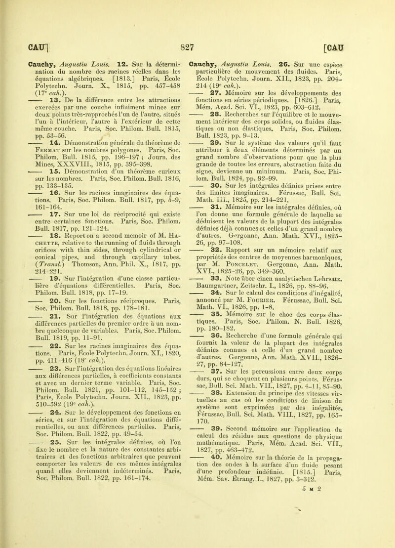 Cauchy, Augustin Louis. 12. Sur la deterini nation du nombre des racines reelles dans les equations algebriques. [1813.] Paris, ficole Poly tech n. Journ. X., 1815, pp. 457-458 (17e cah.). 13. De la difference entre les attractions deux points tres-rapproches l'un de 1'autre, situes l'un a l'interieur, l'autre a l'exterieur de cette meme couche. Paris, Soc. Philom. Bull. 1815, ——- 14. Demonstration generale du theoi'eme de Fermat sur les nombres polygones. Paris, Soc. Philom. Bull. 1815, pp. 196-197; Journ. des ■ 15. Demonstration d'un theoreme curieux pp. 133-135. 16. Sur les racines imaginaires des equa- 161-164. ■ 17. Sur une loi de reciprocity qui existe entre certaines fonctions. Paris, Soc. Philom. 18. Report on a second memoir of M. Ha- chette, relative to the running of fluids through orifices with thin sides, through cylindrical or conical pipes, and through capillary tubes. (Transl.) Thomson, Ann. Phil. X., 1817, pp. 214-221. 19. Sur reintegration d'une classe particu- liere d'equations differentielles. Paris, Soc. 20. Sur les fonctions reciproques. Paris, 21. Sur l'integration des equations aux differences partielles du premier ordre a un nom- bre quelconque de variables. Paris, Soc. Philom. 22. Sur les racines imaginaires des equa- tions. Paris, ficole Polytechn. Journ. XI., 1820, pp. 411-416 (18e cah.). 23. Sur l'integration des equations lineaires aux differences partielles, a coefficients constants et avec un dernier terme variable. Paris, Soc. Philom. Bull. 1821, pp. 101-112, 145-152 ; Paris, Bcole Polytechn. Journ. XII., 1823, pp. 510-592 (19e cah.). 24. Sur le developpement des fonctions en series, et sur l'integration des equations diffe- rentielles, ou aux differences partielles. Paris, Soc. Philom. Bull. 1822, pp. 49-54. 25. Sur les integrates definies, ou Ton fixe le nombre et la nature des constantes arbi- traires et des fonctions arbitrages que peuvent, comporter les valeurs de ces memes integrales quand elles deviennent indetermines. Paris, Soc. Philom. Bull. 1822, pp. 161-174. Cauchy, Augustin Louis. 26. Sur une espece particuliere de rnouvement des fluides. Paris, Ecole Polytechn. Journ. XII., 1823, pp. 204- 214 (19e cah.). 27. Memoire sur les developpements des fonctions en series periodiques. [1826.] Paris, 28. Recherches sur l'equilibre et le mouve- ment interieur des corps solides, ou fluides elas- tiques ou non elastiques. Paris, Soc. Philom. 29. Sur le systeme des valeurs qu'il faut attribuer a deux elements determines par un grand nombre d'observations pour que la plus signe, devienne un minimum. Paris, Soc. Phi- 30. Sur les integrales definies prises entre des limites imaginaires. Ferussac, Bull. Sci. 31. Memoire sur les integrales definies, ou Ton donne une formule generale de laquelle se deduisent les valeurs de la plupart des integrales d'autres. G-ergonne, Ann. Math. XVI., 1825- 26, pp. 97-108. 32. Rapport sur un memoire relatif aux proprietes des centres de moyennes harmoniques, par M. Poncelet. Gergonne, Ann. Math. XVL, 1825-26, pp. 349-360. 33. Note fiber einen analytischen Lehrsatz. Baumgartner, Zeitschr. I., 1826, pp. 88-96. annonce par M. Fourier. Ferussac, Bull. Sci. 35. Memoire sur le choc des corps elas- tiques. Paris, Soc. Philom. N. Bull. 1826, pp. 180-182. 36. Recherche d'une formule generale qui fournit la valeur de la plupart des integrales definies connues et celle d'un grand nombre d'autres. Gergonne, Ann. Math. XVII., 1826- 27, pp. 84-127. 37. Sur les percussions entre deux corps durs, qui se choquent en plusieurs points. Ferus- sac, Bull. Sci. Math. VII., 1827, pp. 4-11, 85-90. — 38. Extension du principe des vitesses vir- tuelles au cas ou les conditions de liaison du systeme sont exprimees par des inegalites. Ferussac, Bull. Sci. Math. VIII.. 1827, pp. 165- 170. 39. Second memoire sur l'application du calcul des residus aux questions de physique mathematique. Paris, Mem. Acad. Sci. VII., 1827, pp. 463-472. 40. Memoire sur la theorie de la propaga- tion des ondes a la surface d'un fluide pesant d'une profondeur indefinie. [1815.] Paris, Mem. Sav. Strang. I., 1827, pp. 3-312. 5 at 2