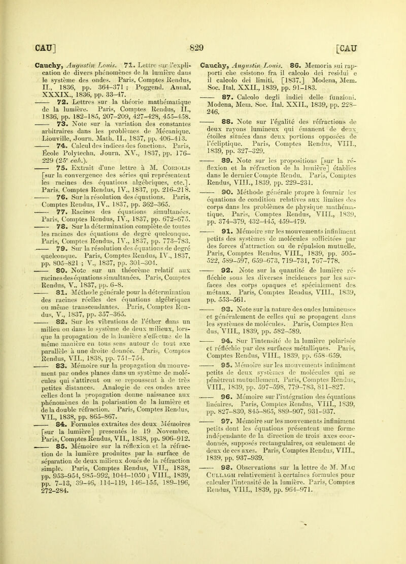 Cauchy, Augustin Lords. 71. Lettre sur i'expli- cation de divers phenomenes de la lumiere dans le systeme des ondes. Paris, Comptes Rendus, II., 1836, pp. 364-371 ; Poggend. Annal. XXXIX., 1836, pp. 33-47. 72. Lettres sur la theorie mathematique de la lumiere. Paris, Comptes Reiidus, II., 1836, pp. 182-185, 207-209, 427-428, 455-458. 73. Note sur la variation des constantes arbitraires dans les problemes de Mecanique. Liouville, Journ. Math. II., 1837, pp. 406-413. 74. Calcul des indices des fonctions. Paris, Ecole Polytechn. Journ. XV., 1837, pp. 176- 229 (25e cah.). 75. Extrait d'une lettre a M. Coriot.is [sur la convei-gence des series qui representent les racines des equations algebriques, etc.]. Paris, Comptes Rendus, IV., 1837, pp. 216-218. 76. Sur la resolution des equations. Paris, Comptes Rendus, IV.. 1837, pp. 362-365. 77. Racines des equations simultanees. Paris, Comptes Rendus, iV., 1837, pp. 672-675. 78. Sur la determination complete de toutes les racines des equations de degre quelconque. Paris, Comptes Rendus, IV, 1837, pp. 773-783. —— 79. Sur la resolution des equations de degre quelconque. Paris, Comptes Rendus, IV., 1837, pp. 805-821 ; V, 1837, pp. 301-304. ■ 80. Note sur un theoreme relatif aux racines des equations simultanees. Paris, Comptes Rendus, V., 1837, pp. 6-8. 81. Methode generale pour la determination des racines reelles des equations algebriques ou meine transcendantes. Paris, Comptes Ren- dus, V., 1837, pp. 357-365. 82. Sur les vibrations de Tether dans un milieu ou dans le systeme de deux milieux, lors- que la propagation de la lumiere s'effectue de la meme maniere en tous sens autour de tout axe parallele a, une droite donnee. Paris, Comptes Rendus, VII., 1838, pp. 751-754. _ ■ 83. Memoire sur la propagation du mouve- ment par ondes planes dans un systeme de mole- cules qui s'attirent ou se repoussent a, de tres petites distances. Analogie de ces ondes avec celles dont la propagation donne naissance aux phenomenes de la polarisation de la lumiere et ae la double refraction. Paris, Comptes Rendus, VII., 1838, pp. 865-867. 84. Formules extraites des deux Memoires [sur la lumiere] presentes le 19 Novembre. Paris, Comptes Rendus, VII., 1838, pp. 906-912. 85. Memoire sur la reflexion et la refrac- tion de la lumiere produites par la surface de separation de deux milieux doues de la refraction simple. Paris, Comptes Rendus, VII., 1838. pp. 953-954, 985-992, 1044-1050 ; VIII., 1839, pp. 7-13, 39-46, 114-119, 146-155, 189-196, Caucky? Augustin Louis. 86. Memoria sui rap- porti che esistono fra il calcolo dei residui e il calcolo dei limiti. [1837.] Modena, Mem. Soc. Ital. XXII., 1839, pp. 91-183. 87. Calcolo degli iridici delle funzioni. Modena, Mem. Soc. Ital. XXII., 1839, pp. 223- 246. 88. Note sur l'egalite des refractions de deux rayons lumineux qui emanent de deux etoiles situees dans deux portions opposees de 1'ecliptique. Paris, Comptes Rendus, VIII., 1839, pp. 327-329. 89. Note sur les propositions [sur la re- flexion et la refraction de la lumiere] etablies dans le dernier Compte Rendu. Paris, Comptes Rendus, VIII., 1839, pp. 229-231. 90. Methode generale propre a. fournir les equations de condition relatives aux limites des corps dans les problemes de physique mathema- tique. Paris, Comptes Rendus, VIII., 1839. pp. 374-379, 432-445, 459-479. 91. Memoire sur les mouvements infiniment petits des svstemes de molecules sollicitees par des forces d attraction ou de repulsion mutuelle. Paris, Comptes Rendus. VIII., ] 839, pp. 505- 522, 5S9-597, 659-673, 719-731, 767-778. 92. Note sur la quantite de lumiere re- flechie sous les diverses incidences par les sur- faces des corps opaques et specialement des metaux. Paris, Comptes Reiidus, VIII., 1839, pp. 553-561. 93. Note sur la nature des ondes lumineuses et generalement de celles qui se propagent dans les systeraes de molecules. Paris, Comptes Ren dus, VIII., 1839, pp. 582-589. 94. Sur l'intensite de la lumiere polarisee et reflechie par des surfaces metalliques. Paris. Comptes Rendus, VIII., 1839, pp. 658-659. 95. Memoire sur les mouvements infiniment petits de deux systemes de molecules qui se penetrentmutuellement. Paris, Comptes Rendus, VIII., 1839, pp. 597-598, 779-783, 811-827. 96. Memoire sur l'integration des equations liueaires. Paris, Comptes Rendus, VIII., 1S39. pp. 827-830, 845-865, 889-907, 931-937. 97. Memoire sur les mouvements infiniment petits dont les equations presentent une forme independante de la direction de trois axes coor- donnes, supposes rectangulaires, on seulement de deux de ces axes. Paris, Comptes Rendus, VIII., 1839, pp. 937-939. 98. Observations sur la lettre de M. Mac Cullagh relativement a certaines formules pour calculer l'intensite de la lumiere. Paris, Comptes