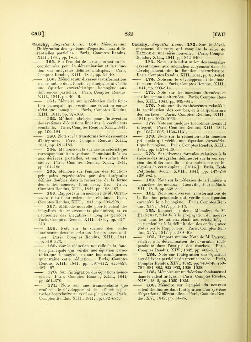 Cauchy, Augustiii Louis. 158. Memoire sur l'integration des systemes d'equations aux diffe- rentielles partielles. Paris, Comptes Rendus. XIII., 1841, pp. 1-15. 159. Sur l'emploi de la transformation des coordonnees pour la determination et la reduc- tion des integrales definies multiples. Paris. Comptes Rendus, XIIL, 1841, pp. 34-40. 160. Memoire sur diverses transformations remarquables de la fonction principale qui verifie une equation caracteristique homogene aux differences partielles. Paris, Comptes Rendus. XIII., 1841, pp. 40-46. 161. Memoire sur la reduction de la fonc- tion principale qui verifie une equation carac- teristique homogene. Paris, Comptes Rendus. XIII., 1841, pp. 97-109. 162. Methode abregee pour l'integration des systemes d'equations lineaires a coefficients constants. Paris, Comptes Rendus, XIIL, 1841, pp. 109-124. 163. Note sur la transformation des sommes d'integrales. Paris, Comptes Rendus, XIIL, 1841,'pp. 181-184. 164. Memoire sur la surface caracteristique correspondante a un systeme d'equations lineaires aux derivees partielles, et sur la surface des ondes. Paris, Comptes Rendus, XIIL, 1841, pp. 184-188. 165. Memoire sur l'emploi des fonctions principales representees par des integrales definies doubles, clans la recherche de la forme des ondes sonores, lumineuses, &c. Paris, Comptes Rendus, XIIL, 1841, pp. 188-197. —— 166. Rapport sur un memoire de M. Oltea- mare relatif au calcul des residus. Paris, Comptes Rendus, XIIL, 1841, pp. 296-298. 167. Methode nouvelle pour le calcul des inegalites des mouvements planetaires, et en particulier des inegalites a longues periodes. Paris, Comptes Rendus, XIIL, 1841, pp. 317- 319. . —— 168. Note sur la surface des ondes lumineuses dans les cristaux a deux axes opti- ques. Paris. Comptes Rendus, XIIL, 1841, pp. 319-323. 169. Sur la reduction nouvelle de la fonc- tion principale qui verifie une equation carac- teristique homogene, et sur les consequences qu'entraine cette reduction. Paris, Comptes Rendus, XIIL, 1841, pp. 397-412, 455-467. 487-497. 170. Sur l'integration des equations homo- genes. Paris, Comptes Rendus, XIIL, 1841. pp. 564-579. —— 171. Note sur une transcendante que renferme le developpement de la fonction per- turbatrice relative au systeme planetaire. Paris, Comptes Rendus, XIIL, 1841, pp. 682-687. Cauchy, Augustin Louis. 172. Sur le devel- oppement du reste qui complete la serie de Taylor en une serie nouvelle. Paris, Comptes Rendus, XIIL, 1841, pp. 842-849. 173. Note sur la substitution des anomalies excentriques aux anomalies moyennes dans le developpement de la fonction perturbatrice. Paris, Comptes Rendus, XIIL, 1841, pp. 850-854. 174. Note sur le developpement des fonc- tions en series. Paris, Comptes Rendus, XIIL, 1841, pp. 909-914. 175. Note sur les fonctions alternees, et sur les sommes alternees. Paris, Comptes Ren- dus, XIIL, 1841, pp. 939-941. 176. Note sur divers theoremes relatifs a la rectification des courbes, et a la quadrature des surfaces. Paris, Comptes Rendus, XIIL, 1841, pp.1060-1065. 177. Note sur quelques theoremes de calcul integral. Paris, Comptes Rendus, XIIL, 1841, pp. 1087-1095, 1130-1131. ■ 178. Note sur la reduction de la fonction principale qui verifie une equation caracteris- tique homogene. Paris, Comptes Rendus, XIIL, 1841, pp. 1127-1130. 179. Sur diverses formules relatives a, la theorie des integrales definies, et sur la conver- sion des differences finies des puissances en in- tegrales de cette espece. [1815.] Paris, Ecole Polytechn. Journ. XVII., 1841, pp. 147-248 (28e cah.). . 180. Note sur la reflexion de la lumiere a la surface des metaux. Liouville, Journ. Math. VII., 1842, pp. 338-344. 181. Note sur diverses transformations de la fonction principale qui verifie une equation caracteristique homogene. Paris, Comptes Ren- dus, XIV., 1842, pp. 1-13. —— 132. Rapport sur deux Memoires de M. Blakchet, relntifs a, la propagation du mouve- ment dans les milieux elastiques cristallises, et en particulier a la delimitation des ondes ; avec Notes par le Rapporteur. Paris, Comptes Ren- dus, XIV., 1842, pp. 389-403. 183. Rapport sur une Note de M. Passot, relative a la determination de la variable inde- pendante dans 1'analyse des courbes. Paris, Comptes Rendus, XIV., 1842, pp. 508-511. —— 184. Note sur l'integration des equations aux derivees partielles du premier ordre. Paris, Comptes Rendus, XIV., 1842, pp. 740-748, 769- 781, 881-895, 952-953, 1026-1028. 185. Memoire sur un theoreme fondamental dans le calcul integral. Paris, Comptes Rendus, XIV., 1842, pp. 1020-1025. 186. Memoire sur l'emploi du nouveau calcul des limites dans l'integration d'uu systeme d'equations differentielles. Paris, Comptes Ren- dus, XV., 1842, pp. 14-25.