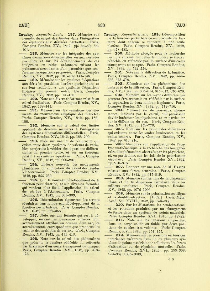 Cauchy, Augustin Louis. 187. Memoire sur l'emploi du calcul des limites dans l'integration des equations aux derivees partielles. Paris, Comptes Rendus, XV., 1842, pp. 44-59, 85- 101. 188. Memoire sur les integrales des sys- temes d'equations differentielles ou aux derivees partielles, et sur les developpements de ces integrales en series ordonnees suivant les puissances ascendantes d'un parametre que ren- ferment les equations proposees. Paris, Comptes Rendus, XV., 1842, pp. 101-102, 141-146. 189. Memoire sur les systemes d'equations aux derivees partielles d'ordres quelconques, et sur leur reduction a des systemes d'equations lineaires du premier ordre. Paris, Comptes Rendus, XV., 1842, pp. 131-138. ■ 190. Note sur divers theoremes relatif's au calcul des limites. Paris, Comptes Rendus, XV., 1842, pp. 138-141. 191. Memoire sur les variations des ele- ments du mouvement elliptique des planetes. Paris, Comptes Rendus, XV., 1842, pp. 186- 188. 192. Memoire sur le calcul des limites applique de diverses manieres a l'integration des systemes d'equations differentielles. Paris, Comptes Rendus, XV., 1842, pp. 188-200. 193. Note sur une loi de reciprocite qui existe entre deux systemes de valeurs de varia- bles assujetties a verifier des equations differen- tielles du premier ordre, et sur un theoreme relatif a ces memes equations. Paris, Comptes Rendus, XV, 1842, pp. 200-201. 194. Theorie nouvelle des mouvements planetaires, ou application du calcul des residus a l'Astronomie. Paris, Comptes Rendus, XV., 1842, pp. 255-269. 195. Sur le nouveau developpement de la fonction perturbatrice, et sur diverses formules qui rendent plus facile l'application du calcul des residus a l'Astronomie. Paris, Comptes Rendus, XV., 1842, pp. 301-303. 196. Determination rigoureuse des termes seculaires dans le nouveau developpement de la fonction perturbatrice. Paris, Comptes Rendus, XV, 1842, pp. 357-366. 197. Note sur une formule qui sert a de- velopper, suivant les puissances entieres d'un accroissement attribue au cosinus d'un arc, les accroissements correspondants que prennent les cosinus des multiples de cet arc. Paris, Comptes Rendus, XV, 1842, pp. 411-418. 198. Note sur le calcul des phenomenes que presente la lumiere reflechie ou refractee par la surface d'un corps transparent ou opaque. Paris, Comptes Rendus, XV., 1842, pp. 418- 425. Cauchy, Augustin Louis. 199. Decomposition de la fonction perturbatrice en produits de fac- teurs dont chacun se rapporte a une seule planete. Paris, Comptes Rendus, XV., 1842, pp. 478-483. 200. Methode abregee pour la recherche des lois suivant lesquelles la lumiere se trouve reflechie ou refractee par la surface d'un corps transparent ou opaque. Paris, Comptes Rendus, XV, 1842, pp. 542-554. 201. Note sur la diffraction de la lumiere. Paris, Comptes Rendus. XV., 1842, pp. 554- 556, 573-578. 202. Memoires sur les phenomenes des ombres et de la diffraction. Paris, Comptes Ren- dus, XV, 1842, pp. 605-614, 615-617, 670-678. 203. Memoire sur les rayons diffractes qui peuvent etre transmis ou reflechis par la surface de separation de deux milieux isophanes. Paris, Comptes Rendus, XV, 1842, pp. 712-716. 204. Memoire sur de nouveaux pheno- menes, indiques par le calcul, qui paraissent devoir interesser les physiciens, et en particulier sur la diffraction du son. Paris, Comptes Ren- dus, XV., 1842, pp. 759-770. 205. Note sur les principales differences qui existent entre les ondes lumineuses et les ondes sonores. Paris, Comptes Rendus, XV., 1842, pp. 813-816. 206. Memoires sur l'application de l'ana- lyse mathematique a la recherche des lois gene- rales des phenomenes observes par les physiciens, et, en particulier, sur les lois de la polarisation circulaire. Paris, Comptes Rendus, XV., 1842, pp. 910-916. 207. Rapport sur une note de M. Passot relative aux forces centrales. Paris, Comptes Rendus, XV., 1842, pp. 917-919. ■ 208. Memoire sur les lois de la dispersion plane et de la dispersion circulaire dans les milieux isophanes. Paris, Comptes Rendus, XV, 1842, pp. 1076-1096. . 209. Memoire sur la polarisation rectiligne et la double refraction. [1839.] Paris, Mem. Acad. Sci. XVIIL, 1842, pp. 153-217. 210. Sur les dilatations, les condensations, et les rotations produites par un changement de forme dans un systeme de points maleriels. Paris, Comptes Rendus, XVI., 1843, pp. 12-22. 211. Note sur les pressions supportees, dans un corps solide ou fluide, par deux por- tions de surface tres-voisines. Paris, Comptes Rendus, XVI., 1843, pp. 151-155. 212. Memoire sur les pressions ou tensions interieures mesurees dans un ou plusieurs sys- temes de points materiel s que sollicitent des forces d'attraction ou de repulsion mutuelle. Paris, Comptes Rendus, XVI., 1843, pp. 299-308, 954-967, 1035-1039. 5 v