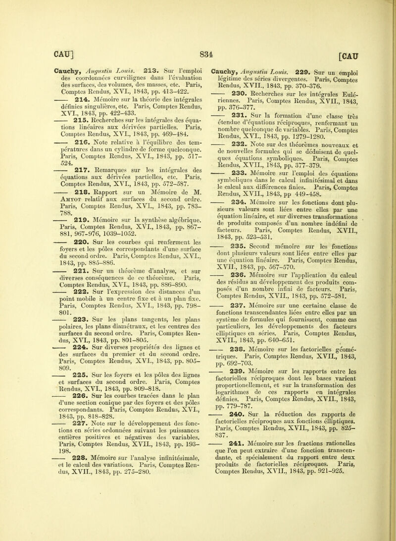 Cauchy, Augnstin Louis. 213. Sur l'emploi des coordonnees curvilignes dans revaluation des surfaces, des volumes, des masses, etc. Paris, Comptes Rendus, XVI., 1843, pp. 413-422. 214. Memoire sur la theorie des integrales definies singulieres, etc. Paris, Comptes Rendus, XVI., 1843, pp. 422-433. 215. Recherches sur les integrales des equa- tions lineaires aux derivees partielles. Paris, Comptes Rendus, XVI., 1843, pp. 469-484. 216. Note relative a l'equilibre des tem- peratures dans un cylindre de forme quelconque. Paris, Comptes Rendus, XVI., 1843, pp. 517- 524. 217. Remarques sur les integrales des equations aux derivees partielles, etc. Paris, Comptes Rendus, XVI., 1843, pp. 572-587. 218. Rapport sur un Memoire de M. Amtot relatif aux surfaces du second ordre. Paris, Comptes Rendus, XVI., 1843, pp. 783- 788. 219. Memoire sur la synthese algebrique. Paris, Comptes Rendus, XVI., 1843, pp. 867- 881, 967-976, 1039-1052. 220. Sur les courbes qui renferment les foyers et les poles correspondants d'une surface du second ordre. Paris, Comptes Rendus, XVI., 1843, pp. 885-886. 221. Sur un theoreme d'analyse, et sur diverses consequences de ce theoreme. Paris, Comptes Rendus, XVI., 1843, pp. 886-890. 222. Sur l'expression des distances d'un point mobile a un centre fixe et a un plan fixe. Paris, Comptes Rendus, XVI., 1843, pp. 798- 801. 223. Sur les plans tangents, les plans polaires, les plans diametraux, et les centres des surfaces du second ordre. Paris, Comptes Ren- dus, XVI., 1843, pp. 801-805.^ 224. Sur diverses proprietes des lignes et des surfaces du premier et du second ordre. Paris, Comptes Rendus, XVI., 1843, pp. 805- 809. 225. Sur les foyers et les poles des lignes et surfaces du second ordre. Paris, Comptes Rendus, XVI., 1843, pp. 809-818. 226. Sur les courbes tracees dans le plan d'une section conique par des foyers et des poles correspondants. Paris, Comptes Rendus, XVI., 1843, pp. 818-828. 227. Note sur le developpement des frac- tions en series ordonnees suivant les puissances entieres positives et negatives des variables. Paris, Comptes Rendus, XVII., 1843, pp. 193- 198. 228. Memoire sur l'analyse infinitesimale, et le calcul des variations. Paris, Comptes Ren- dus, XVII., 1843, pp. 275-280. Cauchy, Augustin Louis. 229. Sur un emploi legitime des series divergentes. Paris, Comptes Rendus, XVII., 1843, pp. 370-376. 230. Recherches sur les integrales Eule- riennes. Paris, Comptes Rendus, XVII., 1843, pp.376-377. 231. Sur la formation d'une classe tres etendue d'equations reciproques, renfermant un nombre quelconque de variables. Paris, Comptes Rendus, XVI., 1843, pp. 1279-1280. 232. Note sur des theoremes nouveaux et de nouvelles formules qui se deduisent de quel- ques equations symboliques. Paris, Comptes Rendus, XVII., 1843, pp. 377-379. ■ 233. Memoire sur l'emploi des equations symboliques dans le calcul infinitesimal et dans le calcul aux differences finies. Paris, Comptes Rendus, XVLL, 1843, pp 449-458. 234. Memoire sur les fonctions dont plu- sieurs valours sont liees entre elles par une equation lineaire, et sur diverses transformations de produits composes d'un nombre indefini de facteurs. Paris, Comptes Rendus, XVII., 1843, pp. 523-531. 235. Second memoire sur les fonctions dont plusieurs valeurs sont liees entre elles par une equation lineaire. Paris, Comptes Rendus, XVIL, 1843, pp. 567-570. 236. Memoire sur l'application du calcul des residus au developpement des produits com- poses d'un nombre infini de facteurs. Paris. Comptes Rendus, XVII., 1843, pp. 572-581. 237. Memoire sur une certaine classe de fonctions transcend antes liees entre elles par un systeme de formules qui fournissent, comme cas particuliers, les developpements des facteurs elliptiques en series. Paris, Comptes Rendus, XVIL, 1843, pp. 640-651. 238. Memoire sur les factorielles geome- triques. Paris, Comptes Rendus, XVIL, 1843, pp. 692-703. 239. Memoire sur les rapports entre les factorielles reciproques dont les bases varient proportionellement, et sur la transformation des logarithmes de ces rapports en integrales definies. Paris, Comptes Rendus, XVIL, 1843, pp. 779-787. 240. Sur la reduction des rapports de factorielles reciproques aux fonctions elliptiques. Paris, Comptes Rendus, XVIL, 1843, pp. 825- 837. 241. Memoire sur les fractions rationelles que Ton peut extraire d'une fonction transcen- dante, et specialement du rapport entre deux produits de factorielles reciproques. Paris, Comptes Rendus, XVIL, 1843, pp. 921-925.