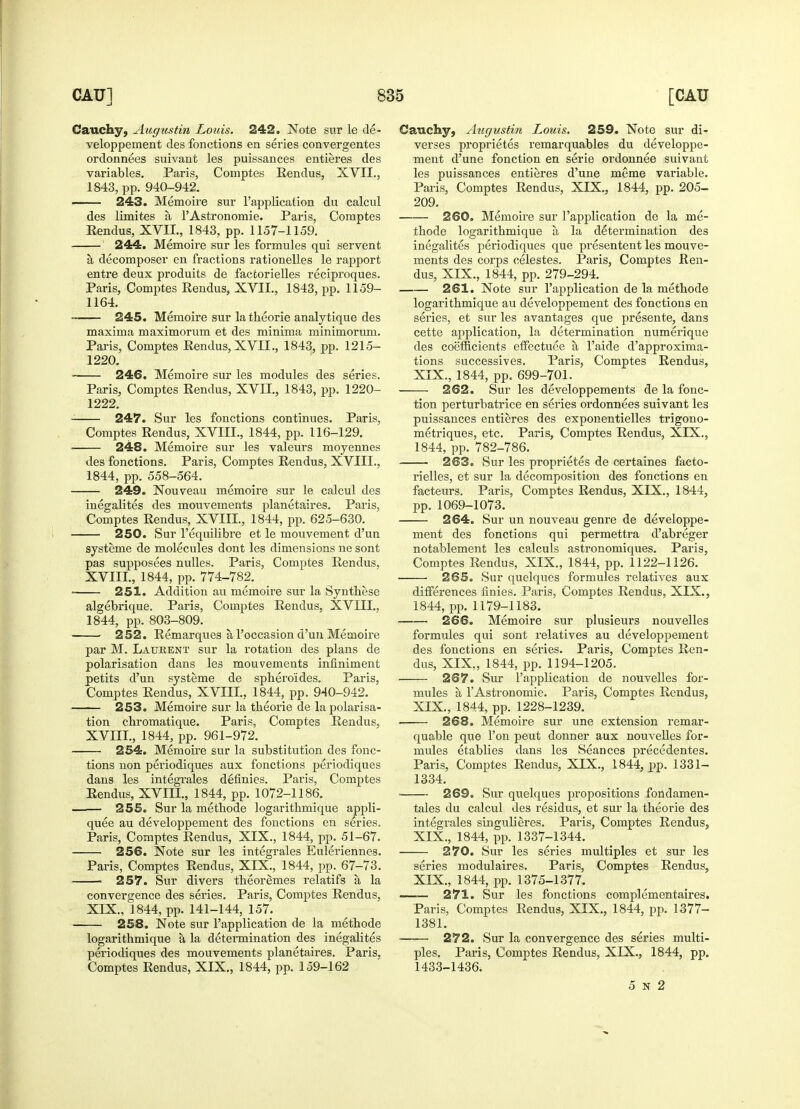 Cauchy, Augustin Louis. 242. Note sur le de- veloppement des fonctions en series convergentes ordonnees suivant les puissances entieres des variables. Paris, Comptes Eendus, XVII., 1843, pp. 940-942. — 243. Memoire sur l'application du calcul des limites a l'Astronomie. Paris, Comptes Eendus, XVU., 1843, pp. 1157-1159. 244. Memoire sur les formules qui servent a decomposer en fractions rationelles le rapport entre deux produits de facfcorielles reciproques. Paris, Comptes Eendus, XVII., 1843, pp. 1159- 1164. —— 245. Memoire sur la theorie analytique des maxima maximorum et des minima minimorum. Paris, Comptes Eendus, XVII., 1843, pp. 1215- 1220. ■ 246. Memoire sur les modules des series. Paris, Comptes Eendus, XVII., 1843, pp. 1220- 1222. 247. Sur les fonctions continues. Paris, Comptes Eendus, XVIII., 1844, pp. 116-129. 248. Memoire sur les valeurs moyennes des fonctions. Paris, Comptes Eendus, XVIII., 1844, pp. 558-564. 249. Nouveau memoire sur le calcul des inegalites des mouvements planetaires. Paris, Comptes Eendus, XVIII., 1844, pp. 625-630. 250. Sur l'equilibre et le mouvement d'un systeme de molecules dont les dimensions ne sont pas supposees nulles. Paris, Comptes Eendus, XVIII., 1844, pp. 774-782. 251. Addition au memoire sur la Synthase algebrique. Paris, Comptes Eendus, XVIII., 1844, pp. 803-809. ■ 252. Eemarques a l'occasion d'un Memoire par M. Laurent sur la rotation des plans de polarisation dans les mouvements infiniment petits d'un systeme de spheroides. Paris, Comptes Eendus, XVIII., 1844, pp. 940-942. 253. Memoire sur la theorie de la polarisa- tion chromatique. Paris, Comptes Eendus, XVIII. , 1844, pp. 961-972. 254. Memoire sur la substitution des fonc- tions non periodiques aux fonctions periodiques dans les integrates definies. Paris, Comptes Eendus, XVIII., 1844, pp. 1072-1186. —— 255. Sur la methode logarithmique appli- quee au developpement des fonctions en series. Paris, Comptes Eendus, XIX., 1844, pp. 51-67. 256. Note sur les integrales Euleriennes. Paris, Comptes Eendus, XIX., 1844, pp. 67-73, 257. Sur divers theoremes relatifs a la convergence des series. Paris, Comptes Eendus, XIX. , 1844, pp. 141-144, 157. 258. Note sur l'application de la methode logarithmique a la determination des inegalites periodiques des mouvements planetaires. Paris, Comptes Eendus, XIX., 1844, pp. 159-162 Cauchy, Augustin Louis. 259. Note sur di- verses proprietes remarquables du developpe- ment d'une fonction en serie ordonnee suivant les puissances entieres d'une meme variable. Paris, Comptes Eendus, XIX., 1844, pp. 205- 209. 260. Memoire sur l'application de la me- thode logarithmique a, la determination des inegalites periodiques que presentent les mouve- ments des corps celestes. Paris, Comptes Een- dus, XIX., 1844, pp. 279-294. 261. Note sur l'application de la methode logarithmique au developpement des fonctions en series, et sur les avantages que presente, dans cette application, la determination numerique des coefficients effectuee a l'aide d'approxima- tions successives. Paris, Comptes Eendus, XIX., 1844, pp. 699-701. 262. Sur les developpements de la fonc- tion perturbatrice en series ordonnees suivant les puissances entieres des exponentielles trigono- metriques, etc. Paris, Comptes Eendus, XLX., 1844, pp. 782-786. 263. Sur les proprietes de certaines facto- rielles, et sur la decomposition des fonctions en facteurs. Paris, Comptes Eendus, XIX., 1844, pp. 1069-1073. 264. Sur un nouveau genre de developpe- ment des fonctions qui permettra d'abreger notablement les calculs astronomiques. Paris, Comptes Eendus, XIX., 1844, pp. 1122-1126. 265. Sur quelques formules relatives aux differences finies. Paris, Comptes Eendus, XIX., 1844, pp. 1179-1183. 266. Memoire sur plusieurs nouvelles formules qui sont relatives au developpement des fonctions en series. Paris, Comptes Een- dus, XIX,, 1844, pp. 1194-1205. 267. Sur l'application de nouvelles for- mules a l'Astronomie. Paris, Comptes Eendus, XIX, 1844, pp. 1228-1239. 268. Memoire sur une extension remar- quable que Ton peut donner aux nouvelles for- mules etablies dans les Seances precedentes. Paris, Comptes Eendus, XIX., 1844, pp. 1331- 1334. ■ 269. Sur quelques propositions fondamen- tales du calcul des residus, et sur la theorie des integrales singulieres. Paris, Comptes Eendus, XIX., 1844, pp. 1337-1344. 270. Sur les series multiples et sur les series modulaires. Paris, Comptes Eendus, XIX., 1844, pp. 1375-1377. —— 271. Sur les fonctions complementaires. Paris, Comptes Eendus, XIX., 1844, pp. 1377- 1381. —— 272. Sur la convergence des series multi- ples. Paris, Comptes Eendus, XIX., 1844, pp. 1433-1436. 5 n 2