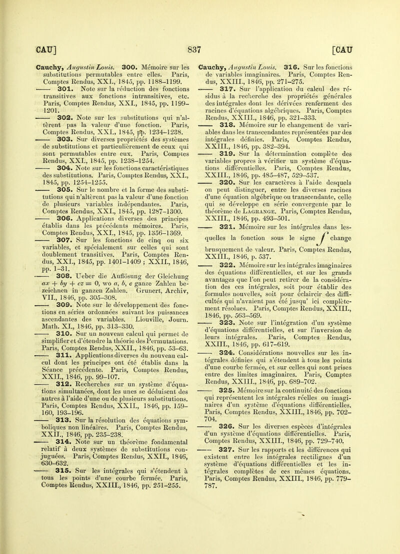 Cauchy, Augustin Louis. 300. Memoire sur les substitutions permutables entre elles. Pai'is, Comptes Rendus, XXL, 1845, pp. 1188-1199. ■ 301. Note sur la reduction des fonctions transitives aux fonctions intransitives, etc. Paris, Comptes Rendus, XXI., 1845, pp. 1199- 1201. 302. Note sur les substitutions qui n'al- terent pas la valeur d'une fonction. Paris, Comptes Rendus, XXI., 1845, pp. 1234-1238. ■ 303. Sur diverses proprietes des systemes de substitutions et particulierement de ceux qui sont permutables entre eux. Pai'is, Comptes Rendus, XXL, 1845, pp. 1238-1254. 304. Note sur les fonctions caracteristiques des substitutions. Paris, Comptes Rendus, XXL, 1845, pp. 1254-1255. 305. Sur le nombre et la forme des substi- tutions qui n'alterent pas la valeur d'une fonction de plusieurs variables independantes. Paris, Comptes Rendus, XXL, 1845, pp. 1287-1300. • 306. Applications diverses des principes etablis dans les precedents memoires. Paris, Comptes Rendus, XXL, 1845, pp. 1356-1369. 307. Sur les fonctions de cinq ou six variables, et specialement sur celles qui sont doublement transitives. Paris, Comptes Ren- dus, XXL, 1845, pp. 1401-1409 ; XXII., 1846, pp. 1-31. 308. Ueber die Aufiosung der Gleichuner ax + by -f cz = 0, wo a, b, c ganze Zahlen be- zeichnen in ganzen Zahlen. Grunert, Archiv, VII., 1846, pp. 305-308. 309. Note sur le developpement des fonc- tions en series ordonnees suivant les puissances ascendantes des variables. Liouville, Journ. Math. XL, 1846, pp. 313-330. 310. Sur un nouveau calcul qui permet de simplifier et d'etendre la theorie des Permutations. Paris, Comptes Rendus, XXII., 1846, pp. 53-63. < 311. Applications diverses du nouveau cal- cul dont les principes ont ete etablis dans la Seance precedente. Paris, Comptes Rendus, XXII., 1846, pp. 99-107. 312. Recherches sur un systeme d'equa- tions simultanees, dont les unes se deduisent des autres a l'aide d'une ou de plusieurs substitutions. Paris, Comptes Rendus, XXII., 1846, pp. 159- 160, 193-196. 313. Sur la resolution des equations sym- boliques non lineaires. Paris, Comptes Rendus, XXII., 1846, pp. 235-238. 314. Note sur un theoreme fondamental relatif a deux systemes de substitutions con- juguees. Paris, Comptes Rendus, XXII., 1846, 630-632. 315. Sur les integrales qui s'etendent a tous les points d'une courbe fermee. Paris, Comptes Rendus, XXIII., 1846, pp. 251-255. Cauchy, Augustin Louis. 316. Sur les fonctions de variables imaginaires. Paris, Comptes Ren- dus, XXIIL, 1846, pp. 271-275. —— 317. Sur l'application du calcul des re- sidus a la recherche des proprietes generates des integrales dont les derivees renferment des racines d'equations algebriques. Paris, Comptes Rendus, XXIIL, 1846, pp. 321-333. 318. Memoire sur le changement de vari- ables dans les transcendantes representees par des integrales definies. Paris, Comptes Rendus, XXIIL, 1846, pp. 382-394. ■ 319. Sur la determination complete des variables propres a verifier un systeme d'equa- tions differentielles. Paris, Comptes Rendus, XXIIL, 1846, pp. 485-487, 529-537. 320. Sur les caracteres a l'aide desquels on peut distinguer, entre les diverses racines d'une equation algebrique ou transcendante, celle qui se developpe en serie convergente par le theoreme de Lagrange. Paris, Comptes Rendus, XXIIL, 1846, pp. 493-501. 321. Memoire sur les integrales dans les- quelles la fonction sous le signe ^j* change brusquement de valeur. Paris, Comptes Rendus, XXIIL, 1846, p. 537. 322. Memoire sur les integrales imaginaires des equations differentielles, et sur les grands avantages que Ton peut retirer de la considera- tion des ces integrales, soit pour etablir des formules nouvelles, soit pour eclaircir des diffi- cultes qui n'avaient pas etejusqu' ici complete- ment resolues. Paris, Comptes Rendus, XXIIL, 1846, pp. 563-569. —— 323. Note sur l'integration d'un systeme d'equations differentielles, et sur l'inversion de leurs integrales. Paris, Comptes Rendus, XXIIL, 1846, pp. 617-619. 324. Considerations nouvelles sur les in- tegrales definies qui s'etendent a tous les points d'une courbe fermee, et sur celles qui sont prises entre des limites imaginaires. Paris, Comptes Rendus, XXIIL, 1846, pp. 689-702. 325. Memoire sur la continuity des fonctions qui representent les integrales reelles ou imagi- naires d'un systeme d'equations differentielles. Paris, Comptes Rendus, XXIIL, 1846, pp. 702- 704. 326. Sur les diverses especes d'integrales d'un systeme d'equations differentielles. Paris, Comptes Rendus, XXIIL, 1846, pp. 729-740. 327. Sur les rapports et les differences qui existent entre les integrales rectilignes d'un systeme d'equations differentielles et les in- tegrales completes de ces memes equations. Paris, Comptes Rendus, XXIIL, 1846, pp. 779- 787.