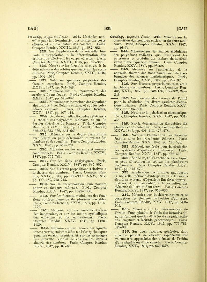 Cauchy, Angustin Louis. 328. Methodes nou- velles pour la determination des orbites des corps celestes, et en particulier des cometes. Paris, Comptes Eendus, XXIII., 1846, pp. 887-892. 329. Sur l'application de la nouvelle for- mule d'interpolation a, la determination des orbites que decrivent les corps celestes. Paris, Comptes Eendus, XXIII., 1846, pp. 956-959. 330. Notes sur les formules relatives a, la determination des orbites que decrivent les corps celestes. Paris, Comptes Eendus, XXIII., 1846, pp. 1002-1014. 331. Note sur quelques proprietes des facteurs complexes. Paris, Comptes Eendus, XXIV., 1847, pp. 347-348. 332. Memoire sur les mouvements des systemes de molecules. Paris, Comptes Eendus, XXIV., 1847, pp. 348-352. 333. Memoire sur les racines des equations algebriques a coefficients entiers, et sur les poly- nomes radicaux. Paris, Comptes Eendus, XXIV. , 1847, pp. 407-414. 334. Sur de nouvelles formules relatives a, la theorie des polyn6mes radicaux, et sur le dernier theoreme de Fekmat. Paris, Comptes Eendus, XXIV., 1847, pp. 469-481, 516-528, 578-584, 633-636, 661-666. 335. Memoire sur le degre d'exactitude avec lequel on peut determiner les orbites des planetes et des cometes. Paris, Comptes Eendus, XXV, 1847, pp. 572-579. — 336. Memoire sur les maxima et minima conditionnels. Paris, Comptes Eendus, XXIV., 1847, pp. 757-763. 337. Sur les lieux analytiques. Paris, Comptes Eendus, XXIV, 1847, pp. 885-887. 338. Sur diverses propositions relatives a la theorie des nombres. Paris, Comptes Een- dus, XXIV, 1847, pp. 996-999 ; XXV., 1847, pp. 177-182, 242-243. 339. Sur la decomposition d'un nombre entier en facteurs radicaux. Paris, Comptes Eendus, XXIV, 1847, pp, 1022-1030. 340. Sur les facteurs modulaires des fonc- tions entieres d'une ou de plusieurs variables. Paris, Comptes Eendus, XXIV., 1847, pp. 1116- 1120. . 341. Memoire sur une nouvelle theorie des imaginaires, et sur les racines symboliques des equations et des equivalences. Paris, Comptes Eendus, XXIV., 1847, pp. 1120- 1130. 342. Memoire sur les racines des equiva- lences correspondantes a des modules quelconques premiers ou non premiers, et sur les avantages que presente l'emploi de ces racines dans la theorie des nombres. Paris, Comptes Eendus, XXV., 1847, pp. 37-46. Cauchy, Augustin Louis. 343. Memoire sur la disposition des nombres entiers en facteurs radi- caux. Paris, Comptes Eendus, XXV., 1847, pp. 46-54. 344. Memoire sur les indices modulaires des polynomes radicaux que fournissent les puissances et produits des racines de la resol- vante d'une equation binome. Paris, Comptes Eendus, XXV., 1847, pp. 93-99. 345. Memoire sur l'application de la ' nouvelle theorie des imaginaires aux diverses branches des sciences mathematiques. Paris, Comptes Eendus, XXV., 1847, pp. 129-132. 346. Sur diverses propositions relatives a la theorie des nombres. Paris, Comptes Een- dus, XXV, 1847, pp. 132-136, 177-182, 242- 243. 347. Sur l'emploi des racines de l'unite pour la resolution des divers systemes d'equa- tions lineaires. Paris, Comptes Eendus, XXV, 1847, pp. 285-288. 348. Note sur la polarisation chromatique. Paris, Comptes Eendus, XXV, 1847, pp. 331- 333. ■ 349. Sur la determination des orbites des planetes et des cometes. Paris, Comptes Eendus, XXV, 1847, pp. 401-413, 475-478. 350. Note sur l'application des formules etablies dans les precedentes Seances. Paris, Comptes Eendus, XXV, 1847, pp. 531-536. 351. Methode generale pour la resolution des systemes d'equations simultanees. Paris, Comptes Eendus, XXV, 1847, pp. 536-538. 352. Sur le degre d'exactitude avec lequel on peut determiner les orbites des planetes et des cometes. Paris, Comptes Eendus, XXV., 1847, pp. 572-579. 353. Application des formules que fournit la nouvelle methode d'interpolation a la resolu- tion d'un systeme d'equations lineaires approxi- matives, et, en particulier, a, la correction des elements de l'orbite d'un astre. Paris, Comptes Eendus, XXV, 1847, pp. 650-656. 354. Memoire sur la determination et la correction des elements de l'orbite d'un astre. Paris, Comptes Eendus, XXV, 1847, pp. 700- 705. 355. Memoire sur la determination de l'orbite d'une planete a l'aide des formules qui ne renferment que les derivees du premier ordre des longitude et latitude geocentriques. Paris, Comptes Eendus, XXV, 1847, pp. 775-781, 879-883. 356. Sur deux formules generates, dont chacune permet de calculer rapidement des valeurs tres approchees des elemens de l'orbite d'une planete ou d'une comete. Paris, Comptes Eendus, XXV, 1847, pp. 953-959.