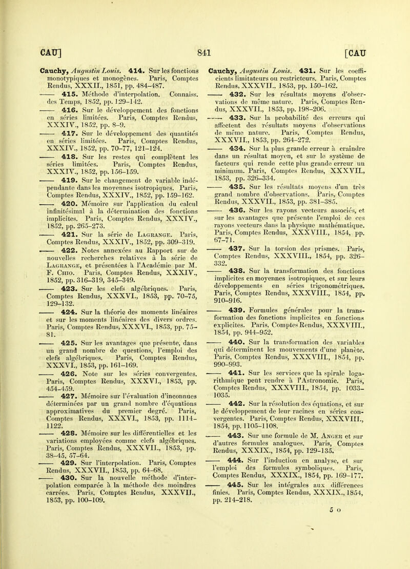 Cauchy, Augustin Louis. 414. Sur les fonctions monotypiques et monogenes. Paris, Comptes Rendus, XXXIL, 1851, pp. 484-487. 415. Methode d'interpolation. Connaiss. des Temps, 1852, pp. 129-142. 416. Sur le developpement des fonctions en series limitees. Paris, Comptes Rendus, XXXIV., 1852, pp. 8-9. 417. Sur le developpement des quantites en series limitees. Paris, Comptes Rendus, XXXIV., 1852, pp. 70-77, 121-124. 418. Sur les restes qui completent les series limitees. Paris, Comptes Rendus, XXXIV, 1852, pp. 156-159. 419. Sur le changement de variable inde- pendante dans les moyennes isotropiques. Paris, Comptes Rendus, XXXIV, 1852, pp. 159-162. 420. Memoire sur l'application du calcul infinitesimal a. la determination des fonctions implicites. Paris, Comptes Rendus, XXXIV., 1852, pp. 265-273. 421. Sur la serie de Lagrange. Paris, Comptes Rendus, XXXIV, 1852, pp. 309-319. ■ 422. Notes annexees au Rapport sur de nouvelles recherches relatives a. la serie de Lagrange, et presentees a. l'Academie par M. F. Chio. Paris, Comptes Rendus, XXXIV., 1852, pp. 316-319, 345-349. 423. Sur les clefs algebriques. Paris, Comptes Rendus, XXXVL, 1853, pp. 70-75, 129-132. 424. Sur la theorie des moments lineaires et sur les moments lineaires des divers ordres. Paris, Comptes Rendus, XXXVL, 1853, pp. 75- 81. ■ 425. Sur les avantages que presente, dans un grand nombre de questions, l'emploi des clefs algebriques. Paris, Comptes Rendus, XXXVL, 1853, pp. 161-169. 426. Note sur les series convergentes. Paris, Comptes Rendus, XXXVL, 1853, pp. 454-459. 427. Memoire sur revaluation d'inconnues determinates par un grand nombre d'equations approximatives du premier degre. Paris, Comptes Rendus, XXXVL, 1853, pp. 1114- 1122. 428. Memoire sur les differentielles et les variations employees comme clefs algebriques. Paris, Comptes Rendus, XXXVII., 1853, pp. 38-45, 57-64. ■ 429. Sur l'interpolation. Paris, Comptes Rendus, XXXVIL, 1853, pp. 64-68. 430. Sur la nouvelle methode d'inter- polation comparete a, la methode des moindres carrees. Paris, Comptes Rendus, XXXVIL, 1853, pp. 100-109. Cauchy, Augustin Louis. 431. Sur les coeffi- cients limitateurs ou restricteurs. Paris, Comptes Rendus, XXXVIL, 1853, pp. 150-162. ■ 432. Sur les resultats moyens d'obser- vations de meme nature. Paris, Comptes Ren- dus, XXXVIL, 1853, pp. 198-206. ■ 433. Sur la probability des erreurs qui affectent des resultats moyens d'observations de meme nature. Paris, Comptes Rendus, XXXVIL, 1853, pp. 264-272. 434. Sur la plus grande erreur a craindre dans un resultat moyen, et sur le systeme de facteurs qui rende cette plus grande erreur un minimum. Paris, Comptes Rendus, XXXVIL, 1853, pp. 326-334. 435. Sur les resultats moyens d'un tres grand nombre d'observations. Paris, Comptes Rendus, XXXVIL, 1853, pp. 381-385. 436. Sur les rayons vecteurs associes, et sur les avantages que presente l'emploi de ces rayons vecteurs dans la physique mathematique. Paris, Comptes Rendus, XXXVIIL, 1854, pp. 67-71. 437. Sur la torsion des prismes. Paris, Comptes Rendus, XXXVIIL, 1854, pp. 326- 332. 438. Sur la transformation des fonctions implicites en moyennes isotropiques, et sur leurs developpements en series trigonometriques. Paris, Comptes Rendus, XXXVIIL, 1854, pp. 910-916. 439. Formules generates pour la trans- amination des fonctions implicites en fonctions explicites. Pai-is, Comptes Rendus, XXXVIIL, 1854, pp. 944-952. 440. Sur la transformation des variables qui determinent les mouvements d'une planete. Paris, Comptes Rendus, XXXVIII., 1854, pp. 990-993. 441. Sur les services que la spirale loga- rithmique peut rendre a l'Astronomie. Paris, Comptes Rendus, XXXVIIL, 1854, pp. 1033- 1035. 442. Sur la resolution des equations, et sur le developpement de leur racines en series con- vergentes. Paris, Comptes Rendus, XXXVIIL, 1854, pp. 1105-1108. - 443. Sur une for mule de M. Anger et sur d'autres formules analogues. Paris, Comptes Rendus, XXXIX., 1854, pp. 129-135. 444. Sur l'induction en analyse, et sur l'emploi des formules symboliques. Paris, Comptes Rendus, XXXIX., 1854, pp. 169-177. 445. Sur les integrates aux differences finies. Paris, Comptes Rendus, XXXIX., 1854, pp. 214-218. 5 o