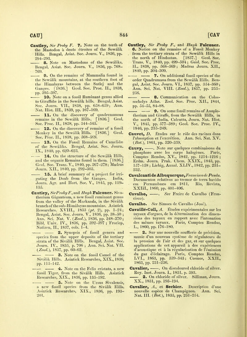 Cautley, Sir Proby F. 7. Note on the teeth of the Mastodon a dents etroites of the Sewalik Hills. Bengal, Asiat. Soc. Journ. V., 1836, pp. 294-295. 8. Note on Mastodons of the Sewaliks. Bengal, Asiat. Soc. Journ. V., 1836, pp. 768- 769. . 9. On the remains of Mammalia found in the Sewalik mountains, at the southern foot of the Himalayas between the Sutlej and the Ganges. [1836.] Geol. Soc. Proc. II., 1838, pp. 395-397. ■ 10. Note on a fossil Ruminant genus allied to Giraffidaj in the Sewalik hills. Bengal, Asiat. Soc. Journ. VII., 1838, pp. 658-659; Ann. Nat. Hist. III., 1839, pp. 167-169. 11. On the discovery of quadrnmanous remains in the Sewalik Hills. [1836.] Geol. Soc. Proc. II., 1838, pp. 544-545. i 12. On the discovery of remains of a fossil Monkey in the Sewalik Hills. [1836.] Geol. Soc. Proc. II., 1838, pp. 568-569. 13. On the Fossil Remains of Camelidre of the Sewaliks. Bengal, Asiat. Soc. Journ. IX., 1840, pp. 620-623. ■ 14. On the structure of the Sewalik Hills, and the organic Remains found in them. [1836.] Geol. Soc. Trans. V., 1840, pp. 267-278; Madras Journ. XII., 1840, pp. 292-303. 15. A brief summary of a project for irri- gating the Doab from the Ganges. India, Journ. Agr. and Hort. Soc. V., 1845, pp. 119- 135. Cautley, Sir Proby F., and Hugh Falconer. Siva- therium Giganteum, a new fossil ruminant genus from the valley of the Markanda, in the Sivalik branch of the sub-Himalayan mountains. Asiatick Researches, XVIII., 1833 (pt. 2), pp. 1-24; Bengal, Asiat. Soc. Journ. V., 1836, pp. 38-50 ; Ann. Sci. Nat. V. (Zool.), 1836, pp. 348-370; Bibl. Univ. IV., 1836, pp. 392-397 ; Froriep, Notizen, II., 1837, cols. 1-4. --— 2. Synopsis of fossil genera and species from the upper deposits of the tertiary strata of the Sivalik Hills. Bengal, Asiat. Soc. Journ. IV.. 1835, p. 706 ; Ann. Sci. Nat. VII. {Zool.), 1837, pp. 60-62. ■ 3. Note on the fossil Camel of the Sivalik Hills. Asiatick Researches, XIX., 1836, pp.115-142. 4. Note on the Felis cristata, a new fossil Tiger, from the Sivalik Hills. Asiatick Researches, XIX., 1836, pp. 135-192. 5. Note on the Ursus Sivalensis, a new fossil species from the Sivalik Hills. Asiatick Researches, XIX., 1836, pp. 193- 201. Cautley, Sir Proby F., and Hugh Falconer. 6. Notice on the remains of a Fossil Monkey from the tertiary strata of the Sewalik Hills in the north of Hindostan. [1837.] Geol. Soc. Trans. V., 1840, pp. 499-504 ; Geol. Soc. Proc. II., 1838, pp. 568-569 ; Madras Journ. XII., . 1840, pp. 304-309. • 7. On additional fossil species of the order Quadrumana from the Sewalik Hills. Ben- gal, Asiat. Soc. Journ. VI., 1837, op. 354-360; Ann. Sci. Nat. VIII. {Zool.), 1837, pp. 255- 256. 8. Communication on the Colos- sochelys Atlas. Zool. Soc. Proc. XII., 1844, pp. 54-55, 84-88. < 9. On some fossil remains of Anoplo- therium and Giraffe, from the Sewalik Hills, in the north of India. Calcutta, Journ. Nat. Hist. V., 1845, pp. 577-589; Geol. Soc. Proc. IV., 1846, pp. 235-249. Cauvet, D. £tudes sur le role des racines dans Pabsorption et l'excretion. Ann. Sci. Nat. XV. (BoL), 1861, pp. 320-359. Cauvy, . Note sur quelques combinaisons du phosphore avec les corps halogenes. Paris, Comptes Rendus, XV., 1842, pp. 1214-1216 ; Erdm. Journ. Prak. Chem. XXIX., 1843, pp. 157-158 ; Liebig, Annal. XLIV., 1842, pp. 231- 232. Cavalcanti de Albuquerque,ir?a«c isco de Paula. Documentos relativos ao tremor de terra havido ■ em Pernambuco em 1811. Rio, Revista, XXIII., 1860, pp. 401-406. Cavalho, . See Freire de Cavalho (Fran- cisco). Cavalho. See Simoes de Cavalho (Jose). Cavaille-Coll, A. Etudes experimen tales sur les tuyaux d'orgues, de la determination des dimen- sions des tuyaux en rapport avec Pintonation des memes tuyaux. Paris, Comptes Rendus, L., 1860, pp. 176-180. ■ 2. Sur une nouvelle soufflerie de precision, munie d'un nouveau systeme de regulateurs de la pression de Fair et des gaz, et sur quelques applications de cet appareil a des experiences d'acoustique et a la regularisation de remission du gaz d'eclairage. Paris, Comptes Rendus, LVL, 1863, pp. 339-343; Cosmos, XXII., 1863, pp. 231-236. Cavalier, . On discoloured chloride of silver. Roy. Inst. Journ. I., 1831. p. 393. 2. On chloride of silver. Silliman, Journ. XX., 1831, pp. 193-194. Cavalier, A., et Sechier. Description d'une nouvelle espece de Champignon. Ann. Sci. Nat. III. (Bot.), 1835, pp; 251-254.