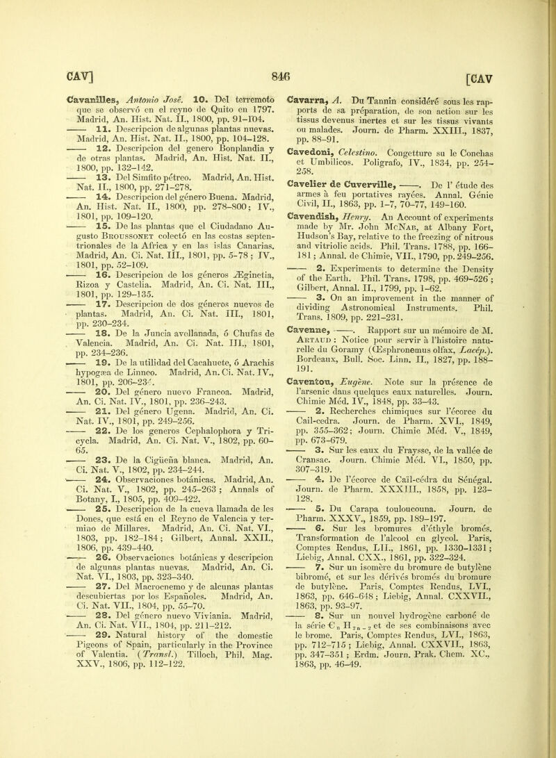 CavanilleSj Antonio Jose. 10. Del terremoto que se observo en el reyno de Quito en 1797. Madrid, An. Hist. Nat. II., 1800, pp. 91-104. 11. Descripcion de algunas plantas nuevas. Madrid, An. Hist. Nat. II., 1800, pp. 104-128. ■ 12. Descripcion del genero Bonplandia y de otras plantas. Madrid, An. Hist. Nat. II., 1800, pp. 132-142. 13. Del Simfito petreo. Madrid, An. Hist. Nat. II., 1800, pp. 271-278. —— 14. Descripcion del genero Buena. Madrid, An. Hist. Nat. II., 1800, pp. 278-800; IV., 1801, pp. 109-120. • 15. De las plantas que el Ciudadano Au- gusto Brottssonet colecto en las costas septen- trionales de la Africa y en las islas Canarias. Madrid, An. Ci. Nat. III., 1801, pp. 5-78; IV., 1801, pp. 52-109. ■ 16. Descripcion de los generos ^Eginetia, Rizoa y Castelia. Madrid, An. Ci. Nat. III., 1801, pp. 129-135. 17. Descripcion de dos generos nuevos de plantas. Madrid, An. Ci. Nat. III., 1801, pp. 230-234. 18. De la Juncia avollanada, 6 Chufas de . Valencia. Madrid, An. Ci. Nat. III., 1801, pp. 234-236. —— 19. De la utilidad del Cacahuete, 6 Arachis hypogrea de Linneo. Madrid, An. Ci. Nat. IV., 1801, pp. 206-23^. 20. Del genero nuevo Francoa. Madrid, An. Ci. Nat. IV., 1801, pp. 236-243. ■ 21. Del genero Ugena. Madrid, An. Ci. Nat. IV., 1801, pp. 249-256. 22. De los generos Cephalophora y Tri- cycla. Madrid, An. Ci. Nat. V., 1802, pp. 60- 65. 23. De la Cigiiena blanca. Madrid, An. Ci. Nat. V., 1802, pp. 234-244. •■ 24. Observaciones botanicas. Madrid, An. Ci. Nat. V., 1802, pp. 245-263 ; Annals of Botany, I., 1805, pp. 409-422. 25. Descripcion de la cueva llamada de les Dones, que esta en el Reyno de Valencia y ter- mino de Millares. Madrid, An. Ci. Nat. VI., 1803, pp. 182-184; Gilbert, Annal. XXII., 1806, pp. 439-440. 26. Observaciones botanicas y descripcion de algunas plantas nuevas. Madrid, An. Ci. Nat. VI., 1803, pp. 323-340. 27. Del Macrocnemo y de alcunas plantas descubiertas por los Espanoles. Madrid, An. Ci. Nat. VII., 1804, pp. 55-70. 28. Del genero nuevo Viviania. Madrid, An. Ci. Nat. VII., 1804, pp. 211-212. 29. Natural history of the domestic Pigeons of Spain, particularly in the Province of Valentin. (Transl.) Tilloch, Phil. Mag. XXV., 1806, pp. 112-122. Cavarra, A. Du Tannin considere sous les rap- ports de sa preparation, de son action sur les tissus devenus inertes et sur les tissus vivants ou malades. Journ. de Pharm. XXIII., 1837, pp. 88-91. Cavedoni, Celestino. Congetture su le Conchas et Umbilicos. Poligrafo, IV., 1834, pp. 254- 258. Cavelier de Cuverville, . De 1' etude des armes a. feu portatives rayees. Annal. Genie Civil, II., 1863, pp. 1-7, 70-77, 149-160. Cavendish, Henri/. An Account of experiments made by Mr. John McNab, at Albany Fort, Hudson's Bay, relative to the freezing of nitrous and vitriolic acids. Phil. Trans. 1788, pp. 166- 181; Annal. de Chimie, VII., 1790, pp. 249-256. 2. Experiments to determine the Density of the Earth. Phil. Trans. 1798, pp. 469-526 ; Gilbert, Annal. II., 1799, pp. 1-62. ■ 3. On an improvement in the manner of dividing Astronomical Instruments. Phil. Trans. 1809, pp. 221-231. Cavenne, . Rapport sur un memoire de M. Aetaup : Notice pour servir a l'histoire natu- relle du Goramy (GCsphronemus olfax, Lacep.). Bordeaux, Bull. Soc. Linn. II., 1827, pp. 188- 191. Caventou, Eugene. Note sur la presence de 1'arsenic dans quelques eaux naturelles. Journ. Chimie Med. IV, 1848, pp. 33-43. • 2. Recherches chimiques sur l'ecorce du Cail-cedra. Journ. de Pharm. XVI., 1849, pp. 355-362; Journ. Chimie Med. V., 1849, pp. 673-679. 3. Sur les eaux du Fraysse, de la vallee de Cransac. Journ. Chimie Med. VI., 1850, pp. 307-319. ■ 4. De l'ecorce de Cail-cedra du Senegal. Journ. de Pharm. XXXIII., 1858, pp. 123- 128. 5. Du Carapa touloucouna. Journ. de Pharm. XXXV., 1859, pp. 189-197. ■ 6. Sur les bromures d'ethyle bromes. Transformation de l'alcool en glycol. Paris, Comptes Rendus, LIL, 1861, pp. 1330-1331; Liebig, Annal. CXX., 1861, pp. 322-324. — 7. Sur un isomere du bromure de butylene bibrome, et sur les derives bromes du bromure de butylene. Paris, Comptes Rendus, LVI., 1863, pp. 646-648; Liebig, Annal. CXXVIL, 1863, pp. 93-97. 8. Sur un nouvel hydrogene carbone de la serie-Cn H2n _ 2 et de ses combinaisons avec le brome. Paris, Comptes Rendus, LVI., 1863, pp. 712-715 ; Liebig, Annal. CXXVIL, 1863, pp. 347-351 ; Erdm. Journ. Prak. Chem. XC, 1863, pp. 46-49.