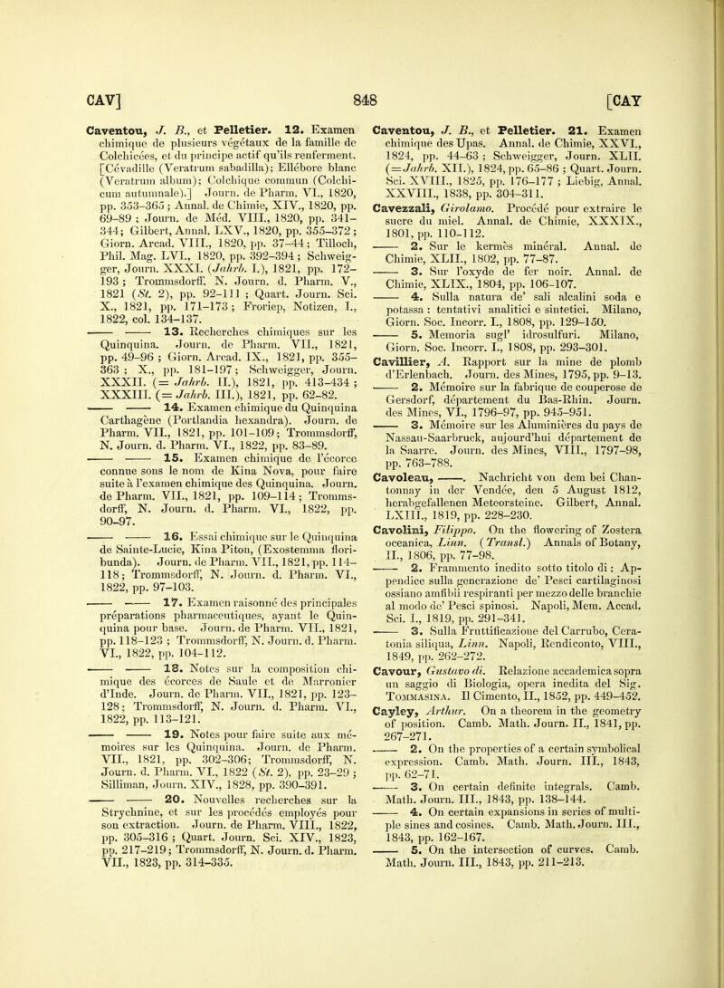 Caventou, B., et Pelletier. 12. Examen chimique de plnsieurs vegetaux de la famille de Colchicees, et du principe actif qu'ils renferment. [Cevadille (Veratrum sabadilla); Ellebore blanc (Veratrum album); Colcliique commun (Colchi- cum autumnale).] Journ. de Pharra. VI., 1820, pp. 353-365 ; Aunal. de Cbimie, XIV., 1820, pp. 69-89 ; Journ. de Med. VIII., 1820, pp. 341- 344; Gilbert, Annal. LXV, 1820, pp. 355-372; Giorn. Arcad. VIII., 1820, pp. 37-44; Tilloeh, Phil. Mag. LVL, 1820, pp. 392-394 ; Schweig- ger, Journ. XXXI. (Jahrb. I.), 1821, pp. 172- 193 ; Troinmsdorff, N. Journ. d. Pharm. V, 1821 (St. 2), pp. 92-111 ; Quart. Journ. Sei. X., 1821, pp. 171-173; Froriep, Notizen, I., 1822, col. 134-137. ■ 13. Recherches chimiques sur les Quinquina. Journ. de Pharm. VII., 1821, pp. 49-96; Giorn. Arcad. IX., 1821, pp. 355- 363; X., pp. 181-197; Schweigger, Journ. XXXII. (= Jahrb. II.), 1821, pp. 413-434 ; XXXIII. (= Jahrb. III.), 1821, pp. 62-82. 14. Examen chimique du Quinquina Carthagene (Portlandia hexandra). Journ. de Pharm. VII., 1821, pp. 101-109; Trommsdorff, N. Journ. d. Pharm. VI., 1822, pp. 83-89. 15. Examen chimique de l'ecorce connue sons le nom de Kina Nova, pour faire suite a l'examen chimique des Quinquina. Journ. de Pharm. VII., 1821, pp. 109-114; Tromms- dorff, N. Journ. d. Pharm. VI, 1822, pp. 90-97. — 16. Essai chimique sur le Quinquina de Sainte-Lucie, Kina Pitou, (Exostemma flori- bunda). Journ. de Pharm. VII., 1821, pp. 114- 118; Trommsdorff, N. Journ. d. Pharm. VI., 1822, pp. 97-103. ■ ■ 17. Examen raisonne des principales preparations pharmaceutiques, ayant le Quin- quina pour base. Journ. de Pharm. VII., 1821, pp. 118-123 ; Trommsdorff, N. Journ. d. Pharm. VI. , 1822, pp. 104-112. ■ 18. Notes sur la composition chi- mique des ecorces de Saule et de Marronier dTnde. Journ. de Pharm. VII, 1821, pp. 123- 128; Trommsdorff, N. Journ. d. Pharm. VI., 1822, pp. 113-121. —— 19. Notes pour faire suite aux me- moires sur les Quinquina. Journ. de Pharm. VII. , 1821, pp. 302-306; Trommsdorff, N. Journ. d. Pharm. VI., 1822 (St. 2), pp. 23-29 ; Silliman, Journ. XIV, 1828, pp. 390-391. 20. Nouvelles recherches sur la Strychnine, et sur les procedes employes pour son extraction. Journ. de Pharm. VIII., 1822, pp. 305-316 ; Quart. Journ. Sci. XIV., 1823, pp. 217-219; Trommsdorff, N. Journ. d. Pharm. VIL, 1823, pp. 314-335. Caventou, J. B., et Pelletier. 21. Examen chimique des Upas. Annal. de Chimie, XXVI., 1824, lip. 44-63 ; Schweigger, Journ. XLII. ( = Jahrb. XII.), 1824, pp. 65-86 ; Quart. Journ. Sci. XVIII., 1825, pp. 176-177 ; Liebig, Annal. XXVIII., 1838, pp. 304-311. Cavezzali, Girolamo. Procede pour extraire le sucre du miel. Annal. de Chimie, XXXIX., 1801, pp. 110-112. 2. Sur le kermes mineral. Annal. de Chimie, XLII., 1802, pp. 77-87. 3. Sur l'oxyde de fer noir. Annal. de Chimie, XLIX., 1804, pp. 106-107. 4. Sulla natura de' sali alcalini soda e potassa : tentativi analitici e sintetici. Milano, Giorn. Soc. Incorr. I., 1808, pp. 129-150. 5. Memoria sugF idrosulfuri. Milano, Giorn. Soc. Incorr. I., 1808, pp. 293-301. Cavillier, A. Rapport sur la mine de plomb d'Erlenbach. Journ. des Mines, 1795, pp. 9-13. ■ 2. Memoire sur la fabrique de couperose de Gersdorf, departement du Bas-Rhin. Journ. des Mines, VI., 1796-97, pp. 945-951. 3. Memoire sur les Aluminieres du pays de Nassau-Saarbruck, aujourd'hui departement de la Saarre. Journ. des Mines, VIII., 1797-98, pp. 763-788. Cavoleau, . Nachricht von dem bei Chan- tonnay in der Vendee, den 5 August 1812, herabgefallenen Meteorsteine. Gilbert, Annal. LXIII., 1819, pp. 228-230. Cavolini, Filippo. On the flowering of Zostera oceanica, Linn. (Transit) Annals of Botany, II., 1806, pp. 77-98. 2. Erammento inedito sotto titolo di: Ap- pendice sulla generazione de' Pesci cartilaginosi ossiano amfibii respiranti per mezzo delle branchie al modo de' Pesci spinosi. Napoli, Mem. Accad. Sci. I., 1819, pp. 291-341. 3. Sulla Fruttificazione del Carrubo, Cera- tonia siliqua, Linn. Napoli, Rendiconto, VIII., 1849, pp. 262-272. Cavour, Gustavo di. Relazione accademicasopra un saggio di Biologia, opera inedita del Sig. Tommasina. II Cimento, II., 1852, pp. 449-452. Cayley, Arthur. On a theorem in the geometry of position. Camb. Math. Journ. II., 1841, pp. 267-271. 2. On the properties of a certain symbolical expression. Camb. Math. Journ. III., 1843, pp. 62-71. 3. On certain definite integrals. Camb. Math. Journ. III., 1843, pp. 138-144. 4. On certain expansions in series of multi- ple sines and cosines. Camb. Math. Journ. III., 1843, pp. 162-167. 5. On the intersection of curves. Camb. Math. Journ. III., 1843, pp. 211-213.