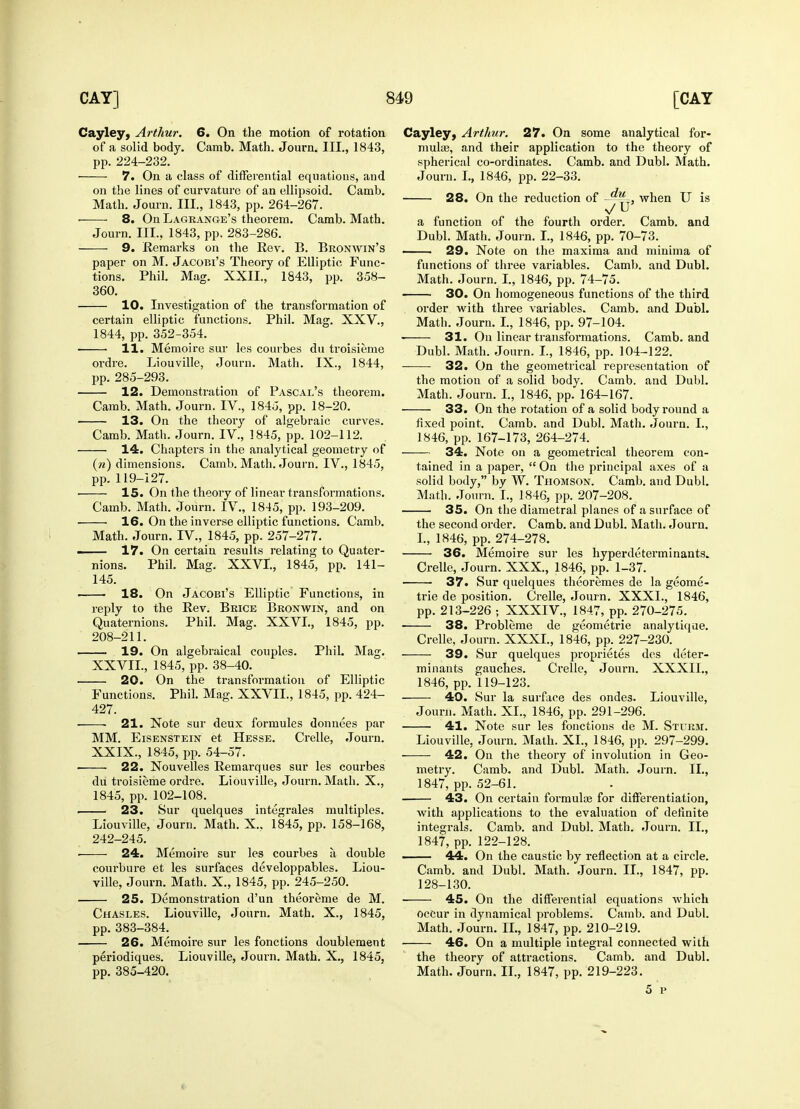 Cayley, Arthur. 6. On the motion of rotation of a solid body. Camb. Math. Journ. III., 1843, pp. 224-232. 7. On a class of differential equations, and on the lines of curvature of an ellipsoid. Camb. Math. Journ. III., 1843, pp. 264-267. 8. On Lagrange's theorem. Camb. Math. Journ. III., 1843, pp. 283-286. 9. Remarks on the Rev. B. Bronwin's paper on M. Jacobi's Theory of Elliptic Func- tions. Phil. Mag. XXII., 1843, pp. 358- 360. 10. Investigation of the transformation of certain elliptic functions. Phil. Mag. XXV., 1844, pp. 352-354. 11. Memoire sur les courbes du troisieme ordre. Liouville, Journ. Math. IX., 1844, pp. 285-293. 12. Demonstration of Pascal's theorem. Camb. Math. Journ. IV., 1845, pp. 18-20. 13. On the theory of algebraic curves. Camb. Math. Journ. IV, 1845, pp. 102-112. 14. Chapters in the analytical geometry of (n) dimensions. Camb. Math. Journ. IV., 1845, pp. 119-127. ■ 15. On the theory of linear transformations. Camb. Math. Journ. IV., 1845, pp. 193-209. 16. On the inverse elliptic functions. Camb. Math. Journ. IV., 1845, pp. 257-277. ■ 17. On certain results relating to Quater- nions. Phil. Mag. XXVI, 1845, pp. 141— 145. 18. On Jacobi's Elliptic Functions, in reply to the Rev. Brice Bronwin, and on Quaternions. Phil. Mag. XXVI., 1845, pp. 208-211. 19. On algebraical couples. Phil. Mag. XXVII., 1845, pp. 38-40. 20. On the transformation of Elliptic Functions. Phil. Mag. XXVII., 1845, pp. 424- 427. 21. Note sur deux formules donnees par MM. Eisenstein et Hesse. Crelle, Journ. XXIX., 1845, pp. 54-57. ■ ■ 22. Nouvelles Remarques sur les courbes du troisieme ordre. Liouville, Journ. Math. X., 1845, pp. 102-108. 23. Sur quelques integrates multiples. Liouville, Journ. Math. X„ 1845, pp. 158-168, 242-245. • 24. Memoire sur les courbes a double courbure et les surfaces developpables. Liou- ville, Journ. Math. X., 1845, pp. 245-250. 25. Demonstration d'un theoreme de M. Chasles. Liouville, Journ. Math. X., 1845, pp.383-384. 26. Memoire sur les fonctions doublement periodiques. Liouville, Journ. Math. X., 1845, pp. 385-420. Cayley, Arthur. 27. On some analytical for- mulae, and their application to the theory of spherical co-ordinates. Camb. and Dubl. Math. Journ. I., 1846, pp. 22-33. 28. On the reduction of -^=, when U is v/U' a function of the fourth order. Camb. and Dubl. Math. Journ. I., 1846, pp. 70-73. —— 29. Note on the maxima and minima of functions of three variables. Camb. and Dubl. Math. Journ. I., 1846, pp. 74-75. 30. On homogeneous functions of the third order with three variables. Camb. and Dubl. Math. Journ. I., 1846, pp. 97-104. 31. On linear transformations. Camb. and Dubl. Math. Journ. I., 1846, pp. 104-122. 32. On the geometrical representation of the motion of a solid body. Camb. and Dubl. Math. Journ. I., 1846, pp. 164-167. 33. On the rotation of a solid body round a fixed point. Camb. and Dubl. Math. Journ. I., 1846, pp. 167-173, 264-274. 34. Note on a geometrical theorem con- tained in a paper,  On the principal axes of a solid body, by W. Thomson. Camb. and Dubl. Math. Journ. I., 1846, pp. 207-208. 35. On the diametral planes of a surface of the second order. Camb. and Dubl. Math. Journ. I., 1846, pp. 274-278. ■ 36. Memoire sur les hyperdeterminants. Crelle, Journ. XXX, 1846, pp. 1-37. 37. Sur quelques theoremes de la geome- trie de position. Crelle, Journ. XXXI., 1846, pp. 213-226 ; XXXIV., 1847, pp. 270-275. 38. Probleme de geometrie analytique. Crelle, Journ. XXXI., 1846, pp. 227-230. 39. Sur quelques proprietes des deter- minants gaudies. Crelle, Journ. XXXII., 1846, pp. 119-123. 40. Sur la surface des ondes. Liouville, Journ. Math. XL, 1846, pp. 291-296. 41. Note sur les fonctions de M. Sturm. Liouville, Journ. Math. XL, 1846, pp. 297-299. — 42. On the theory of involution in Geo- metry. Camb. and Dubl. Math. Journ. II., 1847, pp. 52-61. 43. On certain formula? for differentiation, with applications to the evaluation of definite integrals. Camb. and Dubl. Math. Journ. II., 1847, pp. 122-128. 44. On the caustic by reflection at a circle. Camb. and Dubl. Math. Journ. II., 1847, pp. 128-130. ■ 45. On the differential equations which occur in dynamical problems. Camb. and Dubl. Math. Journ. IL, 1847, pp. 210-219. 46. On a multiple integral connected with the theory of attractions. Camb. and Dubl. Math. Journ. II., 1847, pp. 219-223. 5 i>