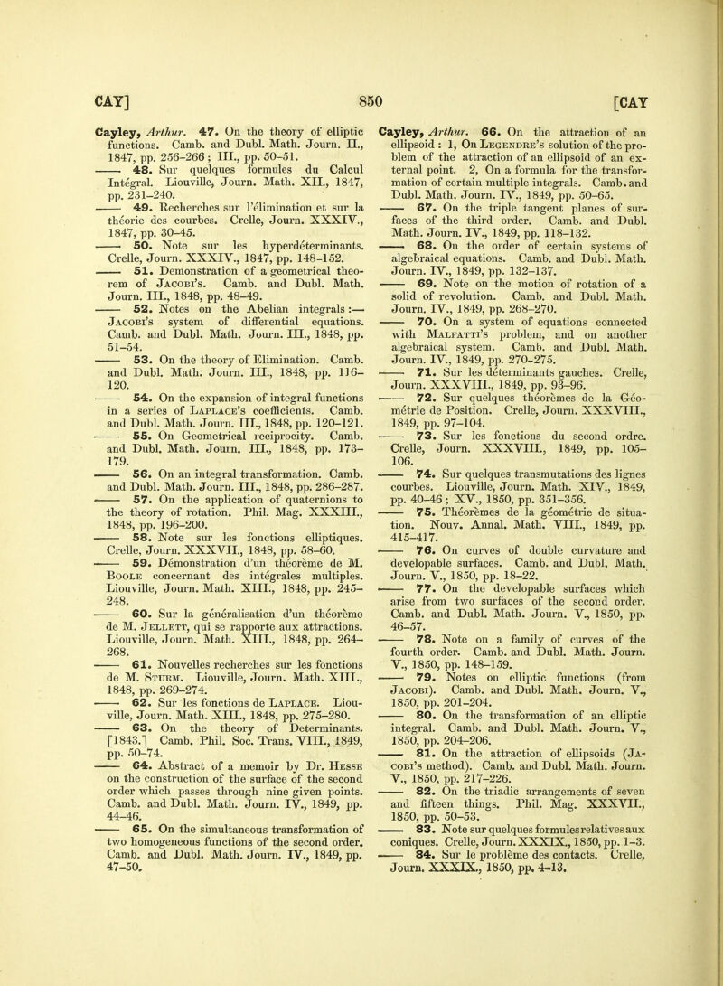 Cayley, Arthur. 47. On the theory of elliptic functions. Camb. and Dubl. Math. Journ. II., 1847, pp. 256-266 ; III., pp. 50-51. 48. Sur quelques forraules du Calcul Integral. Liouville, Journ. Math. XII., 1847, pp. 231-240. . 49. Recherches sur l'elimination et sur la theorie des courbes. Crelle, Journ. XXXIV., 1847, pp. 30-45. ■ 50. Note sur les hyperdeterminants. Crelle, Journ. XXXIV., 1847, pp. 148-152. 51. Demonstration of a geometrical theo- rem of Jacobi's. Camb. and Dubl. Math. Journ. III., 1848, pp. 48-49. 52. Notes on the Abelian integrals:— Jacobi's system of differential equations. Camb. and Dubl. Math. Journ. III., 1848, pp. 51-54. 53. On the theory of Elimination. Camb. and Dubl. Math. Journ. IDT., 1848, pp. 116- 120. 54. On the expansion of integral functions in a series of Laplace's coefficients. Camb. and Dubl. Math. Journ. III., 1848, pp. 120-121. 55. On Geometrical reciprocity. Camb. and Dubl. Math. Journ. III., 1848, pp. 173- 179. 56. On an integral transformation. Camb. and Dubl. Math. Journ. III., 1848, pp. 286-287. • 57. On the application of quaternions to the theory of rotation. Phil. Mag. XXXLTI., 1848, pp. 196-200. 58. Note sur les fonctions elliptiques. Crelle, Journ. XXXVII., 1848, pp. 58-60. 59. Demonstration d'un theoreme de M. Boole concernant des integrates multiples. Liouville, Journ. Math. XIII., 1848, pp. 245- 248. ■ 60. Sur la generalisation d'un theoreme de M. Jellett, qui se rapporte aux attractions. Liouville, Journ. Math. XIII., 1848, pp. 264- 268. 61. Nouvelles recherches sur les fonctions de M. Sturm. Liouville, Journ. Math. XIII., 1848, pp. 269-274. 62. Sur les fonctions de Laplace. Liou- ville, Journ. Math. XHL, 1848, pp. 275-280. 63. On the theory of Determinants. [1843.] Camb. Phil. Soc. Trans. VIII., 1849, pp. 50-74. 64. Abstract of a memoir by Dr. Hesse on the construction of the surface of the second order which passes through nine given points. Camb. and Dubl. Math. Journ. IV., 1849, pp. 44-46. 65. On the simultaneous transformation of two homogeneous functions of the second order. Camb. and Dubl. Math. Journ. IV., 1849, pp. 47-50. Cayley, Arthur. 66. On the attraction of an ellipsoid : 1, OuLegendre's solution of the pro- blem of the attraction of an ellipsoid of an ex- ternal point. 2, On a formula for the transfor- mation of certain multiple integrals. Camb. and Dubl. Math. Journ. IV., 1849, pp. 50-65. 67. On the triple tangent planes of sur- faces of the third order. Camb. and Dubl. Math. Journ. IV., 1849, pp. 118-132. —. 68. On the order of certain systems of algebraical equations. Camb. and Dubl. Math. Journ. IV, 1849, pp. 132-137. 69. Note on the motion of rotation of a solid of revolution. Camb. and Dubl. Matb. Journ. IV., 1849, pp. 268-270. 70. On a system of equations connected with Malfatti's problem, and on another algebraical system. Camb. and Dubl. Math. Journ. IV, 1849, pp. 270-275. 71. Sur les determinants gauches. Crelle, Journ. XXXVin., 1849, pp. 93-96. • 72. Sur quelques theoremes de la Geo- metrie de Position. Crelle, Journ. XXXVIIL, 1849, pp. 97-104. ■ 73. Sur les fonctions du second ordre. Crelle, Journ. XXXVIIL, 1849, pp. 105- 106. 74. Sur quelques transmutations des lignes courbes. Liouville, Journ. Math. XIV., 1849, pp. 40-46 ; XV., 1850, pp. 351-356. 75. Theoremes de la geometrie de situa- tion. Nouv. Annal. Math. VIII., 1849, pp. 415-417. ■ 76. On curves of double curvature and developable surfaces. Camb. and Dubl. Math. Journ. V., 1850, pp. 18-22. 77. On the developable surfaces which arise from two surfaces of the second order. Camb. and Dubl. Math. Journ. V., 1850, pp. 46-57. —— 78. Note on a family of curves of the fourth order. Camb. and Dubl. Math. Journ. V., 1850, pp. 148-159. 79. Notes on elliptic functions (from Jacobi). Camb. and Dubl. Math. Journ. V., 1850, pp. 201-204. 80. On the transformation of an elliptic integral. Camb. and Dubl. Math. Journ. V., 1850, pp. 204-206. 81. On the attraction of ellipsoids (Ja- cobi's method). Camb. and Dubl. Math. Journ. V., 1850, pp. 217-226. 82. On the triadic arrangements of seven and fifteen things. Phil. Mag. XXXVII., 1850, pp. 50-53. — 83. Note sur quelques formules relatives aux coniques. Crelle, Journ. XXXIX., 1850, pp. 1-3. 84. Sur le probleme des contacts. Crelle, Journ. XXXIX., 1850, pp. 4-13.