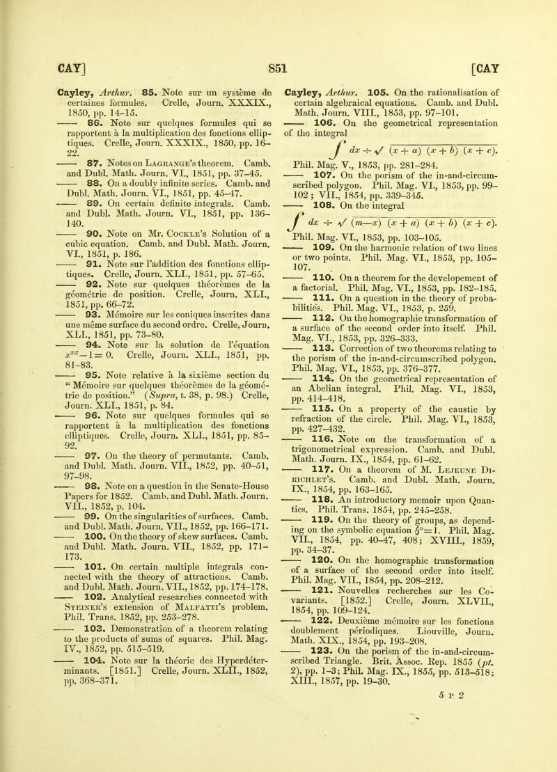 Cayley, Arthur. 85. Note sur un systeme de certaines formules. Crelle, Journ. XXXIX., 1850, pp. 14-15. ■ 86. Note sur quelques formules qui se rapportent a la multiplication des fonctions ellip- tiques. Crelle, Journ. XXXIX., 1850, pp. 16- 22. 87. Notes on Lagrange's theorem. Camb. and Dubl. Math. Journ. VI., 1851, pp. 37-45. 88. On a doubly infinite series. Camb. and Dubl. Math. Journ. VI., 1851, pp. 45-47. 89. On certain definite integrals. Camb. and Dubl. Math. Journ. VI., 1851, pp. 136- 140. 90. Note on Mr. Cockle's Solution of a cubic equation. Camb. and Dubl. Math. Journ. VI. , 1851, p. 186. 91. Note sur l'addition des fonctions ellip- tiques. Crelle, Journ. XLL, 1851, pp. 57-65. 92. Note sur quelques theoremes de la geometrie de position. Crelle, Journ. XLL, 1851, pp. 66-72. 93. Memoire sur les coniques inscrites dans une meme surface du second ordre. Crelle, Joura. XLL, 1851, pp. 73-80. 94. Note sur la solution de l'equation a;857-1= 0. Crelle, Journ. XLL, 1851, pp. 81-83. 95. Note relative a, la sixieme section du  Memoire sur quelques theoremes de la geome- trie de position. (Supra, t. 38, p. 98.) Crelle, Journ. XLL, 1851, p. 84. 96. Note sur quelques formules qui se rapportent a, la multiplication des fonctions elliptiques. Crelle, Journ. XLL, 1851, pp. 85- 92. 97. On the theory of permutants. Camb. and Dubl. Math. Journ. VII., 1852, pp. 40-51, 97-98. 98. Note on a question in the Senate-House Papers for 1852. Camb. and Dubl. Math. Journ. VII. , 1852, p. 104. 99. On the singularities of surfaces. Camb. and Dubl. Math.' Journ. VII., 1852, pp. 166-171. 100. On the theory of skew surfaces. Camb. and Dubl. Math. Journ. VII., 1852, pp. 171- 173. 101. On certain multiple integrals con- nected Avith the theory of attractions. Camb. and Dubl. Math. Journ. VII., 1852, pp. 174-178. 102. Analytical researches connected with Steiner's extension of Malfatti's problem. Phil. Trans. 1852, pp. 253-278. 103. Demonstration of a theorem relating to the products of sums of squares. Phil. Mag. IV., 1852, pp. 515-519. 104. Note sur la theorie des Hyperdeter- minants. [1851.] Crelle, Journ. XLIL, 1852, pp. 368-371. Cayley, Arthur. 105. On the rationalisation of certain algebraical equations. Camb. and Dubl. Math. Journ. VEIL, 1853, pp. 97-101. 106. On the geometrical representation of the integral ^j* dx -f- a/ (x + a) (x + b) (x + c). Phil. Mag. V., 1853, pp. 281-284. 107. On the porism of the in-and-circum- scribed polygon. Phil. Mag. VI., 1853, pp. 99- 102 ; VII., 1854, pp. 339-345. 108. On the integral dx ~r \/ (m—x) (x -fa) (x + b) (x + c). Phil. Mag. VI., 1853, pp. 103-105. ■ 109. On the harmonic relation of two lines or two points. Phil. Mag. VI., 1853, pp. 105- 107. 110. On a theorem for the developement of a factorial. Phil. Mag. VI., 1853, pp. 182-185. 111. On a question in the theory of proba- bilities. Phil. Mag. VI., 1853, p. 259. 112. On the homographic transformation of a surface of the second order into itself. Phil. Mag. VI., 1853, pp. 326-333. • 113. Correction of two theorems relating to the porism of the in-and-circumscribed polygon. Phil. Mag. VL, 1853, pp. 376-377. —-— 114. On the geometrical representation of an Abelian integral. Phil. Mag. VL, 1853, pp. 414-418. 115. On a property of the caustic by refraction of the circle. Phil. Mag. VL, 1853, pp. 427-432. 116. Note on the transformation of a trigonometrical expression. Camb. and Dubl. Math. Journ. IX., 1854, pp. 61-62. ■ 117. On a theorem of M. Lejecne Di- richlet's. Camb. and Dubl. Math. Journ. IX., 1854, pp. 163-165. ■ 118. An introductory memoir upon Quan- tics. Phil. Trans. 1854, pp. 245-258. 119. On the theory of groups, as depend- ing on the symbolic equation $n=l. Phil. Mag. VII., 1854, pp. 40-47, 408; XVIIL, 1859, pp. 34-37. 120. On the homographic transformation of a surface of the second order into itself. Phil. Mag. V1L, 1854, pp. 208-212. 121. Nouvelles recherches sur les Co- variants. [1852.] Crelle, Journ. XLVH., 1854, pp. 109-124. — 122. Deuxieme memoire sur les fonctions doublement periodiques. Liouville, Journ. Math. XIX., 1854, pp. 193-208. 123. On the porism of the in-and-circum- scribed Triangle. Brit. Assoc. Eep. 1855 (pt. 2), pp. 1-3; Phil. Mag. IX., 1855, pp. 513-518; XIII., 1857, pp. 19-30. 5 p 2