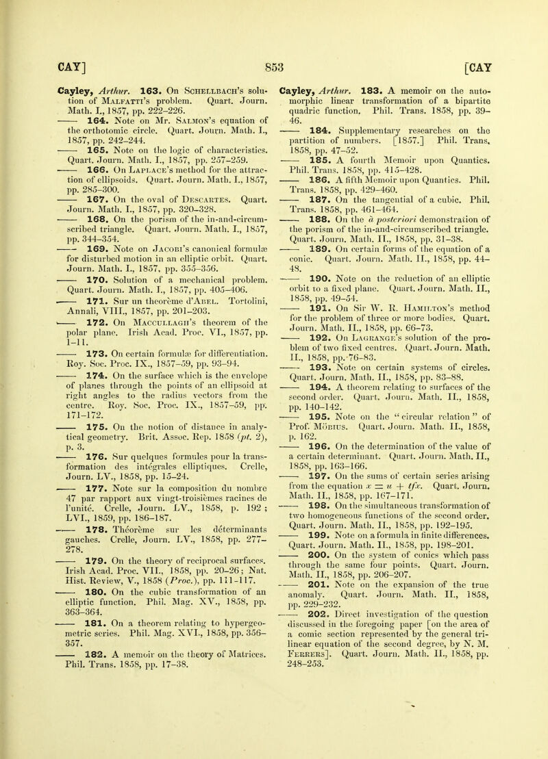 Cayley, Arthur. 163. On Schellbach's solu- tion of Malfatti's problem. Quart. Journ. Math. I., 1857, pp. 222-226. 164. Note on Mr. Salmon's equation of the orthotomic circle. Quart. Journ. Math. L, 1857, pp. 242-244. 165. Note on the logic of characteristics. Quart. Journ. Math. I., 1857, pp. 257-259. — 166. On Laplace's method for the attrac- tion of ellipsoids. Quart. Journ. Math. I., 1857, pp. 285-300. 167. On the oval of Descartes. Quart. Journ. Math. I, 1857, pp. 320-328. ■ 168. On the porism of the in-and-circum- scribed triangle. Quart. Journ. Math. I., 1857, pp.344-354. 169. Note on Jacobi's canonical formulae for disturbed motion in an elliptic orbit. Quart. Journ. Math. L, 1857, pp. 355-356. 170. Solution of a mechanical problem. Quart. Journ. Math. I., 1857, pp. 405-406. 171. Sur un theoreme d'AnEL. Tortolini, Annali, VIII., 1857, pp. 201-203. > 172. On Maccullagh's theorem of the polar plane. Irish Acad. Proc. VI., 1857, pp. 1-11. 173. On certain formulas for differentiation. Roy. Soc. Proc. IX., 1857-59, pp. 93-94. 174. On the surface which is the envelope of planes through the points of an ellipsoid at right angles to the radius vectors from the centre. Roy. Soc. Proc. IX., 1857-59, pp. 171-172. 175. On the notion of distance in analy- tical geometry. Brit. Assoc. Rep. 1858 (pt. 2), p. 3. ■ 176. Sur quelques formules pour la trans- formation des integrates elliptiques. Crelle, Journ. LV., 1858, pp. 15-24. . 177. Note sur la composition du nombre 47 par rapport aux vingt-troisiemes racines de l'unite. Crelle, Journ. LV., 1858, p. 192 ; LVL, 1859, pp. 186-187. —— 178. Theoreme sur les determinants gauches. Crelle, Journ. LV., 1858, pp. 277- 278. 179. On the theory of reciprocal surfaces. Irish Acad. Proc. VII., 1858, pp. 20-26; Nat. Hist. Review, V., 1858 (Proc), pp. 111-117. 180. On the cubic transformation of an elliptic function. Phil. Mag. XV., 1858, pp. 363-364. 181. On a theorem relating to hypergeo- metric series. Phil. Mag. XVI.. 1858, pp. 356- 357. 182. A memoir on the theory of Matrices. Phil. Trans. 1858, pp. 17-38. Cayley, Arthur. 183. A memoir on the auto- morphic linear transformation of a bipartite quadric function. Phil. Trans. 1858, pp. 39- 46. 184. Supplementary researches on the jiartition of numbers. [1857.] Phil. Trans, 1858, pp. 47-52. ■ 185. A fourth Memoir upon Quantics. Phil. Trans. 1858, pp. 415-428. 186. A fifth Memoir upon Quantics. Phil. Trans. 1858, pp. 429-460. : 187. On the tangential of a cubic. Phil. Trans. 1858, pp. 461-464. 188. On the a posteriori demonstration of the porism of the in-and-circumscribed triangle. Quart. Journ. Math. II., 1858, pp. 31-38. 189. On certain forms of the equation of a conic. Quart. Journ. Math. II., 1858, pp. 44- 48. 190. Note on the reduction of an elliptic orbit to a fixed plane. Quart. Journ. Math. II., 1858, pp. 49-54. 191. On Sir W. R. Hamilton's method for the problem of three or more bodies. Quart. Journ. Math. II., 1858, pp. 66-73. 192. On Lagrange's solution of the pro- blem of two fixed centres. .Quart. Journ. Math. II., 1858, pp. 76-83. 193. Note on certain systems of circles. Quart. Journ. Math. II., 1858, pp. 83-88. 194. A theorem relating to surfaces of the second order. Quart. Journ. Math. II., 1858, pp. 140-142. 195. Note on the  circular relation  of Prof. Mobius. Quart. Journ. Math. II., 1858, p. 162. 196. On the determination of the value of a certain determinant. Quart. Journ. Math. II., 1858, pp. 163-166. 197. On the sums of certain series arising from the equation x — u + tfx. Quart. Journ. Math. II., 1858, pp. 167-171. 198. On the simultaneous transformation of two homogeneous functions of the second order. Quart. Journ. Math. II., 1858, pp. 192-195. 199. Note on a formula in finite differences. Quart. Journ. Math. II., 1858, pp. 198-201. 200. On the system of conies which pass through the same four points. Quart. Journ. Math. II., 1858, pp. 206-207. 201. Note on the expansion of the true anomaly. Quart. Journ. Math. II., 1858, pp. 229-232. 202. Direct investigation of the question discussed in the foregoing paper [on the area of a comic section represented by the general tri- linear equation of the second degree, by N. M. Ferrers]. Quart. Journ. Math. II., 1858, pp. 248-253.