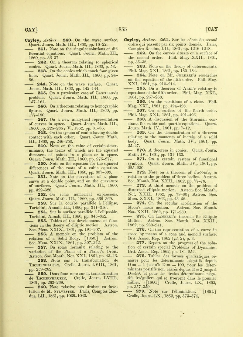 Cayley, Arthur. 240. On the wave surface. Quart. Journ. Math. III., 1860, pp. 16-22. 241. Note on the singular solutions of dif- ferential equations. Quart. Journ. Math. III., 1860, pp. 36-37. 242. On a theorem relating to spherical conies. Quart. Journ. Math. III., 1860, p. 53. ■ 243. On the conies which touch four given lines. Quart. Journ. Math. III., 1860, pp. 94- 96. —— 244. Note on the wave surface. Quart. Journ. Math. III., 1860, pp. 142-144. 245. On a particular case of Castillon's problem. Quart. Journ. Math. III., 1860, pp. 157-164. 246. On a theorem relating to homographic figures. Quart. Journ. Math. III., 1860, pp. 177-180. 247. On a new analytical representation of curves in space. Quart. Journ. Math. III., 1860, pp. 225-236; V., 1862, pp. 81-86. 248. On the system of conies having double contact with each other. Quart. Journ. Math. in., 1860, pp. 246-250. 249. Note on the value of certain deter- minants, the terms of which are the squared distances of points in a plane or in space. Quart. Journ. Math. III., 1860, pp. 275-277. 250. Note on the equation for the squared differences of the roots of a cubic equation. Quart. Journ. Math. III., 1860, pp. 307-309. 251. Note on the curvature of a plane curve at a double point, and on the curvature of surfaces. Quart. Journ. Math. III., 1860, pp. 322-326. 252. On some numerical expansions. Quart. Journ. Math. III., 1860, pp. 366-369. 253. Sur la courbe par allele a Fellipse. Tortolini, Annali, EH., 1860, pp. 311-316. 254. Sur la surface parallele a. l'ellipsoide. Tortolini, Annali, III., 1860, pp. 345-352. 255. Tables of the developments of func- tions in the theory of elliptic motion. Astron. Soc. Mem. XXTX., 1861, pp. 191-307. ■ ■ 256. A memoir on the problem of the rotation of a Solid Body. [I860.] Astron. Soc. Mem. XXIX., 1861, pp. 307-342. 257. On some formulas relating to the variation of the Plane of a Planet's Orbit. Astron. Soc. Month. Not. XXL, 1861, pp. 43-46. ■ 258. Note sur la transformation de Tschirnhausen. Crelle, Journ. LVIII., 1861, pp. 259-262. — 259. Deuxieme note sur la transformation de Tschtrnhausen. Crelle, Journ. LVIII., 1861, pp. 263-269. 260. Note relative aux droites en invo- lution de M. Sylvester. Paris, Comptes Ren- dus, LIE, 1861, pp. 1039-1043. Cayley, Arthur. 261. Sur les cones du second ordre qui passent par six points donnes. Paris, Comptes Rendus, LIE, 1861, pp. 1216-1218. —— 262. On the curves situate on a surface of the second order. Phil. Mag. XXIE, 1861, pp. 35-38. 263. Note on the theory of determinants. Phil. Mag. XXL, 1861, pp. 180-184. 264. Note on Mr. Jerrard's researches on the equation of the fifth order. Phil. Mag. XXL, 1861, pp. 210-214. 265. On a theorem of Abel's relating to equations of the fifth order. Phil. Mag. XXL, 1861, pp. 257-263. 266. On the partitions of a close. Phil. Mag. XXL, 1861, pp. 424-428. ■ 267. On a surface of the fourth order. Phil. Mag. XXL, 1861, pp. 491-495. 268. A discussion of the Sturmian con- stants for cubic and quartic equations. Quart. Journ. Math. IV., 1861, pp. 7-12. 269. On the demonstration of a theorem relating to the moments of inertia of a solid body. Quart. Journ. Math. IV, 1861, pp. 25-27. 270. A theorem in conies. Quart. Journ. Math. IV., 1861, pp. 131-133. 271. On a certain system of functional symbols. Quart. Journ. Math. IV., 1861, pp. 225-230. —— 272. Note on a theorem of Jacobi's, in relation to the problem of three bodies. Astron. Soc. Month. Not. XXIE, 1862, pp. 77-78. 273. A third memoir on the problem of disturbed elliptic motion. Astron. Soc. Month. Not. XXIE, 1862, pp. 78-80; Astron. Soc. Mem. XXXL, 1863, pp. 43-56. —— 274. On the secular acceleration of the Moon's mean motion. Astron. Soc. Month. Not. XXIE, 1862, pp. 171-230. ■ 275. On Lambert's theorem for Elliptic Motion. Astron. Soc. Month. Not. XXII., 1862, pp. 239-241. 276. On the representation of a curve in space by means of a cone and monoid surface. Brit. Assoc. Rep. 1862 (pt. 2), p. 3. ■ 277. Report on the progress of the solu- tion of certain special Problems of Dynamics. Brit. Assoc. Rep. 1862, pp. 184-252. 278. Tables des formes quadratiques bi- naires pom' les determinants negatifs depuis D = — 1 jusqu'a D = —, 100, pour les deter- minants positifs non can-es depuis D=2 jusqu'a D=99, et pour les treize determinants nega- tifs irreguliers qui se trouvent dans le premier millier. ,[1860.] Crelle, Journ. EX., 1862, pp. 357-359. 279. Note sur l'elimination. [186L] Crelle, Journ. EX., 1862, pp. 373-374.