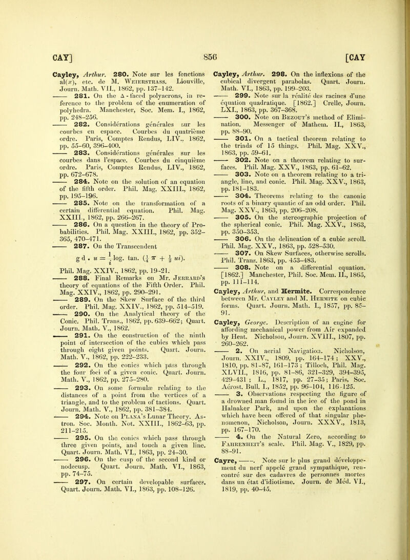 Cayley, Arthur. 280. Note sur les fonctions al(aj), etc. de M. Weierstrass. Liouville, Journ. Math. VII., 1862, pp. 137-142. ■ 281. On the A-laced polyacrons, in re- ference to the problem of the enumeration of polyhedral. Manchester, Soc. Mem. I., 1862, pp. 248-256. ■ 282. Considerations generales sur les courbes en espace. Courbes du quatrieme ordre. Paris, Comptes Rendus, LIV.. 1862, pp. 55-60, 396-400. 283. Considerations generales sur les courbes dans l'espace. Courbes du cinquieme ordre. Paris, Comptes Eendus, LIV., 1862, pp. 672-678. 284. Note on the solution of an equation of the fifth order. Phil. Mag. XXIIL, 1862, pp. 195-196. 285. Note on the transformation of a certain differential equation. Phil. Mag. XXIIL, 1862, pp. 266-267. 286. On a question in the theory of Pro- babilities. Phil. Mag. XXIIL, 1862, pp. 352- 365, 470-471. 287. On the Transcendent g d . u ==—log. tan. (£ 7f + A ui). Phil. Mag. XXIV., 1862, pp. 19-21. 288. Final Remarks on Mr. Jerrard's theory of equations of the Fifth Order. Phil. Mag. XXIV, 1862, pp. 290-291. 289. On the Skew Surface of the third order. Phil. Mag. XXIV, 1862, pp. 514-519. 290. On the Analytical theory of the Conic. Phil. Trans., 1862, pp. 639-662; Quart. Journ. Math, V., 1862. ■ 291. On the construction of the ninth point of intersection of the cubics Avhich pass through eight given points. Quart. Journ. Math. V., 1862, pp. 222-233. 292. On the conies which pass through the four foci of a given conic. Quart. Journ. Math. V., 1862, pp. 275-280. 293. On some formula; relating to the distances of a point from the vertices of a triangle, and to the problem of tactions. Quart. Journ. Math. V., 1862, pp. 381-384. 294. Note on Plana's Lunar Theory. As- tron. Soc. Month. Not. XXIIL, 1862-63, pp. 211-215. 295. On the conies which pass through three given points, and touch a given line. Quart. Journ. Math. VI., 1863, pp. 24-30. 296. On the cusp of the second kind or nodecusp. Quart. Journ. Math. VI., 1863, pp. 74-75. ■ 297. On certain developable surfaces. Quart. Journ. Math. VI., 1863, pp. 108-126. Cayley, Arthur. 298. On the inflexions of the cubical divergent parabolas. Quart. Journ. Math. VI., 1863, pp. 199-203. 299. Note sur la realite des racines d'une equation quadratique. [1862.] Crelle, Journ. LXL, 1863, pp. 367-368. 300. Note on Bezout's method of Elimi- nation. Messenger of Mathem. II., 1863, pp. 88-90. 301. On a tactical theorem relating to the triads of 15 things. Phil. Mag. XXV., 1863, pp. 59-61. 302. Note on a theorem relating to sur- faces. Phil. Mag. XXV., 1863, pp. 61-62. 303. Note on a theorem relating to a tri- angle, line, and conic. Phil. Mag. XXV, 1863, pp.181-183. 304. Theorems relating to the canonic roots of a binary quantic of an odd order. Phil. Mag. XXV., 1863, pp. 206-208. 305. On the stereographic projection of the spherical conic. Phil. Mag. XXV, 1863, pp. 350-353. 306. On the delineation of a cubic scroll. Phil. Mag. XXV, 1863, pp. 528-530. 307. On Skew Surfaces, otherwise scrolls. Phil. Trans. 1863, pp. 453-483. 308. Note on a differential equation. [1862.] Manchester, Phil. Soc. Mem. II., 1865, pp. 111-114. Cayley, Arthur, and Hermite. Correspondence between Mr. Cayley and M. Hermite on cubic forms. Quart. Journ. Math. I., 1857, pp. 85- 91. Cayley, George. Description of an engine for affording mechanical power from Air expanded by Heat. Nicholson, Journ. XVIII., 1807, pp. 260-262. 2. On aerial Navigation. Nicholson, Journ. XXIV., 1809, pp. 164-174 ; XXV., 1810, pp. 81-87, 161-173 ; Tilloch, Phil. Mag. XLVIL, 1816, pp. 81-86, 321-329, 394-395, 429-431; L., 1817, pp. 27-35; Paris, Soc. Aerost. Bull. I., 1852, pp. 96-104, 116-125. 3. Observations respecting the figure of a drowned man found in the ice of the pond in Halnaker Park, and upon the explanations which have been offered of that singular phe- nomenon, Nicholson, Journ. XXXV., 1813, pp. 167-170. 4. On the Natural Zero, according to Fahrenheit's scale. Phil. Mag. V., 1829, pp. 88-91. Cayre, . Note sur le plus grand developpe- ment du nerf appele grand sympathique, ren- contre sur des cadavres de personnes mortes dans un etat d'idiotisme. Journ. de Med. VI., 1819, pp. 40-45.