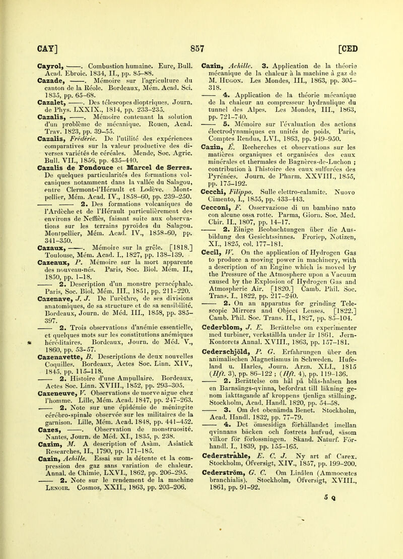 Cayrol, • . Combustion humaine. Eure, Bull. Acad. Ebroic. 1834, II,, pp. 85-88. Cazade, . Memoire sur l'agriculture du canton de la Reole. Bordeaux, Mem. Acad. Sci. 1835, pp. 65-68. Cazalet, . Des telescopes dioptriques. Journ. de Phys. LXXIX., 1814, pp. 233-235. Cazalis, . Memoire contcnant la solution d'un problemc de mecanique. Rouen, Acad. Trav. 1823, pp. 39-55. Cazalis, Frederic. De l'utilite des experiences comparatives sur la valeur productive des di- verses varieles de cereales. Mende, Soc. Agric. Bull. VII., 1856, pp. 435-440. Cazalis de Fondouee et Marcel de Serres. De quelques particularites des formations vol- caniques notamment dans la vallee du Salagou, entre Clermont-l'Herault et Lodeve. Mont- pellier, Mem. Acad. IV., 1858-60, pp. 239-250. ■ 2. Des formations volcaniques do TArdeche et de l'Herault particulierement des environs de Neffies, faisant suite aux observa- tions sur les terrains pyroides du Salagou. Montpellier, Mem. Acad. IV., 1858-60, pp. 341-350. Cazaux, . Memoire sur la grele. [1818.] Toulouse, Mem. Acad. I., 1827, pp. 138-139. Cazeaux, P. Memoire sur la mort apparente des nouveau-nos. Paris, Soc. Biol. Mem. II., 1850, pp. 1-18. 2. Description d'un monstre peracephale. Paris, Soc. Biol. Mem. III., 1851, pp. 211-220. Cazenave, J. J. De Furethre, de ses divisions anatomiques, de sa structure et de sa sensibilite. Bordeaux, Journ. de Med. III., 1858, pp. 385- 397. 2. Trois observations d'anemie essentielle, et quelques mots sur les constitutions anemiques hereditaires. Bordeaux, Journ. de Med. V., 1860, pp. 53-57. Cazenavette, B. Descriptions de deux nouvelle3 Coquilles. Bordeaux, Actes Soc. Linn. XIV., 1845, pp. 115-118. 2. Histoire d'une Ampullaire. Bordeaux, Actes Soc. Linn. XVIII., 1852, pp. 293-305. Cazeneuve, V. Observations de morve aigue chez l'homme. Lille, Mem. Acad. 1847, pp. 247-263. . 2. Note sur une epidemie de meningite cerebro-spinale observee sur les militaires de la garnison. Lille, Mem. Acad. 1848, pp. 441-452. Cases, . Observation de monstruosite. Nantes, Journ. de Med. XL, 1835, p. 238. Cazim, M. A description of Asatn. Asiatick Researches, II., 1790, pp. 171-185. Cazin, Achille. Essai sur la detente et la com- pression des gaz sans variation de chaleur. Annal. de Chimie, LXVL, 1862, pp. 206-295. 2. Note sur le rendement de la machine Lenoir. Cosmos, XXIL, 1863, pp. 203-206. Cazin, Achille. 3. Application de la theorie mecanique de la chaleur a la machine a gaz de M. Hdgon. Les Mondes, III., 1863, pp. 305- 318. 4. Application de la theorie mecanique do la chaleur au compresscur hydraulique du tunnel des Alpes. Les Mondes, III., 1863, pp. 721-740. 5. Memoire sur revaluation des actions electrodynamiques en unites de poids. Paris, Comptes Rendus, LVL, 1863, pp. 949-950. Cazin, E. Recherches et observations sur les matieres organiques et organisees des eaux minerales et thermales de Bagneres-de-Luchon ; contribution a l'histoire des eaux sulfurees des Pyrenees. Journ. de Pharm. XXVIIL, 1855, pp. 175-192. Cecchi, Filippo. Sulle elettro-calamite. Nuovo Cimento, I., 1855, pp. 433-443. Cecconi, F. Osservazione di un bambino nato con alcune ossa rotte. Parma, Giorn. Soc. Med. Chir. II., 1807, pp. 14-17. 2. Einige Beobachtungen iiber die Aus- bilduno- des Gesichtssinnes. Froriep, Notizen, XL, 1825, col. 177-181. Cecil, W. On the application of Hydrogen Gas to produce a moving power in machinery, with a description of an Engine which is moved by the Pressure of the Atmosphere upon a Vacuum caused by the Explosion of Hydrogen Gas and Atmospheric Air. T1820.] Camb. Phil. Soc. Trans. I., 1822, pp. 217-240. 2. On an apparatus for grinding Tele- scopic Mirrors and Object Lenses. [1822.] Camb. Phil. Soc. Trans. II., 1827, pp. 85-104. Cederblom, J. E. Beriittelse om experimenter med turbiner, verkstiillda under ar 1861. Jern- Kontorets Annal. XVIIL, 1863, pp. 157-181. Cederschjold, P. G. Erfahrungen iiber den animalischen Magnetismus in Schweden. Hufe- land u. Harles, Journ. Arzn. XLI., 1815 (lift. 3), pp. 86-122 ; (lift. 4), pp. 119-136. 2. Berattelse om hal pa blas-halsen hos en Barnsangs-qvinna, befordrat till liikning ge- nom iakttagande af kroppens tjenliga stallning. Stockholm, Acad. Handl. 1820, pp. 54-58. ■ 3. Om det obeniimda Benet. Stockholm, Acad. Handl. 1832, pp. 77-79. 4. Det omsesidiga forhiillandet imellan qvinnans biicken och fostrets hufvud, sSsom vilkor for forlossningen. Skand. Naturf. For- handl. I., 1839, pp. 155-165. Cederstrahle, E. C. J. Ny art af Carex. Stockholm, Ofversigt, XIV., 1857, pp. 199-200. Cederstrom, G. C. Om Linalen (Ammocoetes branchialis). Stockholm, Ofversigt, XVIIL, 1861, pp. 91-92. 5 Q