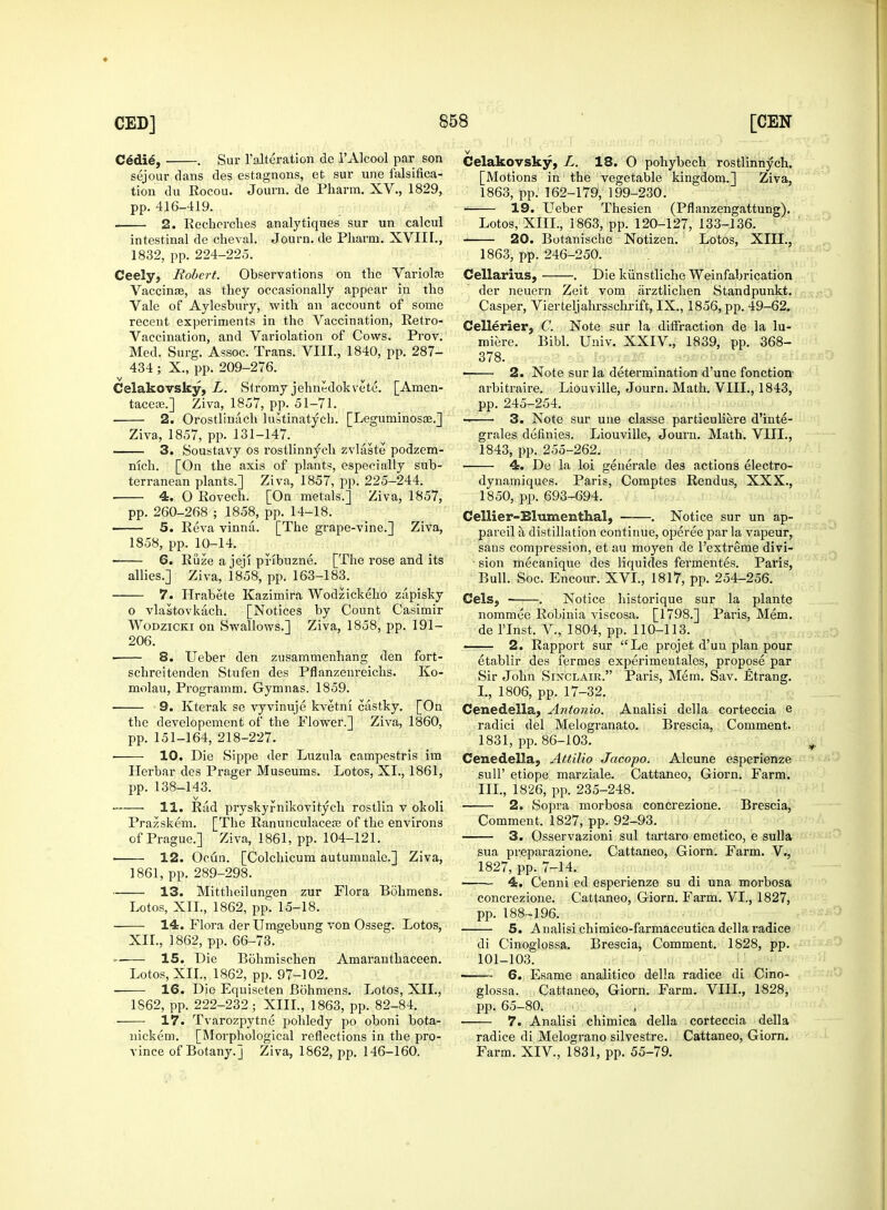 C6die, . Sur l'alteration de l'Alcool par son sejour clans des estagnons, et sur une falsifica- tion du Rocou. Journ. de Pharm. XV., 1829, pp. 416-419. 2. Rechcrches analytiques sur un calcul intestinal de cheval. Journ. de Pharm. XVIII., 1832, pp. 224-225. Ceely, Robert. Observations on the Variola? Vaccinae, as they occasionally appear in the Vale of Aylesbury, with an account of some recent experiments in the Vaccination, Retro- Vaccination, and Variolation of Cows. Prov. Med. Surg. Assoc. Trans. VIII., 1840, pp. 287- 434 ; X., pp. 209-276. Celakovsky, L. Stromy jehnedokvete. [Amen- taceas.] Ziva, 1857, pp. 51-71. 2. Orostliniich lustinatych. [Leguminosae.] Ziva, 1857, pp. 131-147. 3. Soustavy os rostlinnych zvltiste podzem- nich. [On the axis of plants, especially sub- terranean plants.] Ziva, 1857, pp. 225-244. ■ 4. O Rovech. [On metals.] Ziva, 1857, pp. 260-268 ; 1858, pp. 14-18. 5. Reva vinna. [The grape-vine.] Ziva, 1858, pp. 10-14. 6. Riize a jeji pnbuzne. [The rose and its allies.] Ziva, 1858, pp. 163-183. 7. Hrabete Kazimira Wodzickeho zapisky o vlastovkach. [Notices by Count Casimir Wodzicki on Swallows.] Ziva, 1858, pp. 191— 206. < 8. Ueber den zusammenhang den fort- schreitenden Stufen des Pflanzenreichs. Ko- molau, Programm. Gymnas. 1859. 9. Kterak se vyvinuje kvetni castky. [On the developement of the Flower.] Ziva, 1860, pp. 151-164, 218-227. 10. Die Sippe der Luzula campestris im Herbar des Prager Museums. Lotos, XL, 1861, pp. 138-143. ■ . 11. Riid pryskyrnikovitych rostlin v okoli Prazskem. [The Ranunculacea? of the environs of Prague.] Ziva, 1861, pp. 104-121. 12. Ocun. [Colchicum autumnale.] Ziva, 1861, pp. 289-298. 13. Mittheilungen zur Flora Bohmens. Lotos, XII., 1862, pp. 15-18. 14. Flora der Umgebung von Osseg. Lotos, XII., 1862, pp. 66-73. 15. Die Bohmischen Amaranthaceen. Lotos, XII., 1862, pp. 97-102. 16. Die Equiseten Bohmens. Lotos, XII., 1862, pp. 222-232; XIII., 1863, pp. 82-84. 17. Tvarozpytne pohledy po oboni bota- nickem. [Morphological reflections in the pro- vince of Botany.] Ziva, 1862, pp. 146-160. Celakovsky, L. 18. O pohybech rostlinnych. [Motions in1 the vegetable kingdom.] Ziva, 1863, pp. 162-179, 199-230. 19. Ueber Thesien (Pflanzengattung). Lotos, XlIL, 1863, pp. 120-127, 133-136. 20. Botanische Notizen. Lotos, XIII., ! 1863, pp. 246-250. Cellaring, . Die kiinstliche Weinfabrication der neuern Zeit vom arztlichen Standpunkt. Casper, Vierteljahrsschrift, IX., 1856, pp. 49-62. Cellerier, C. Note sur la difiraction de la lu- miere. Bibl. Univ. XXIV., 1839, pp. 368- 378. i 2. Note sur la determination d'une fonction arbitraire. Liouville, Journ. Math. VIII., 1843, pp. 245-254. 3. Note sur une classe particuliere d'inte- grales definies. Liouville, Journ. Math. VIII., 1843, pp. 255-262. 4. De la loi generale des actions electro- dynamiques. Paris, Comptes Rendus, XXX., 1850, pp. 693-694. Cellier-Blumenthal, . Notice sur un ap- pareil a distillation continue, operee par la vapeur, sans compression, et au moyen de l'extreme divi- ■ sion mecanique des liquides fermentes. Paris, Bull. Soc. Encour. XVI., 1817, pp. 254-256. CelSj . Notice historique sur la plante nominee Robinia viscosa. [1798.] Paris, Mem. de rinst. V., 1804, pp. 110-113. • 2. Rapport sur Le projet d'un plan pour etablir des fermes experimentales, propose par Sir John Sinclair. Paris, Mem. Sav. Etrang. L, 1806, pp. 17-32. Cenedella, Antonio. Analisi della corteccia e radici del Melogranato. Brescia, Comment. 1831, pp. 86-103. ^ Cenedella, Attilio Jacopo. Alcune esperienze sull' etiope marziale. Cattaneo, Giorn. Farm. III., 1826, pp. 235-248. 2. Sopra morbosa concrezione. Brescia, Comment. 1827, pp. 92-93. 3. Osservazioni sul tartaro emetico, e sulla sua preparazione. Cattaneo, Giorn. Farm. V., 1827, pp. 7-14. 4. Cenni ed esperienze su di una morbosa concrezione. Cattaneo, Giorn. Farm. VI., 1827, pp. 188-196. 5. Analisichimico-farmaceuticadellaradice di Cinoglossa. Brescia, Comment. 1828, pp. 101-103. 6. Esame analitico della radice di Cino- glossa. Cattaneo, Giorn. Farm. VIII., 1828, pp. 65-80; 7. Analisi chimica della corteccia della radice di Melograno silvestre. Cattaneo, Giorn. Farm. XIV, 1831, pp. 55-79.