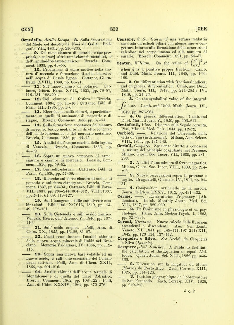 Cenedella, Attilio Jacopo. 8. Sulla depurazione del Miele col decotto di Noci di Galla. Poli^ grafo, VII., 1831, ppt 230-235. ■ 9. Del rame-cianuro di potassio e sue pro- prieta, e sui varj altri rami-cianuri metallici, e deir acido-idro-rame-cianico. Brescia, Com- ment. 1833, pp. 43-55. 10. Produzione di etere acetico nella tin- tura d' assenzio e formazione di acido benzoico nell' acqua di Cassia lignea. Cattaneo, Giorn. Farm. XVIII., 1833, pp. 65-71. ■ 11. Sul rame-cianuro di potassio. Cat- taneo, Giorn. Farm. XVII., 1833, pp. 78-87, 116-131, 188-204. 12. Del cianuro di fosforo. Brescia, Comment. 1835, pp. 11-16; Cattaneo, Bibl. di Farm. III., 1835, pp. 1-6. 13. Ricerche sui solfo-cloruri, e particolar- mente su quelli di antimonio di mercurio e di stagno. Brescia, Comment. 1836, pp. 37-44. —- 14. Sulla formazione spontanea del cianuro di mercurio basico mediante il diretto concorso dell' acido idrocianico e del mercurio metallico. Brescia, Comment. 1836, pp. 44-45. 15. Analisi dell' acqua marina della laguna di Venezia, Brescia, Comment. 1836, pp. 45-59. —— 16. Sopra un nuovo composto di rame- cianuro e cianuro di mercurio. Brescia, Com- ment. 1836, pp. 59-62. — 17. Sui solfo-cloruri. Cattaneo, Bibl. di Farm. V., 1836, pp. 57-69. ■ 18. Ricerche sul ferro-cianuro di ossido di potassio e sul ferro-cianogene. Brescia, Com- ment. 1837, pp. 84-93; Cattaneo, Bibl. di Farm. VII., 1837, pp. 235-244, 304-312 ; VIII., 1837, pp. 5-14, 61-69, 119-127. 19. Sul Cianogene e sulle sue diverse com- binazioni. Bibl. Ital. XCVIL, 1840, pp. 43- 49, 172-181. 20. Sulla Cistemela e sull' ossido xantico. Venezia, Eserc. dell' Ateneo, V., 1846, pp. 107- 116. 21. Sull' acido crepico. Polli, Ann. di Chim. XX., 1855, pp. 15-22, 81-87. —— 22. Pochi cenni iutorno l'analisi chimica della nuova acqua minerale di Rabbi nel Bres- , ciano. Memorie Valdarnesi, IV., 1855, pp. 112- 115. —— 23. Sopra una nuova base volatile ed un nuovo acido, e sull' olio essenziale del Corian- drum sativum. Polli, Ann. di Chem. XXII., 1856, pp. 201-216. 24. Analisi chimica dell' acqua termale di Monfalcone e di quella del mare Adriatico. Brescia, Comment. 1862, pp. 108-122 ; Polli, Ann. di Chim. XXXIV, 1862, pp. 370-376. Censors, S. G. Storia d* una strana malattia suscitata da calcoli biliari con alcune nuovc con- getture intorno alia formazione delle concrezioni calcolose nel corpo umano ed alia maniera di ■ curarle. Brescia, Comment. 1821, pp. 54-57. Center, William. On the value of (^J^#° when Q is a positive proper fraction. Camb. and Dubl. Math. Journ. III., 1848, pp. 163- 169. 2. On differentiation with fractional indices, and on general differentiation. Camb. and Dubl. Math. Journ. III., 1848, pp. 274-285 ; IV., 1849, pp. 21-26. 3. On the symbolical value of the integral ^y^c-1 dx. Camb. and Dubl. Math. Journ. IV., 1849, pp. 261-264. 4. On general differentiation. Camb. and Dubl. Math. Journ. V., 1850, pp. 206-217. Centofanti, Vine. Discorso sulla Segale cornuta. Pisa, Miscell. Med. Chir. 1844, pp. 12-72. Cerbied, . Relazione del Terremoto della citta di Van (in Armenia). Milano, Ann. Scienz. VIII., 1811, pp. 137-142. Cerioli, Gaspare. Sperienze dirette a conoscere la natura del principio coagulante nel Presame. Milano, Giorn. Soc. Incor. VII, 1809, pp. 281- 293. 2. Analisi d' una miniera di ferro magnetica. Milano, Giorn. Soc. Incor. VIII., 1809, pp. 214- 217. 3. Nuove osservazioni sopra il presame o caglio. Brugnatelli, Giornale, IV, 1811, pp. 24- 31. 4. Composition artificielle de la sarcole. Journ. de Phys. LXXV., 1812, pp. 431-432. Cerise, ■ . Extra-uterine Pregnancy (Ab- dominal). Edinb. Monthly Journ. Med. Sci. VII., 1847, pp. 929-930. 2. De l'animisme en physiologie et en psy- chologic Paris, Ann. Medico-Psych. I., 1863, pp. 321-334. Ceroni, Girolamo. Nuovo calcolo delle Funzioni ascendenti e discendenti. Ann. Sci, Lomb. Veneto, XL, 1841, pp. 149-171,197-211; XII., 1842, pp. 123-134, 137-142. Cerqueira e Silva. See Accioli de Cerqueira e Silva {Ignacio). Cerquero, Jose Sanchez. A Table to facilitate the calculation of the Equation to equal Alti- tudes. Quart, Journ. Sci. XIII., 1822, pp. 353- 366. 2. Discussion sur la longitude du Morne (Morro) de Porto Rico. Zach, Corresp. XIII., 1825, pp. 114-125. 3. Position geographique de l'observatoire de San Fernando. Zach, Corresp. XIV, 1826, pp. 240-247. 5 q 2