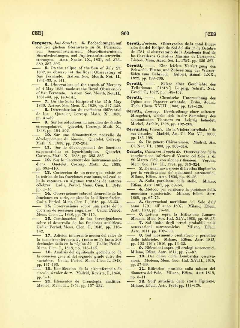 Cerquero, Jose Sanchez. 4. Beobachtungen auf tier Kcinigliehen Sternvvarte zu St. Fernando, von Sounenfinsternissen, Mond-finsternissen, Sternbedeckungen, und Jupiterstrabantenverfin- sterungen. Astr. Nachr. IX., 1831, col. 373- 380, 387-396. 5. On the eclipse of the Sun of July 27, 1832, us observed at the Royal Observatory of San Fernando. Astron. Soc. Month. Not. II., 1831-33, p. 141. 6. Observations of the transit of Mercury of 4 May 1832, made at the Royal Observatory of San Fernando. Astron. Soc. Month. Not. II., 1831-33, pp. 140-141. 7. On the Solar Eclipse of the loth May 1836. Astron. Soc. Meni.X., 1838, pp. 347-352. — 8. Determination du coefficient differentiel de L.x. Quetelet, Corresp. Math. X., 1838, pp. 31-32. 9. Sur les reductions au meridien des etoiles circompolaires. Quetelet, Corresp. Math. X., 1838, pp. 194-202. 10. Sur une demonstration nouvelle du developpement du binome. Quetelet, Corresp. Math. X., 1838, pp. 202-205. — 11. Sur le developpement des fonctions exponentielles et logarithmiques. Quetelet, Corresp. Math. X., 1838, pp. 383-385. — 12. Sur le placement des instrumens meri- diens. Quetelet, Corresp. Math. X., 1838, pp. 385-410. 13. Correccion de un error que existe en la teorica de las fracciones contmuas, tal cual se halla espuesta en algunos tratados de autores celebres. Cadiz, Period. Mens. Cien. I., 1848, pp. 1-15. 14. Observaciones sobre el desarrollo de las funciones en serie, empleando la diferenciacion. Cadiz, Period. Mens. Cien. I., 1848, pp. 35-53. 15. Observaciones sobre una parte de la doctrina de secciones angulares. Cadiz, Period. Mens. Cien. I., 1848, pp. 76-115. — 16. Continuacion de las investigaciones sobre el desarrollo de las funciones analiticas. Cadiz, Period. Mens. Cien. I., 1848, pp. 116- 142. 17. Adicion interesante acerca del valor de la semicircunfereucia 7T, (radio = 1) hasta 208 decimales dado en la pagina 52. Cadiz, Period. Mens. Cien. I., 1848, pp. 143-146. 18. Analisis del significado geometrico de la ecuacion general del segundo grado entre dos variables. Cadiz, Period. Mens. Cien. I., 1848, pp. 147-190. 19. Rectificacion de la circunferencia de circulo, 6 valor de rr. Madrid, Revista, I., 1850, pp. 7-13. 20. Elementos de Cronologia analitica. Madrid, Mem. II., 1853, pp. 107-232. einer Geschi elite des Leipzig, Schrift. Nat. Ceruti, Jacimto. Observacion de la total Emer- sion fin del Eclipse de Sol del dia 17 de Octobre de 1781, al observatorio de la Academia Real de los Cavalleros Guardias Marinas de Cartagena. Lisboa, Mem. Acad. Sci. I., 1797, pp. 526-527. Cerutti, . Eine leichte Verfertigung des Schwefel- Eisens, und Zubereitung der Wasser- faden zum Gebrauch. Gilbert, Annal. LXX., 1822, pp. 199-206. Cerutti, . Skizze Telltirismus. [1818.] Gesell. I., 1822, pp. 148-157 Cerutti, . Chemische Untersuchung des Opium aus Papaver orientale. Erdm. Journ. Tech. Chem. XVIII., 1833, pp. 121-128. Cerutti, Ludwig. Beschreibung einer seltenen Missgeburt, welche sich in der Sammlung des anatomischen Theaters zu Leipzig befindet. Meckel, Archiv, 1828, pp. 192-208. Cervantes, Vicente. De la Violeta estrellada e de sus virtudes. Madrid, An. Ci. Nat. VI., 1803, pp. 185-199. 2. De genero Chirostemon. Madrid, An. Ci. Nat. VI., 1803, pp. 303-314. Cesaris, Giovanni Angelo de. Osservazione della congiunzione inferiore di Venere col Sole a di 20 Marzo 1782, con alcune riflessioni. Verona, Mem. Soc. Ital. II., 1784, pp. 313-324. ■ 2. De una nuova specie di livelloafilapiombo per la verificazione de' quadranti astronomici. Milano, Effem. Astr. 1806, pp. 49-56. 3. Sulla parallasse delle stelle. Milano, Effem. Astr. 1807, pp. 59-64. 4. Metodo per verificare la posizione della macchina equatoriale. Milano, Effem. Astr. 1809, pp. 65-75. —- 5. Osservazioni meridiaue del Sole dali' anno 1791 all' anno 1807. Milano, Effem. Astr. 1809, pp. 75-88. 6. Lettera sopra la Rifrazione Lunare. Modena, Mem. Soc. Ital. XIV, 1809, pp. 48-55. 7. Sul limite degli errori probabili nelle osservazioni astronomiche. Milano, Effem. Astr. 1811, pp. 102-111. 8. Sul movimento oscillatorio e periodico delle fabbriche. Milano, Effem. Astr. 1813, pp. 105-116 ; 1816, pp. 13-32. 9. Riflessioni sopra gli orologi astronomici. Milano, Effem. Astr. 1814, pp. 74-87. 10. Del clima della Lombardia osserva- zioni. Modena, Mem. Soc. Ital. XVIII., J 818, pp. 57-99. 11. Riflessioni pratiche sulla misura del diametro del Sole. Milano, Effem. Astr. 1819, pp. 3-11. 12. Sull' antichita, delle storie Egiziane. Milano, Effem. Astr. 1834, pp. 111-126. *