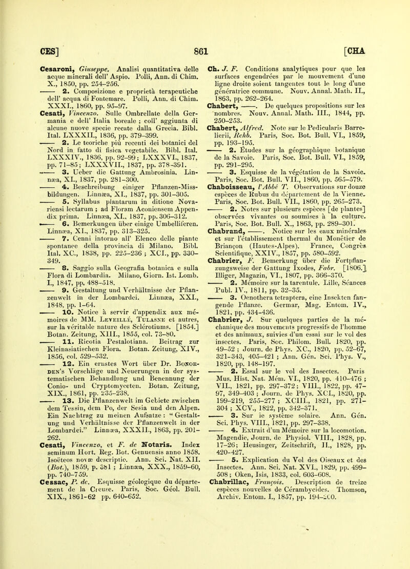 Cesaroni, Giuseppe. Analisi quantitativa delle acque minerali dell' Aspio. Polli, Ann. di Chim. X., 1850, pp. 254-256. ■ 2. Composizione e proprieta terapeutiche dell' acqua di Fontemare. Polli, Ann. di Chim. XXXI., 1860, pp. 95-97. Cesati, Vincenzo. Sulle Ombrellate della Ger- mania e dell' Italia boreale ; coll' aggiunta di alcune nuove specie recate dalla Grecia. Bibl. Ital. LXXXIL, 1836, pp. 379-399. —— 2. Le teoriche piu recenti dei botanici del Nord in f'atto di fisiea vegetabile. Bibl. Ital. LXXXIV., 1836, pp. 92-99; LXXXVL, 1837. pp. 71-85; LXXXVIL, 1837, pp. 378-391. 3. Ueber die Gattung Ambrosinia. Lin- naea, XL, 1837, pp. 281-300. ■ 4. Beschreibung einiger Pflanzen-Miss- bildungen. Linnaea, XL, 1837, pp. 301-305. 5. Syllabus plantarum in ditione Nova- riensi lectarum ; ad Floram Aconiensem Appen- dix prima. Linnaea, XL, 1837, pp. 306-312. •—— 6. Bemerkungen iiber einige Umbelliferen. Linnaea, XL, 1837, pp. 313-325. ■ 7. Cenni intorno tall' Elenco delle piante spontanee della provincia di Milano. Bibl. Ital. XC, 1838, pp. 225-236 ; XCL, pp. 330- 349. 8. Saggio sulla Geografia botanica e sulla Flora di Lombardia. Milano, Giorn. 1st. Lomb. I., 1847, pp. 488-518. ■ 9. Gestaltung und Verhaltnisse der Pfian- zenwelt in der Lombardei. Linnaea, XXI., 1848, pp. 1-64. • 10. Notice a, servir d'appendix aux me- moires de MM. Leyeille, Tulasne et autres, sur la veritable nature des Sclerotiums. [1854.] Botan. Zeitung, XIII., 1855, col. 73-80. . 11. Ricotia Pestalotiana. Beitrag zur Kleinasiatischen Flora. Botan. Zeitung, XIV., 1856, col. 529-532. 12. Ein ernstes Wort iiber Dr. Bonok- den's Vorschlage und Neuerungen in der sys- tematischen Behandlung und Benennung der Conio- und Cryptomyceten. Botan. Zeitung. XIX., 1861, pp. 235-238. 13. Die Pflanzenwelt im Gebiete zwischen dem Tessin, dem Po, der Sesia und den Alpen. Ein Nachtrag zu meinen Aufsatze :  Gestalt- ung und Verhaltnisse der Pflanzenwelt in der Lombardei. Linna?a, XXXIL, 1863, pp. 201- 262. Cesati, Vincenzo, et F. de Notaris. Index seminum Hort. Reg. Bot. Genuensis anno 1858. Isoeteos novas descriptio. Ann. Sci. Nat. XII. (Bot.), 1859, p. 381 ; Linnsea, XXX., 1859-60, pp. 740-759. Cessac, P. de. Esquisse geologique du departe- ment de la Creuse. Paris, Soc. Geol. Bull. XIX., 1861-62 pp. 640-652. Ch. J. F. Conditions analytiques pour que les surfaces engendrees par le mouvement d'une ligne droite soient tangentes tout le long d'une generatrice commune. Nouv. Annal. Math. II., 1863, pp. 262-264. Chabert, . De quelques propositions sur les nombres. Nouv. Annal. Math. III., 1844, pp. 250-253. Chabert, Alfred. Note sur le Pedicularis Barre- lierii, Rchb. Paris, Soc. Bot. Bull. VI., 1859, pp. 193-195. ——— 2. Etudes sur la geogi'apbique botanique de la Savoie. Paris, Soc. Bot. Bull. VI., 1859, pp. 291-295. ■ 3. Esquisse de la vegetation de la Savoie. Paris, Soc. Bot. Bull. VII., 1860, pp. 565-579. Chaboisseau, VAbbc T. Observations surdouze especes de Rubus du departement de la Vienne, Paris, Soc. Bot. Bull. VII., 1860, pp. 265-273. 2. Notes sur plusieurs especes [de plantes] observees vivantes ou soumises a, la culture. Paris, Soc. Bot. Bull. X., 1863, pp. 289-301. Chabrand, . Notice sur les eaux minerales et sur l'etablissement thermal du Monetier de Briancon (Hautes-Alpes). France, Congres Scientifique, XXIV, 1857, pp. 580-592. Chabrier, F. Bemerkung iiber die Fortpflan- zungsweise der Gattung Ixodes, Fabr. [1806.1 Illiger, Magazin, VI., 1807, pp. 366-370. ■ 2. Memoire sur la tarentule. Lille, Seances Publ. IV., 1811, pp. 32-35. —— 3. Oenothera tetraptera, einc Insekten fan- gende Pflanze. Germar, Mag. Entom. IV., 1821, pp. 434-436. Chabrier, J. Sur quelques parties de la me- chaniquedes mouvements progressif's de l'homme et des animaux, suivies d'un essai sur le vol des insectes. Paris, Soc. Philom. Bull. 1820, pp. 49-52 ; Journ. de Phys. XC, 1820, pp. 52-67, 321-343, 405-421 ; Ann. Gen. Sci. Phys. V., 1820, pp. 148-197. 2. Essai sur le vol des Insectes. Paris Mus. Hist. Nat. Mem. VI., 1820, pp. 410-476 ; VII., 1821, pp. 297-372; VIII., 1822, pp. 47- 97, 349-403 ; Journ. de Phys. XCL, 1820, pp. 199-219, 255-277 ; XCIIL, 1821, pp. 271- 304 ; XCV., 1822, pp. 342-371. . 3. Sur ie systeme solaire. Ann. Gen. Sci. Phys. VIII., 1821, pp. 297-338. 4. Extrait d'un Memoire sur la locomotion. Magendie, Journ. de Physiol. VIII., 1828, pp. 17-26; Heusinger, Zeitschrift, II., 1828, pp. 420-427. 5. Explication du Vol des Oiseaux et des Insectes. Ann. Sci. Nat. XVI., 1829, pp. 499- 508; Oken, Isis, 1833, col. 603-608. Chabrillac, Francois. Description de treize especes nouvelles de Cerambycides. Thomson, Archiv. Entom. I., 1857, pp. 194-2C0.