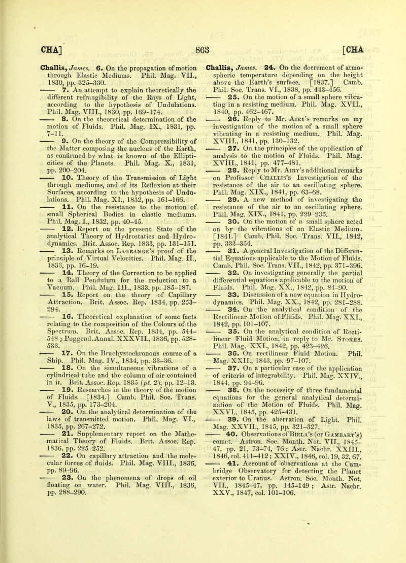 Challis, James. 6. On the propagation of motion through Elastic Mediums. Phil. Mag. VII., 1830, pp. 325-330. 7. An attempt to explain theoretically the different refrangibility of the Rays of Light, according to the hypothesis of Undulations. Phil. Mag. VIII., 1830, pp. 169-174. 8. On the theoretical determination of the motion of Fluids. Phil. Mag. IX., 1831, pp. 7-11. 9. On the theory of the Compressibility of the Matter composing the nucleus of the Earth, as confirmed by what is known of the Ellipti- cities of the Planets. Phil. Mag. X., 1831, pp. 200-204. 10. Theory of the Transmission of Light through mediums, and of its Reflexion at their Surfaces, according to the hypothesis of Undu- lations. Phil. Mag. XI., 1832, pp. 161-166. 11. On the resistance to the motion of small Spherical Bodies in elastic mediums. Phil. Mag. I., 1832, pp. 40-45. 12. Report on the present State of the analytical Theory of Hydrostatics and Hydro- dynamics. Brit. Assoc. Rep. 1833, pp. 131-151. 13. Remarks on Lagrange's proof of the principle of Virtual Velocities. Phil. Mag. II., 1833, pp. 16-19. 14. Theory of the Correction to be applied to a Ball Pendulum for the reduction to a Vacuum. Phil. Mag. III., 1833, pp. 185-187. 15. Report on the theory of Capillary Attraction. Brit. Assoc. Rep. 1834, pp. 253- 294. 16. Theoretical explanation of some facts relating to the composition of the Colours of the Spectrum. Brit. Assoc. Rep. 1834, pp. 544- 548 ; Poggend. Annal. XXXVII., 1836, pp. 528- 533. 17. On the Brachystochronous course of a Ship. Phil. Mag. IV, 1834, pp. 33-36. 18. On the simultaneous vibrations of a cylindrical tube and the column of air contained in it. Brit. Assoc. Rep. 1835 (pt. 2), pp. 12-13. 19. Researches in the theory of the motion of Fluids. [1834.] Camb. Phil. Soc. Trans. V., 1835, pp. 173-204. 20. On the analytical determination of the laws of transmitted motion. Phil. Mag. VI., 1835, pp. 267-272. 21. Supplementary report on the Mathe- matical Theory of Fluids. Brit. Assoc. Rep. 1836, pp. 225-252. 22. On capillary attraction and the mole- cular forces of fluids. Phil. Mag. VIII., 1836, pp. 89-96. 23. On the phenomena of drops of oil floating on water. Phil. Mag. VIII., 1836, pp. 288-290. Challis, James. 24. On the decrement of atmo- spheric temperature depending on the height above the Earth's surface. [1837.] Camb. Phil. Soc. Trans. VI., 1838, pp. 443-456. — 25. On the motion of a small sphere vibra- ting in a resisting medium. Phil. Mag. XVII., 1840, pp. 462-467. 26. Reply to Mr. Airt's remarks on my investigation of the motion of a small sphere vibrating in a resisting medium. Phil. Mag. XVIII., 1841, pp. 130-132. 27. On the principles of the application of analysis to the motion of Fluids. Phil. Mag. XVIII., 1841, pp. 477-481. . 28. Reply to Mr. Airy's additional remarks on Professor Challis's Investigation of the resistance of the air to an oscillating sphere. Phil. Mag. XIX., 1841, pp. 63-68. 29. A new method of investigating the resistance of the air to an oscillating sphere. Phil. Mag. XIX., 1841, pp. 229-235. 30. On the motion of a small sphere acted on by the vibrations of an Elastic Medium. [1841.] Camb. Phil. Soc. Trans. VII., 1842, pp. 333-354. 31. A general Investigation of the Differen- tial Equations applicable to the Motion of Fluids. Camb. Phil. Soc. Trans. VII., 1842, pp. 371-396. 32. On investigating generally the partial differential equations applicable to the motion of Fluids. Phil. Mag. XX., 1842, pp. 84-90. 33. Discussion of a new equation in Hydro- dynamics. Phil. Mag. XX., 1842, pp. 281-288. 34. On the analytical condition of the Rectilinear Motion of Fluids. Phil. Mag. XXI., 1842, pp. 101-107. i 35. On the analytical condition of Recti- linear Fluid Motion, in reply to Mr. Stokes. Phil. Mag. XXL, 1842, pp. 423-426. —— 36. On rectilinear Fluid Motion. Phil. Mag. XXII., 1843, pp. 97-107. 37. On a particular case of the application of criteria of integrability. Phil. Mag. XXIV., 1844, pp. 94-96. 38. On the necessity of three fundamental equations for the general analytical determi- nation of the Motion of Fluids. Phil. Mag. XXVI., 1845, pp. 425-431. 39. On the aberration of Light. Phil Mag. XXVII., 1845, pp. 321-327. 40. Observations of Biela's (or Gambart's) comet. Astron. Soc. Month. Not. VII., 1845- 47, pp. 21, 73-74, 76; Astr. Nachr. XXIIL, 1846, col. 411-412; XXIV., 1846, col. 19, 32, 67. 41. Account of observations at the Cam- bridge Observatory for detecting the Planet exterior to Uranus. Astron. Soc. Month. Not. VII., 1845-47, pp. 145-149 ; Astr. Nachr. XXV., 1847, col. 101-106.