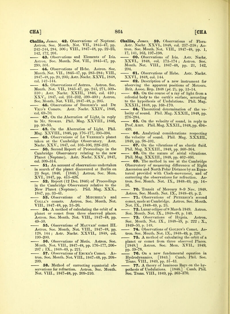 Challis, James. 42. Observations of Neptune. Astron. Soc. Month. Not. VIL, 1845-47, pp. 242-244, 284, 306 ; VIII., 1847-48, pp. 22-23, 142, 172, 201. 43. Observations and Elements of Iris. Astron. Soc. Month. Not. VII., 1845-47, pp. 299, 301. 44. Observations of Hebe. Astron. Soc. Month. Not. VII., 1845-47, pp. 283-284; VIII., 1847-48, pp. 20, 203; Astr.Nachr. XXVI., 1848, col. 142-144. 45. Observations of Astrasa. Astron. Soc. Month. Not. VIL, 1845-47, pp. 245, 271, 309- 310 ; Astr. Nachr. XXIII., 1846, col. 410 ; XXV., 1847, col. 231-232, 399-400 ; Astron. Soc. Month. Not, VIII., 1847-48, p. 205. • 46. Observations of Brorsen's and De Vico's Comets. Astr. Nachr. XXIV., 1846, col. 69-70. 47. On the Aberration of Light, in reply to Mr. Stokes. Phil. Mag. XXVIII., 1846, pp. 90-93. —— 48. On the Aberration of Light. Phil. Mag. XXVIIL, 1846, pp. 176-177, 393-394. —— 49. Observations of Le Verrier's planet taken at the Ca?nbridge Observatory. Astr. Nachr. XXV., 1847, col. 105-106, 229-232. 50. Second Report of Proceedings in the Cambridge Observatory relating to the new Planet (Neptune). Astr. Nachr. XXV., 1847, col. 309-314. — 51. An account of observations undertaken in search of the planet discovered at Berlin on 23 Sept. 1846. [1846.] Astron. Soc. Mem. XVI., 1847, pp. 415-426. 52. Report (12 Dec. 1846) of Proceedings in the Cambridge Observatory relative to the New Planet (Neptune). Phil. Mag. XXX., 1847, pp.33-41. 53. Observations of Mitchell's and Colla's comets. Astron. Soc. Month. Not. VIII., 1847-48, pp. 25-26. 54. A method of calculating the orbit of a planet or comet from three observed places. Astron. Soc. Month. Not. VIII., 1847-48, pp. 49-50. 55. Observations of Matjvais' comet III. Astron. Soc. Month. Not. VIII., 1847-48, pp. 128, 144 ; Astr. Nachr. XXVIL, 1848, col. 199-200. > 56. Observations of Metis. Astron. Soc. Month. Not. VIIL, 1847-48, pp. 176-177, 206- 207 ; IX., 1848-49, p. 221. 57. Observations of Encke's Comet. As- tron. Soc. Month. Not. VIIL, 1847-48, pp. 208- 209. 58. Method of correcting equatorial ob- servations for refraction. Astron. Soc. Month. Not. VIIL, 1847-48, pp. 209-210. Challis, James. 59. Observations of Flora- Astr. Nachr. XXVI., 1848, col. 257-258; As- tron. Soc. Month. Not. VIIL, 1847-48, pp. 1, 17, 141, 163, 197-198. 60. Observations of Iris. Astr. Nachr. XXVL, 1848, col. 173-174 ; Astron. Soc. Month. Not. VIIL, 1847-48, pp. 21, 142, 204. 61. Observations of Hebe. Astr. Nachr. XXVL, 1848, col. 144. ——— 62. Description of a new instrument for observing the apparent positions of Meteors. Brit. Assoc. Rep. 1848 (pt. 2), pp. 13-14. 63. On the course of a ray of light from a celestial body to the earth's surface, according to the hypothesis of Undulations. Phil. Mag. XXXIL, 1848, pp. 168-170. 64. Theoretical determination of the ve- locity of sound. Phil. Mag. XXXIL, 1848, pp. 276-284. 65. On the velocity of sound, in reply to Prof. Airy. Phil. Mag. XXXIL, 1848, pp. 494- 499. 66. Analytical considerations respecting the velocitv of sound. Phil. Mag. XXXIIL, 1848, pp. 98-101. 67. On the vibrations of an elastic fluid. Phil. Mag. XXXIIL, 1848, pp. 360-364. 68. On the nature of aerial vibrations. Phil. Mag. XXXIIL, 1848, pp. 462-466. 69. The method in use at the Cambridge Observatory of measuring differences of Right Ascension and North Polar Distance by an Equa- toreal provided with Clock-movement, and of correcting the observations for refraction. As- tron. Soc. Month. Not. IX., 1848-49, pp. 14- 16. 70. Transit of Mercury 8-9 Nov. 1848. Astron. Soc. Month. Not. IX., 1848-49, p. 2. 71. Observations of Petersen's second comet, made at Cambridge. Astron. Soc. Month. Not. IX., 1848-49, p. 25. 72. Lunar eclipse of 8 March 1849. Astron. Soc. Month. Not. IX., 1848-49, p. 140. 73. Observations of Hygeia. Astron. Soc. Month. Not. IX., 1848-49, p. 222 ; X., 1849-50, p. 148. 74. Observations of Goujon's Comet. As- tron. Soc. Mouth. Not. IX., 1848-49, p. 226. • 75. A method of calculating the orbit of a planet or comet from three observed Places. [1848.] Astron. Soc. Mem. XVII., 1849, pp. 59-78. —— 76. On a new fundamental equation in Hydrodynamics. [1843.] Camb. Phil. Soc. Trans. VIIL, 1849, pp. 31-43. 77. A theory of luminous Rays on the hy- pothesis of Undulations. [1846.] Camb. Phil. Soc. Trans. VIIL, 1849, pp. 363-370.