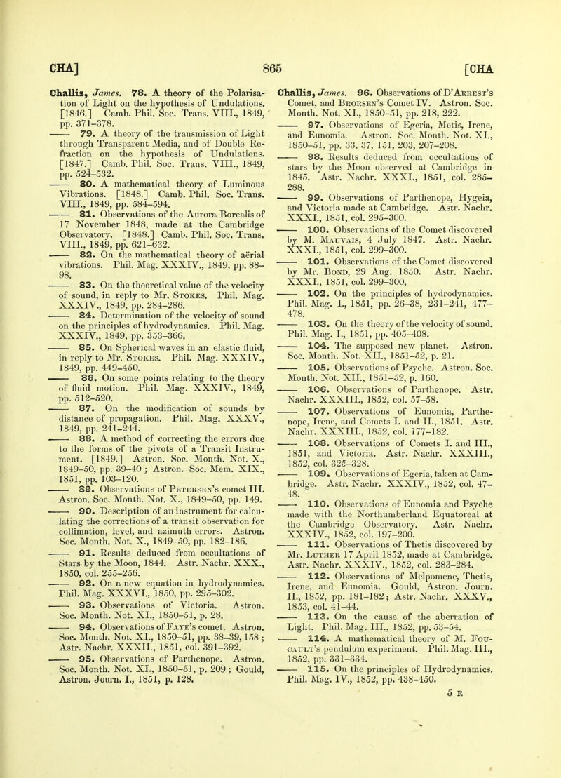 Challis, James. 78. A theory of the Polarisa- tion of Light on the hypothesis of Undulations. [1846.] Camb. Phil. Soc. Trans. VIIL, 1849, pp. 371-378. ■ 79. A theory of the transmission of Light through Transparent Media, and of Double Re- fraction on the hypothesis of Undulations. [1847.] Camb. Phil. Soc. Trans. VIIL, 1849, pp. 524-532. 80. A mathematical theory of Luminous Vibrations. [1848.] Camb. Phil. Soc. Trans. VIIL, 1849, pp. 584-594. 81. Observations of the Aurora Borealisof 17 November 1848, made at the Cambridge Observatory. [1848.] Camb. Phil. Soc. Trans. VIIL, 1849, pp. 621-632. 82. On the mathematical theory of aerial vibrations. Phil. Mag. XXXIV., 1849, pp. 88- 98. 83. On the theoretical value of the velocity of sound, in reply to Mr. Stokes. Phil. Mag. XXXIV., 1849, pp. 284-286. ■ 84. Determination of the velocity of sound on the principles of hydrodynamics. Phil. Mag. XXXIV., 1849, pp. 353-366. 85. On Spherical waves in an elastic fluid, in reply to Mr. Stokes. Phil. Mag. XXXIV, 1849, pp. 449-450. 86. On some points relating to the theory of fluid motion. Phil. Mag. XXXIV., 1849, pp. 512-520. 87. On the modification of sounds by distance of propagation. Phil. Mag. XXXV., 1849, pp. 241-244. 88. A method of correcting the errors due to the forms of the pivots of a Transit Instru- ment. [1849.] Astron. Soe. Month. Not. X., 1849-50, pp. 39-40 ; Astron. Soc. Mem. XIX., 1851, pp. 103-120. 89. Observations of Petersen's comet III. Astron. Soc. Month. Not. X., 1849-50, pp. 149. —— 90. Description of an instrument for calcu- lating the corrections of a transit observation for collimation, level, and azimuth errors. Astron. Soc. Month. Not. X., 1849-50, pp. 182-186. 91. Results deduced from occultations of Stars by the Moon, 1844. Astr. Nachr. XXX., 1850, col. 255-256. 92. On a new equation in hydrodynamics. Phil. Mag. XXXVL, 1850, pp. 295-302. 93. Observations of Victoria. Astron. Soc. Month. Not. XL, 1850-51, p. 28. ■ 94. Observations of Faye's comet. Astron. Soc. Month. Not. XL, 1850-51, pp. 38-39, 158 ; Astr. Nachr. XXXIL, 1851, col. 391-392. 95. Observations of Parthenope. Astron. Soc. Month. Not. XL, 1850-51, p. 209 ; Gould, Astron. Journ. I., 1851, p. 128. Challis, James. 96. Observations of D'Arrest's Comet, and Brorsen's Comet IV. Astron. Soc. Month. Not. XL, 1850-51, pp. 218, 222. 97. Observations of Egeria, Metis, Irene, and Eunomia. Astron. Soc. Month. Not. XL, 1850-51, pp. 33, 37, 151, 203, 207-208. 98. Results deduced from occultations of stai's by the Moon observed at Cambridge in 1845. Astr. Nachr. XXXI., 1851, col. 285- 288. ■ 99. Observations of Parthenope, Hygeia, and Victoria made at Cambridge. Astr. Nachr. XXXI., 1851, col. 295-300. 100. Observations of the Comet discovered by M. Mauvais, 4 July 1847. Astr. Nachr. XXXI., 1851, col. 299-300. 101. Observations of the Comet discovered by Mr. Bond, 29 Aug. 1850. Astr. Nachr. XXXI., 1851, col. 299-300, 102. On the principles of hydrodynamics. Phil. Mag. I., 1851, pp. 26-38, 231-241, 477- 478. 103. On the theory of the velocity of sound. Phil. Mag. I., 1851, pp. 405-408. 104. The supposed new planet. Astron. Soc. Month. Not. XII., 1851-52, p. 21. ■ 105. Observations of Psyche. Astron. Soc. Month. Not. XII., 1851-52, p. 160. 106. Observations of Parthenope. Astr. Nachr. XXXIIL, 1852, col. 57-58. 107. Observations of Eunomia, Parthe- nope, Irene, and Comets I. and II., 1851. Astr. Nachr. XXXIIL, 1852, col. 177-182. 108. Observations of Comets I. and III., 1851, and Victoria. Astr. Nachr. XXXIIL, 1852, col. 325-328. 109. Observations of Egeria, taken at Cam- bridge. Astr. Nachr. XXXIV., 1852, col. 47- 48. 110. Observations of Eunomia and Psyche made with the Northumberland Equatoreal at the Cambridge Observatory. Astr. Nachr. XXXIV., 1852, col. 197-200. 111. Observations of Thetis discovered by Mr. Luther 17 April 1852, made at Cambridge. Astr. Nachr. XXXIV., 1852, col. 283-284. 112. Observations of Melpomene, Thetis, Irene, and Eunomia. Gould, Astron. Journ. II., 1852, pp. 181-182; Astr. Nachr. XXXV, 1853, col. 41-44. 113. On the cause of the aberration of Light. Phil. Mag. III., 1852, pp. 53-54. . 114. A mathematical theory of M. Fou- CAUlt's pendulum experiment. Phil. Mag. III., 1852, pp. 331-334. 115. On the principles of Hydrodynamics. Phil. Mag. IV., 1852, pp. 438-450. 5 R 4