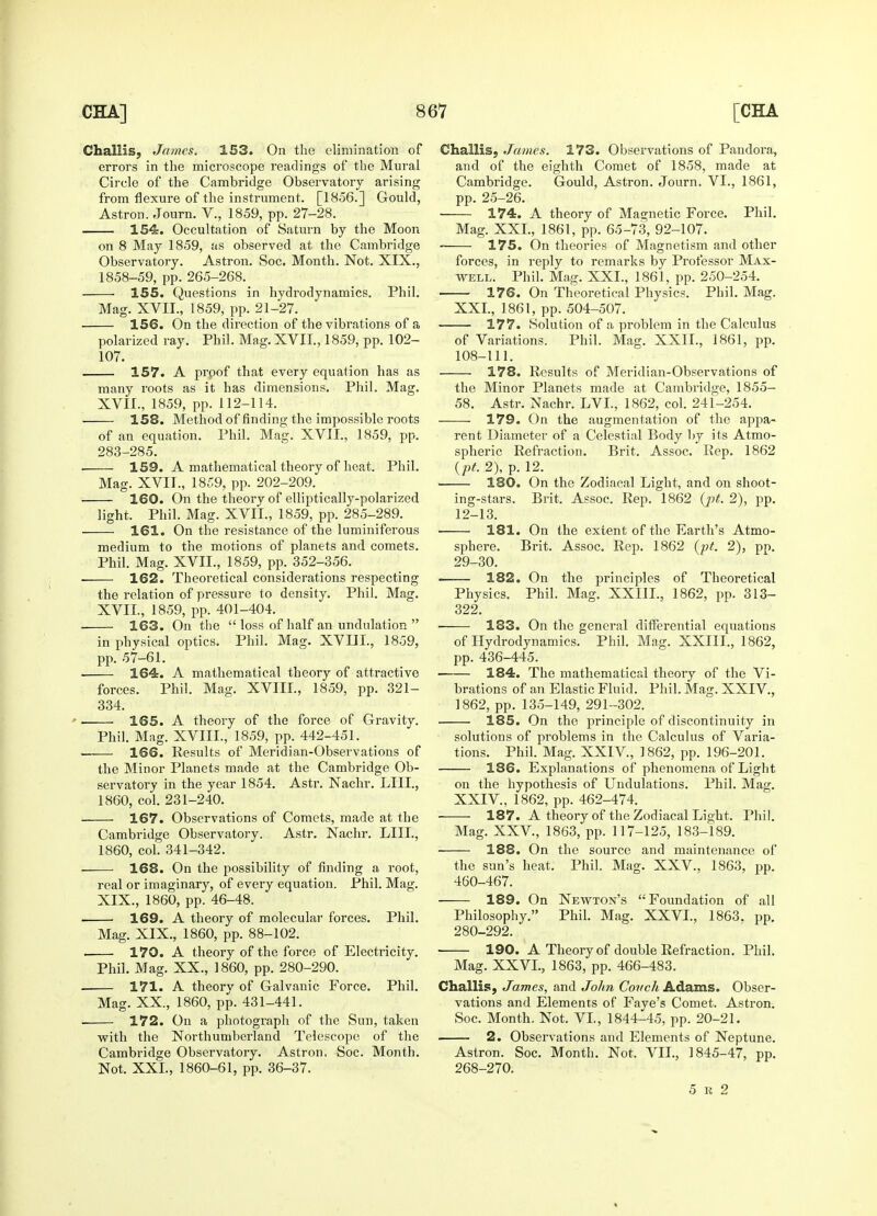 Challis, James. 153. On the elimination of errors in the microscope readings of the Mural Circle of the Cambridge Observatory arising from flexure of the instrument. [1856.] Gould, Astron. Journ. V., 1859, pp. 27-28. 154. Occultation of Saturn by the Moon on 8 May 1859, as observed at the Cambridge Observatory. Astron. Soc. Month. Not. XIX., 1858-59, pp. 265-268. 155. Questions in hydrodynamics. Phil. Mag. XVII., 1859, pp. 21-27. 156. On the direction of the vibrations of a polarized ray. Phil. Mag. XVII., 1859, pp. 102- 107. 157. A proof that every equation has as many roots as it has dimensions. Phil. Mag. XVII., 1859, pp. 112-114. 158. Method of finding the impossible roots of an equation. Phil. Mag. XVII., 1859, pp. 283-285. 159. A mathematical theory of heat. Phil. Mag. XVIL, 1859, pp. 202-209. 160. On the theory of elliptically-polarized light. Phil. Mag. XVIL, 1859, pp. 285-289. 161. On the resistance of the luminiferous medium to the motions of planets and comets. Phil. Mag. XVIL, 1859, pp. 352-356. 162. Theoretical considerations respecting the relation of pressure to density. Phil. Mag. XVIL, 1859, pp. 401-404. 163. On the  loss of half an undulation  in physical optics. Phil. Mag. XVIIL, 1859, pp. 57-61. ■ 164. A mathematical theory of attractive forces. Phil. Mag. XVIIL, 1859, pp. 321- 334. 165. A theory of the force of Gravity. Phil. Mag. XVIIL, 1859, pp. 442-451. 166. Results of Meridian-Observations of the Minor Planets made at the Cambridge Ob- servatory in the year 1854. Astr. Nachr. LIIL, 1860, col. 231-240. 167. Observations of Comets, made at the Cambridge Observatory. Astr. Nachr. LIIL, 1860, col. 341-342. 168. On the possibility of finding a root, real or imaginary, of every equation. Phil. Mag. XIX., 1860, pp. 46-48. 169. A theory of molecular forces. Phil. Mag. XIX., 1860, pp. 88-102. . 170. A theory of the force of Electricity. Phil. Mag. XX., I860, pp. 280-290. 171. A theorv of Galvanic Force. Phil. Mag. XX., 1860, pp. 431-441. 172. On a photograph of the Sun, taken with the Northumberland Telescope of the Cambridge Observatory. Astron, Soc. Month. Not. XXL, 1860-61, pp. 36-37. Challis, James. 173. Observations of Pandora, and of the eighth Comet of 1858, made at Cambridge. Gould, Astron. Journ. VI., 1861, pp. 25-26. 174. A theory of Magnetic Force. Phil. Mag. XXL, 1861, pp. 65-73, 92-107. 175. On theories of Magnetism and other forces, in reply to remarks by Professor Max- well. Phil. Mag. XXL, 1861, pp. 250-254. 176. On Theoretical Physics. Phil. Mag. XXL, 1861, pp. 504-507. 177. Solution of a problem in the Calculus of Variations. Phil. Mag. XXII., 1861, pp. 108-111. 178. Results of Meridian-Observations of the Minor Planets made at Cambridge, 1855- 58. Astr. Nachr. LVL, 1862, col. 241-254. 179. On the augmentation of the appa- rent Diameter of a Celestial Body by its Atmo- spheric Refraction. Brit. Assoc. Rep. 1862 (pt. 2), p. 12. 180. On the Zodiacal Light, and on shoot- ing-stars. Brit. Assoc. Rep. 1862 (j)t. 2), pp. 12-13. 181. On the extent of the Earth's Atmo- sphere. Brit. Assoc. Rep. 1862 (pt. 2), pp. 29-30. 182. On the principles of Theoretical Physics. Phil. Mag. XXIIL, 1862, pp. 313- 322. • 183. On the general differential equations of Hydrodynamics. Phil. Mag. XXIIL, 1862, pp. 436-445. 184. The mathematical theory of the Vi- brations of an Elastic Fluid. Phil. Mag. XXIV, 1862, pp. 135-149, 291-302. 185. On the jtrinciple of discontinuity in solutions of problems in the Calculus of Varia- tions. Phil. Mag. XXIV, 1862, pp. 196-201. 186. Explanations of phenomena of Light on the hypothesis of Undulations. Phil. Mag. XXIV, 1862, pp. 462-474. 187. A theory of the Zodiacal Light. Phil. Mag. XXV, 1863, pp. 117-125, 183-189. 188. On the source and maintenance of the sun's heat. Phil. Mag. XXV., 1863, pp. 460-467. 189. On Newton's Foundation of all Philosophy. Phil. Mag. XXVI., 1863. pp. 280-292. ■ 190. A Theory of double Refraction. Phil. Mag. XXVI., 1863, pp. 466-483. Challis, James, and John Covch Adams. Obser- vations and Elements of Faye's Comet. Astron. Soc. Month. Not. VI., 1844-45, pp. 20-21. 2. Observations and Elements of Neptune. Astron. Soc. Month. Not. VIL, 1845-47, pp. 268-270. 5 k 2