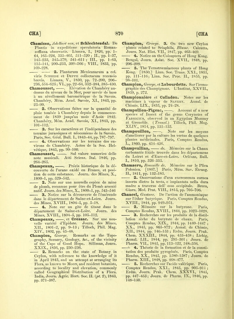 Chamisso, Adelbert von, et Schlechtendal. De Plantis in expeditione speculatoria Roman- zoffiana observatis. Linnsea, I., 1826, pp. 1- 64, 165-226, 333-405, 511-520 ; ID, pp. 1-37, 145-233, 345-379, 541-611 ; III., pp. 1-63, 115-141, 200-233, 309-366; VIII., 1833, pp. 169-228. 2. Plantarum Mexicanarum a cel. viris Schiede et Deppe collectarum recensio brevis. Linnasa, V., 1830, pp. 72-200, 206- 236, 554-625; VI., pp. 22-64, 352-384, 385-430. Chamousset, . Elevation de Chambery au- dessus du niveau de la Mer, pom- servir de base a un nivellement barometrique de la Savoie. Chambery, Mem. Acad. Savoie, XI., 1843, pp. 25-99. 2. Observations faites sur la quantite de pluie tombee a Chambery depuis le commence- ment de 1839 jusqu'au mois d'Aout 1842. Chambery, Mem. Acad. Savoie, XI., 1843, pp. 101-112. 3. Sur les caracteres et Tindependance des terrains jurassiques et neocomiens de la Savoie. Paris, Soc. Geol. Bull. L, 1843-44, pp. 787-797. 4. Observations sur les terrains des en- virons de Chambery. Actes de la Soc. Hel- vetique, 1845, pp. 99-100. Chamousset, . Sul valore numerico delle note musicali. Atti Scienz. Ital. 1846, pp. 264-265. Champeaux, . Pi-ecis historique de la de- couverte de l'urane oxide en France, et posi- tion de cette substance. Journ. des Mines, X., 1800-1, pp. 529-542. 2. Note sur une nouvelle espece de mine de plomb, reconnue pour etre du Plomb arsenie natif. Journ. des Mines, X, 1800-1, pp. 543-546 3. Notice sur la decouverte de l'emeraude dans le departement de Saone-et-Loire. Journ. des Mines, XVIII, 1804-5, pp. 5-18. ■ 4. Note sur un gite de titane dans le departement de Saone-et-Loire. Journ. des Mines, XVIIL, 1804-5, pp. 105-112. Champeaux, , et Cressac. Sur une nou- velle variete d'Epidote. Journ. des Mines, XII., 1801-2, pp. 9-13 ; Tilloch, Phil. Mag. XIV., 1802, pp. 45-48. Champion, George. Remarks on the Topo- graphy, Scenery, Geology, &c, of the vicinity of the Cape of Good Hope. Silliman, Journ. XXIX., 1836, pp. 230-236. ■ ■ 2. Remarks on the state of Botany in Ceylon, with reference to the knowledge of it in April 1843, and an attempt at arranging its Flora, as known to Moon, and resident botanists, according to locality and elevation, commonly called Geographical Distribution of a Flora. India, Journ. Agric. Hort. Soc. II. (pt. 2), 1843, pp. 371-387. Champion, George. 3. On two new Ceylon plants related to Sciaphila, Blumc. Calcutta, Journ. Nat. Hist. VII., 1847, pp. 463-469. 4. Notice on the Coleoptera of Hong Kong. Bengal, Journ. Asiat. Soc. XVII., 1848, pp. 206-209. 5. The Ternstrcemiaceous plants of Hong Kong. [1850.] Linn. Soc. Trans. XXL, 1855, pp. 111-116; Linn. Soc. Proc. II., 1855, pp. 98-101. Champion, George, et Labourdette. Sur l'icono- graphie des Champignons. LTnstitut, XXVIL, 1859, p. 272. Championniere et Colladon. Notes sur les machines a, vapeur de Savery. Annal. de Chimie, LIX., 1835, pp. 24-28. Champollion-Figeac, . Account of a new species of Insect of the genus Corynetes of Fabricius, observed in an Egyptian Mummy at Grenoble. (Trans/.) Tilloch, Phil. Mag. XLIV., 1814, pp. 131-133. Champouillon, . Note sur les moyens d'ameliorer par la culture les vertus de quelques plantes medicinales. Paris, Comptes Rendus, L., 1860, pp. 434-436. Champvailins, de. Memoire sur la Chaux carbonatee fetide trouvee dans les departemens du Loiret et d'Eure-et-Loire. Orleans, Bull. I. , 1810, pp. 326-335. Chamseru, Roussille de. Memoire sur le Plica Polonica. [1807.] Paris, Mem. Sav. Etrang. II. , 1811, pp. 132-185. 2. Osservazione d'una excrescenza cornea insorta dietro la testa, e impiantata nella dura madre a traverso dell' osso occipitale. Brera, Giorn. Med. Prat. VIII., 1815, pp. 705-706. Chancel, Gustave. De Taction de l'ammoniaque sur Tether butyrique. Paris, Comptes Rendus, XVIIL, 1844, pp. 949-951. ■ 2. Memoire sur la butyrone. Paris, Comptes Rendus, XVIIL, 1844, pp. 1023-1028. 3. Recherches sur les produits de la distil- lation seche du butyrate de chaux. Paris, Comptes Rendus, XIX., 1844, pp. 1440-1447 ; XX., 1845, pp. 865-872; Annal. de Chimie, XII., 1844, pp. 146-153 ; Erdm. Journ. Prak. Chem. XXXIIL, 1844, pp. 453-458 ; Liebig, Annal. LIL, 1844, pp. 295-301 ; Journ. de Pharm. VII., 1845, pp. 113-122, 348-356. 4. Theorie de la formation et de la consti- tution des produits pyrogenes. Paris, Comptes Rendus, XX., 1845, pp. 1580-1587; Journ. de Pharm. XIII., 1848, pp. 468-477. 5. Recherches sur Tacide valerique. Paris, Comptes Rendus, XXL, 1845, pp. 905-911; Erdm. Journ. Prak. Chem. XXXVL, 1845, pp. 447-453; Journ. de Pharm. IX., 1846, pp. 148-150.