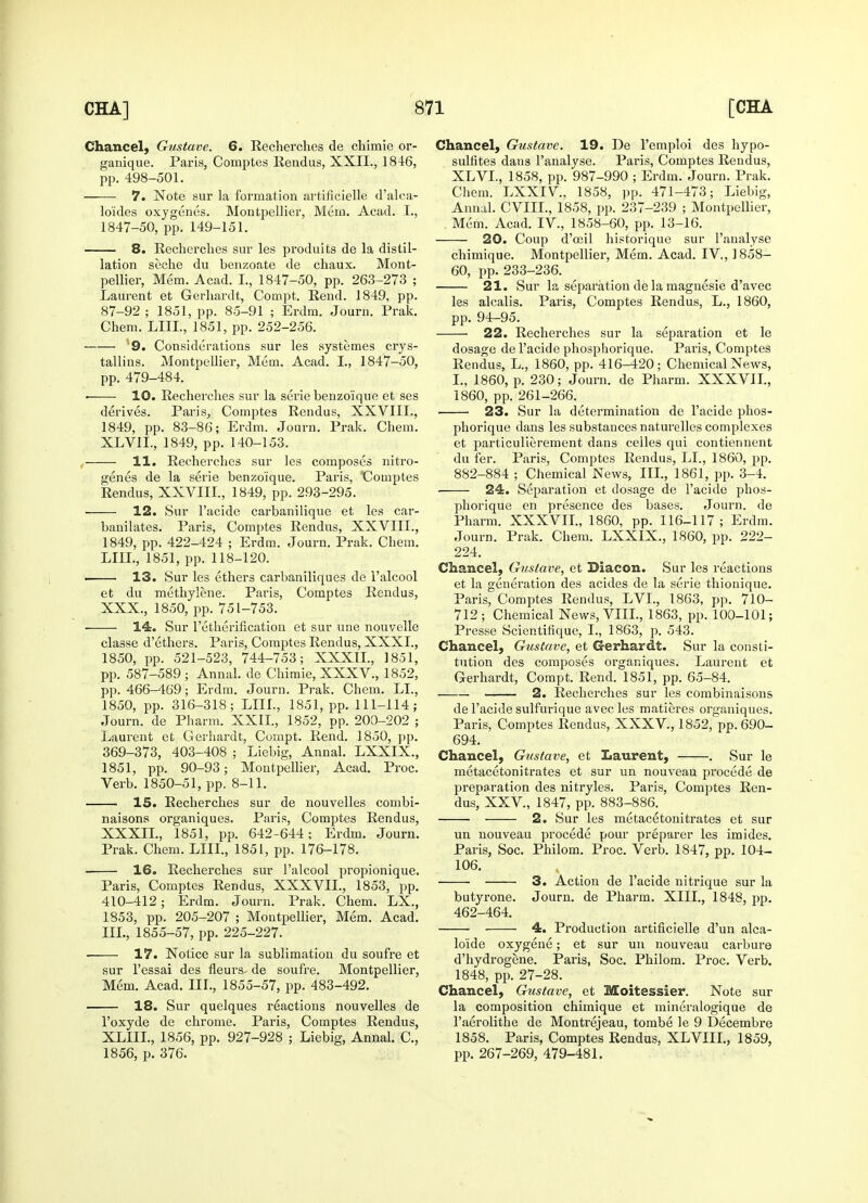 Chancel, Gustave. 6. Recherches de chimie or- ganique. Paris, Comptes Rendus, XXII., 1846, pp. 498-501. 7. Note sur la formation artificielle d'alca- lo'ides oxygenes. Montpellier, Mem. Acad. I., 1847-50, pp. 149-151. 8. Recherches sur les produits de la distil- lation seehe du benzoate de chaux. Mont- pellier, Mem. Acad. I., 1847-50, pp. 263-273 ; Laurent et Gerhardt, Compt. Rend. 1849, pp. 87-92 ; 1851, pp. 85-91 ; Erdm. Journ. Prak. Chem. LIIL, 1851, pp. 252-256. 9. Considerations sur les systemes crys- tallins. Montpellier, Mem. Acad. I., 1847-50, pp. 479-484. • 10. Recherches sur la serie benzoique et ses derives. Paris, Comptes Rendus, XXVIIL, 1849, pp. 83-86; Erdm. Journ. Prak. Chem. XLVIL, 1849, pp. 140-153. 11. Recherches sur les composes nitro- genes de la serie benzoique. Paris, °Comptes Rendus, XXVIIL, 1849, pp. 293-295. 12. Sur l'acide carbanilique et les car- banilates. Paris, Comptes Rendus, XXVIIL, 1849, pp. 422-424 ; Erdm. Journ. Prak. Chem. LIIL, 1851, pp. 118-120. 13. Sur les ethers carbaniliques de l'alcool et du methylene. Paris, Comptes Rendus, XXX., 1850, pp. 751-753. 14. Sur l'etherincation et sur une nouvelle classe d'ethers. Paris, Comptes Rendus, XXXI., 1850, pp. 521-523, 744-753; XXXIL, 1851, pp. 587-589 ; Annal. de Chimie, XXXV., 1852, pp. 466-469; Erdm. Journ. Prak. Chem. LI., 1850, pp. 316-318; LIIL, 1851, pp. 111-114; Journ. de Pharm. XXII., 1852, pp. 200-202 ; Laurent et Gerhardt, Compt. Rend. 1850, pp. 369-373, 403-408 ; Liebig, Annal. LXXIX., 1851, pp. 90-93; Montpellier, Acad. Proc. Verb. 1850-51, pp. 8-11. 15. Becherches sur de nouvelles combi- naisons organiques. Paris, Comptes Rendus, XXXIL, 1851, pp. 642-644; Erdm. Journ. Prak. Chem. LIIL, 1851, pp. 176-178. ■ 16. Recherches sur l'alcool propionique. Paris, Comptes Rendus, XXXVIL, 1853, pp. 410-412; Erdm. Journ. Prak. Chem. LX., 1853, pp. 205-207 ; Montpellier, Mem. Acad. ILL, 1855-57, pp. 225-227. ■ 17. Notice sur la sublimation du soufre et sur l'essai des fleurs- de soufre. Montpellier, Mem. Acad. IIL, 1855-57, pp. 483-492. 18. Sur quelques reactions nouvelles de l'oxyde de chrome. Paris, Comptes Rendus, XLIIL, 1856, pp. 927-928 ; Liebig, Annal. C, 1856, p. 376. Chancel; Gustave. 19. De l'emploi des hypo- sulfites dans l'analyse. Paris, Comptes Rendus, XLVI., 1858, pp. 987-990 ; Erdm. Journ. Prak. Chem. LXXIV, 1858, pp. 471-473; Liebig, Annal. CVIIL, 1858, pp. 237-239 ; Montpellier, Mem. Acad. IV, 1858-60, pp. 13-16. 20. Coup d'ccil historique sur l'analyse chimique. Montpellier, Mem. Acad. IV, 1858- 60, pp. 233-236. 21. Sur la separation de la magnesie d'avec les alcalis. Paris, Comptes Rendus, L., 1860, pp. 94-95. ■ 22. Recherches sur la separation et le dosage de l'acide phospliorique. Paris, Comptes Rendus, L, 1860, pp. 416-420; Chemical News, I., 1860, p. 230; Journ. de Pharm. XXXVIL, 1860, pp. 261-266. 23. Sur la determination de l'acide phos- pliorique dans les substances naturelles complexes et particulierement dans celles qui contiennent du fer. Paris, Comptes Rendus, LI., 1860, pp. 882-884 ; Chemical News, IIL, 1861, pp. 3-4. 24. Separation et dosage de l'acide phos- pliorique en presence des bases. Journ. de Pharm. XXXVIL, 1860, pp. 116-117; Erdm. Journ. Prak. Chem. LXXIX., 1860, pp. 222- 224. Chancel, Gustave, et Diacon. Sur les reactions et la generation des acides de la serie thionique. Paris, Comptes Rendus, LVL, 1863, pp. 710- 712; Chemical News, VIII., 1863, pp. 100-101; Presse Scientifique, I., 1863, p. 543. Chancel, Gustave, et Gerhardt. Sur la consti- tution des composes organiques. Laurent et Gerhardt, Compt. Rend. 1851, pp. 65-84. 2. Recherches sur les combinaisons de l'acide sulfurique avecles matieres organiques. Paris, Comptes Rendus, XXXV, 1852, pp. 690- 694. Chancel, Gustave, et Laurent, . Sur le metacetonitrates et sur un nouveau procede de preparation des nitryles. Paris, Comptes Ren- dus, XXV, 1847, pp. 883-886. 2. Sur les metacetonitrates et sur un nouveau procede pour preparer les imides. Paris, Soc. Philom. Proc. Verb. 1847, pp. 104- 106. 3. Action de l'acide nitrique sur la butyrone. Journ. de Pharm. XIII., 1848, pp. 462-464. 4. Production artificielle d'un alca- lo'ide oxygene; et sur un nouveau carbure d'hydrogene. Paris, Soc. Philom. Proc. Verb. 1848, pp. 27-28. Chancel, Gustave, et Moitessier. Note sur la composition chimique et mineralogique de Paerolithe de Montrejeau, tombe le 9 Decembre 1858. Paris, Comptes Rendus, XLVIII., 1859, pp. 267-269, 479-481.