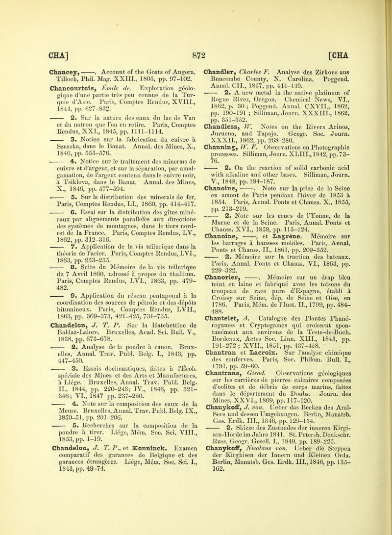 Chancey, . Account of the Goats of Angora. Tilloch, Phil. Mag. XXIII., 1805, pp. 97-102. Chancourtcis, Emile de. Exploration geolo- gique d'une partie tres peu connue de la Tm*- qnie dAsie. Paris, Comptes Rendu?, XVIII., 1844, pp. 827-832. 2. Sur la nature des eaux du lac de Van et du natron que Ton en retire. Paris, Comptes Rendus, XXL, 1845, pp. 1111-1114. 3. Notice sur la fabrication du cuivre a Szaszka, dans le Banat. Annal. des Mines, X., 1846, pp. 555-576. ■ 4. Notice sur le traitement des minerals de cuivre et d'argent, et sur la separation, par amal- gamation, de l'argent contenu dansle cuivre noir, a Tsiklova, dans le Banat. Annal. des Mines, X., 1846, pp. 577-594. ■ 5. Sur la distribution des minerais de fer. Paris, Comptes Rendus, LI., 1860, pp. 414-417. • 6. Essai sur la distribution des gites mine- raux par alignements paralleles aux directions des systemes de montagnes, dans le tiers nord- est de la France. Paris, Comptes Rendus, LV., 1862, pp. 312-316. 7. Application de la Aris tellurique dans la tkeorie de l'acier. Paris, Comptes Rendus, LVL, 1863, pp. 253-255. ■ 8. Suite du Memoire de la vis tellurique du 7 Avril 1860, adresse a propos du thallium. Paris, Comptes Rendus, LVL, 1863, pp. 479- 482. ■ S. Application du reseau pentagonal a la coordination des sources de petrole et des depots bitumineux. Paris, Comptes Rendus, LV1L, 1863, pp. 369-373, 421-425, 731-735. CHandelca, J. T. P. Sur la Hatchettine de Baldaz-Lalore. Bruxelles, Acad. Sci. Bull. V., 1838, pp. 673-678. 2. Analyse de la poudre a canon. Brux- elles, Annal. Trav. Publ. Belg. I., 1843, pp. 447-450. • 3. Essais docimastiques, faites a l'Ecole speeiale des Mines et des Arts et Manufactures, a Liege. Bruxelles, Annal. Trav. Publ. Belg. II., 1844, pp. 220-243; IV, 1846, pp. 321- 346; VI., 1847 pp. 237-250. ■ 4. Note sur la composition des eaux de la Meuse. Bruxelles, Annal. Trav. Publ. Belg. IX., 1850-51, pp. 201-206. S. Recherches sur la composition de la poudre a tirer. Li6ge, Mem. Soc. Sci. VIIL, 1853, pp. 1-19. Chandelon, J. T. P., et Konninck. Ex am en comparatif des garances de Belgique et des garances etrangeres. Liege, Mem. Soc. Sci. I., 1843, pp. 49-74. Chandler, Charles F. Analyse des Zirkons aus Buncombe County, N. Carolina. Poggend. Annal. CI I., 1857, pp. 444-449. 2. A new metal in the native platinum of Rogue River, Oregon. Chemical News, VI., 1862, p. 30; Poggend. Annal. CXVIL, 1862, pp. 190-191 ; Silliman, Journ. XXXIIL, 1862, pp. 351-352. Cliamdless, TV. Notes on the Rivers Arinos, Juruena, and Tapajo. Geogr. Soc. Journ. XXXIL, 1862, pp. 268-280. ©haimlmg, TV. F. Observations on Photographic processes. Silliman, Journ. XLIIL, 1842, pp. 73- 76. 2. On the reaction of solid carbonic acid with alkaline and other bases. Silliman, Journ. V., 1848, pp. 184-187. Chanoime, . Note sur la prise de la Seine en amont de Paris pendant l'hiver de 1853 a 1854. Paris, Annal. Ponts et Chauss. X., 1855, pp. 213-219. 2. Note sur les crues de l'Yonne, de la Marne et de la Seine. Paris, Annal. Ponts et Chauss. XVI., 1858, pp. 113-124. Chamoimej , et Eagrene. Memoire sur les barrages a hausses mobiles. Paris, Annal. Ponts et Chauss. II., 1861, pp. 209-352. ■ 2. Memoire sur la traction des bateaux. Paris, Annal. Ponts et Chauss. VI., 1863, pp. 229-322. Chanorier, . Memoire sur un drap bleu teint en laine et fabrique avec les toisons du troupeau de race pure d'Espagne, etabli a Croissy sur Seine, dep. de Seine et Oise, en 1786. Paris, Mem. de l'lnst. II., 1799, pp. 484- 488. Chantelet, A. Catalogue des Plantes Phane- rogames et Cryptogames qui croissent spon- tanement aux environs de la Teste-de-Buch. Bordeaux, Actes Soc. Linn. XLTL, 1843, pp. 191-272 ; XVII., 1851, pp. 437-458. Ciiajatraui et Lacroix. Sur l'analyse chimique des conferves. Paris, Soc. Philom. Bull. I., 1791, pp. 59-60. Chamtrams, Girod. Observations geologiques sur les carrieres de pierres calcaires composees d'oolites et de debris de corps marins, faites dans le departement du Doubs. Journ. des Mines, XXVL, 1809, pp. 117-120. ChanykofFj J. von. Leber das Becken des Aral- Sees und dessen Umgebungen. Berlin, Monatsb. Ges. Erdk. III., 1846, pp. 129-134. ■ 2. Skizze des Zustandes der inneren Kirgi- sen-Horde im Jahre 1841. St. Petersb. Denkschr. Russ. Geogr. Gesell. I., 1849, pp. 189-225. ChanykofF, Nicolaus von. Leber die Steppen der Kirghisen der Innern und Kleinen Orda. Berlin, Monatsb. Ges. Erdk. III., 1846, pp. 135- 162.