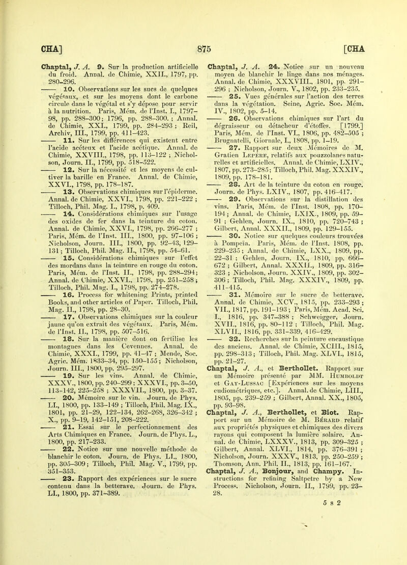 Chaptal, J. A. 9. Sur la production artificielle du froid. Annal. de Chimie, XXIL, 1797, pp. 280-296. 10. Observations sur les sues de quelques vegetaux, et sur les moyens dont le carbone circule dans le vegetal et s'y depose pour servir a la nutrition. Paris, Mem. de l'lnst. I., 1797- 98, pp. 288-300; 1796, pp. 288-300.; Annal. de Chimie, XXI., 1799, pp. 284-293 ; Reil, Archiv, III., 1799, pp. 411-423. 11. Sur les differences qui existent entre 1'acide aceteux et l'acide acetique. Annal. de Chimie, XXVIII., 1798, pp. 113-122 ; Nichol- son, Journ. II., 1799, pp. 518-522. 12. Sur la necessite et les moyens de cul- tiver la barille en France. Annal. de Chimie, XXVL, 1798, pp. 178-187. 13. Observations chimiques sufl'epiderme. Annal. de Chimie, XXVI., 1798, pp. 221-222 ; Tilloch, Phil. Mag. I., 1798, p. 409. 14. Considerations chimiques sur l'usage des oxides de fer dans la teinture du coton. Annal. de Chimie, XXVL, 1798, pp. 266-277 ; Paris, Mem. de l'lnst. Ill, 1800, pp. 97-106 ; Nicholson, Journ. Ill, 1800, pp. 92-43, 1.29- 131; Tilloch, Phil. Mag. II., 1798, pp. 54-61. 15. Considerations chimiques sur Peffet des mordans dans la teinture en rouge du coton. Paris, Mem. de l'lnst. II., 1798, pp. 288-294; Annal. de Chimie, XXVL, 1798, pp. 251-258} Tilloch, Phil. Mag. I., 1798, pp. 274-278. 16. Process for whitening Prints, printed Books, and other articles of Paper. Tilloch, Phil. Mag. II., 1798, pp. 28-30. 17. Observations chimiques sur la couleur jaune qu'on extrait des vegetaux. Paris, Mem. de l'lnst. II., 1798, pp. 507-516. 18. Sur la maniere dont on fertilise les montagnes dans les Cevennes. Annal. de Chimie, XXXI., 1799, pp. 41-47 ; Mende, Soc. Agric. Mem. 1833-34, pp. 150-155; Nicholson, Journ. III., 1800, pp. 295-297. 19. Sur les vins. Annal. de Chimie, XXXV., 1800, pp. 240-299 ; XXXVL, pp. 3-50, 113-142, 225-258 ; XXXVIL, 1800, pp. 3-37. 20. Memoire sur le vin. Journ. de Phys. LI., 1800, pp. 133-149 ; Tilloch, Phil. Mag. IX., 1801, pp. 21-29, 122-134, 262-268, 326-342 ; X., pp. 9-19, 142-151, 208-222. 21. Essai sur le perfectionnement des Arts Chimiques en France. Journ. de Phys. L., 1800, pp. 217-233. 22. Notice sur une nouvelle methode de blanchir le coton. Journ. de Phys. LI.. 1800, pp. 305-309; TiUoch, Phil. Mag. V., 1799, pp. 351-353. 23. Rapport des experiences sur le sucre contenu dans la betterave. Journ. de Phys. LI., 1800, pp. 371-389. Chaptal, J. A. 24. Notice sur un nouveau moyen de blanchir le linge dans nos menages. Annal. de Chimie, XXXVIIL, 1801, pp. 291- 296 ; Nicholson, Journ. V, 1802, pp. 233-235. 25. Vues generates sur Taction des terres dans la vegetation. Seine, Agric. Soc. Mem. IV, 1802, pp. 5-14. 26. Observations chimiques sur l'art du degraisseur ou detacheur d'etoffes. [1799.] Paris, Mem. de l'lnst. VI., 1806, pp. 482-505 ; Brugnatelli, Giornale, I., 1808, pp. 1-19. 27. Rapport sur deux Memoires de M. Gratien Lepere, relatifs aux pouzzolanes natu- relles et artificielles. Annal. de Chimie, LXIV., 1807, pp. 273-285; Tilloch, Phil. Mag. XXXIV, 1809, pp. 178-181. 28. Art de la teinture du coton en rouge. Journ. de Phys. LXIV, 1807, pp. 416-417. 29. Observations sur la distillation des vins. Paris, Mem. de l'lnst. 1808, pp. 170- 194; Annal. de Chimie, LXIX., 1809, pp. 59- 91 ; Gehlen, Journ. IX., 1810, pp. 720-743 ; Gilbert, Annal. XXXII., 1809, pp. 129-155. 30. Notice sur quelques couleurs trouve'es a Pompeia. Paris, Mem. de l'lnst. 1808, pp. 229-235; Annal. de Chimie, LXX., 1809, pp. 22-31 ; Gehlen, Journ. IX., 1810, pp. 666- 672; Gilbert, Annal. XXXIL, 1809, pp. 316- 323 ; Nicholson, Journ. XXIV., 1809, pp. 302- 306; Tilloch, Phil. Mag. XXXIV., 1809, up. 411-415. 31. Memoire sur le sucre de betterave. Annal. de Chimie, XCV, 1815, pp. 233-293; VII., 1817, pp. 191-193 ; Paris, Mem. Acad. Sci. I., 1816, pp. 347-388 ; Schweigger, Journ. XVIL, 1816, pp. 80-112 ; Tilloch, Phil. Mag. XLVIL, 1816, pp. 331-339, 416-429. 32. Recherches sur la peinture encaustique des anciens. Annal. de Chimie, XCIIL, 1815, pp. 298-313; Tilloch, Phil. Mag. XLVI., 1815, pp. 21-27. Chaptal, J. A., et Berthollet. Rapport sur un Memoire presente par MM. Humboldt et Gay-Lussac [Experiences sur les moyens eudiometriques, etc.]. Annal. de Chimie, LIIL, 1805, pp. 239-259 ; Gilbert, Annal. XX., 1805, pp. 93-98. Chaptal, J. A., Berthollet, et Biot. Rap- port sur un Memoire de M. Berard relatif aux proprietes physiques et chimiques des divers rayons qui composent la lumiere solaire. An- nal. de Chimie, LXXXV, 1813, pp. 309-325 ; Gilbert, Annal. XLVL, 1814, pp. 376-391 ; Nicholson, Journ. XXXV, 1813. pp. 250-259 ; Thomson, Ann. Phil. II., 1813, pp. 161-167. Chaptal, J. A., Bonjour, and Champy. In- structions for refining Saltpetre by a New Process. Nicholson, Journ. II., 1799, pp. 23- 28. 5 s 2