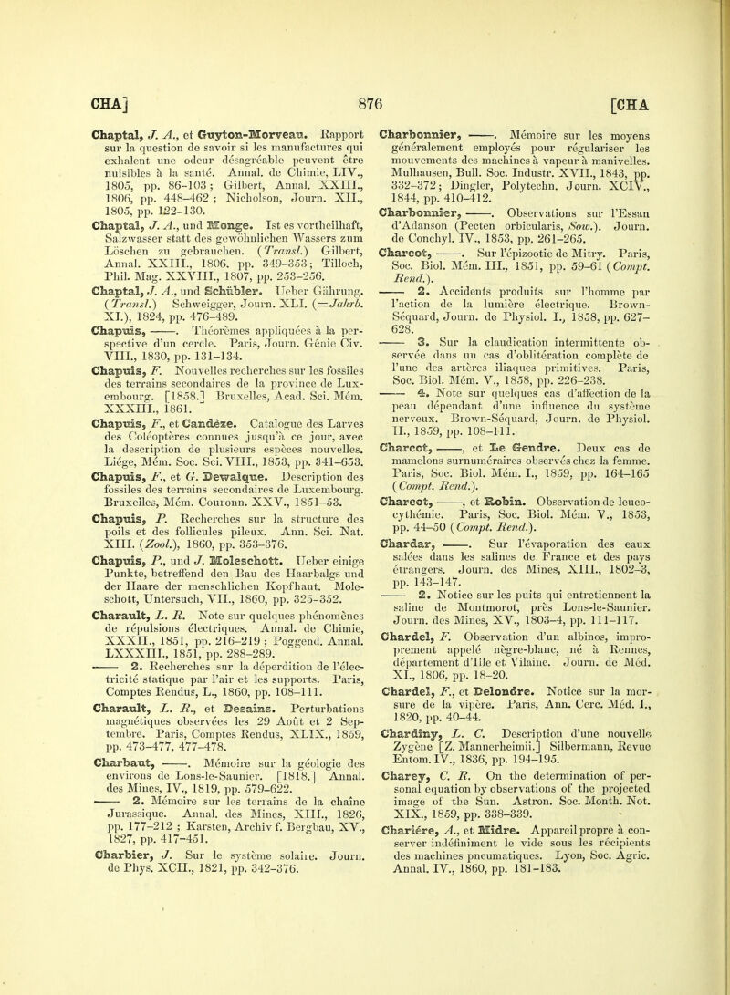 Chaptal, J. A., et Guyton-Morvea^.. Rapport sur la question de savoir si les manufactures qui exhalent une odeur desagreable peuvent etre nuisibles a la sante. Annal. de Chimie, LIV., 1805, pp. 86-103; Gilbert, Annal. XXIIL, 1806, pp. 448-462 ; Nicholson, Journ. XII., 1805, pp. 122-130. Chaptal, J. A., und fficrage. 1st es vortheilhaft, Salzwasser statt des gewohnlichen Wassers zum Loschen zu gebrauchen. {Transl.) Gilbert, Annal. XXIIL, 1806. pp. 349-353; Tilloch, Phil. Mag. XXVIII., 1807, pp. 253-256. Chaptal, J. A., und Schiibler. Ueber Gahrung. {Transl.) Schweigger, Journ. XLI. {—Jakrb. XL), 1824, pp. 476-489. Chapmis, • . Theoremes appliquees a la per- spective d'un cercle. Paris, Journ. Genie Civ. VIII., 1830, pp. 131-134. Chaptiis, F. Nouvelles recherches sur les fossiles des terrains secondaires de la province de Lux- embourg. [1858.1 Bruxelles, Acad. Sci. Mem. XXXIIL, 1861. Chapuis, F., et Can&eze. Catalogue des Larves des Coleopteres connues jusqu'a ce jour, avec la description de plusieurs especes nouvelles. Liege, Mem. Soc. Sci. VIII., 1853, pp. 341-653. Chapuis, F., et G. Bewalqne. Description des fossiles des terrains secondaires de Luxembourg. Bruxelles, Mem. Couronn. XXV., 1851-53. Chapuis, P. Recherches sur la structure des poils et des follicules pileux. Ann. Sci. Nat. XIII. (ZooL), 1860, pp. 353-376. Chapuis, P., und J. Moleschott. Ueber einige Punkte, betreffend den Bau des Llaarbalgs und der Llaare der menschlichen Kopfhaut. Mole- schott, Untersuch, VII., 1860, pp. 325-352. Charault, L. R. Note sur quelques phenomenes de repulsions electriques. Annal. de Chimie, XXXII., 1851, pp. 216-219 ; Poggend. Annal. LXXXIIL, 1851, pp. 288-289. 2. Recherches sur la deperdition de Felec- tricite statique par Fair et les supports. Paris, Comptes Rendus, L., 1860, pp. 108-111. Charault, L. R., et Desains. Perturbations magnetiqnes observees les 29 Aout et 2 Sep- tembre. Paris, Comptes Pendus, XLIX., 1859, pp. 473-477, 477-478. Charhaut, ■ . Memoire sur la geologie des environs de Lons-le-Saunier. [1818.] Annal. des Mines, IV., 1819, pp. 579-622. ■ 2. Memoire sur les terrains de la chaine Jurassique. Annal. des Mines, XIII., 1826, pp. 177-212 ; Karsten, Archiv f. Bergbau, XV., 1827, pp. 417-451. Charbier, J. Sur le systeme solaire. Journ. de Phys. XCIL, 1821, pp. 342-376. Charboianier, . Memoire sur les moyens generalement employes pour regulariser les mouvements des machines a vapeur a manivelles. Mulhausen, Bull. Soc. Industr. XVII., 1843, pp. 332-372; Dingier, Polytechn. Journ. XCIV., 1844, pp. 410-412. Charbounier, . Observations sur l'Essan dAdanson (Pecten orbicularis, Soiv.). Journ. de Conchyl. IV., 1853, pp. 261-265. Charcot, . Sur l'epizootie de Mi try. Paris, Soc. Biol. Mem. ILL. 1851, pp. 59-61 (Compt. Rend.). 2. Accidents produits sur l'homme par Faction de la lumiere electrique. Brown- Sequard, Journ. de Physiol. Iv 1858, pp. 627- 628. 3. Sur la claudication intermittente ob- servee dans un cas d'obliteration complete de l'une des arteres iliaques primitives. Paris, Soc. Biol. Mem. V., 1858, pp. 226-238. 4. Note sur quelques cas d'affection de la peau dependant d'une influence du systeme nerveux. Brown-Sequard, Journ. de Physiol. II., 1859, pp. 108-111. Charcot, , et Ee Gendre. Deux cas de mamelons surnumeraires observes chez la femme. Paris, Soc. Biol. Mem. I., 1859. pp. 164-165 {Compt. Rend.). Charcot, , et Hohin. Observation de leuco- cythemie. Paris, Soc. Biol. Mem. V., 1853, pp. 44-50 {Compt. Rend.). Cliardar, . Sur l'evaporation des eaux salees dans les salines de France et des pays en-angers. Journ. des Mines, XIII., 1802-3, pp. 143-147. 2. Notice sur les pints qui entretiennent la saline de Montmorot, pres Lons-le-Saunier. Journ. des Mines, XV., 1803-4, pp. 111-117. Char del, F. Observation d'un albinos, impro- prement appele negre-blanc, ne a Eennes, departement d'llle et Vilaine. Journ. de Med. XL, 1806, pp. 18-20. Chardel, F., et Belondre. Notice sur la mor- sure de la vipere. Paris, Ann. Cere. Med. I., 1820, pp. 40-44. Chardiny, L. C. Description d'une nouvelh-* Zygene [Z. Mannerheimii.] Silbermann, Eevue Entom.IV., 1836, pp. 194-195. Charey, C. R. On the determination of per- sonal equation by observations of the projected image of the Sun. Astron. Soc. Month. Not. XIX., 1859, pp. 338-339. Chariere, A., et Midre. Appareil propre a con- server indenniment le vide sous les recipients des machines pneumatiques. Lyon, Soc. Agric. Annal. IV., 1860, pp. 181-183.'