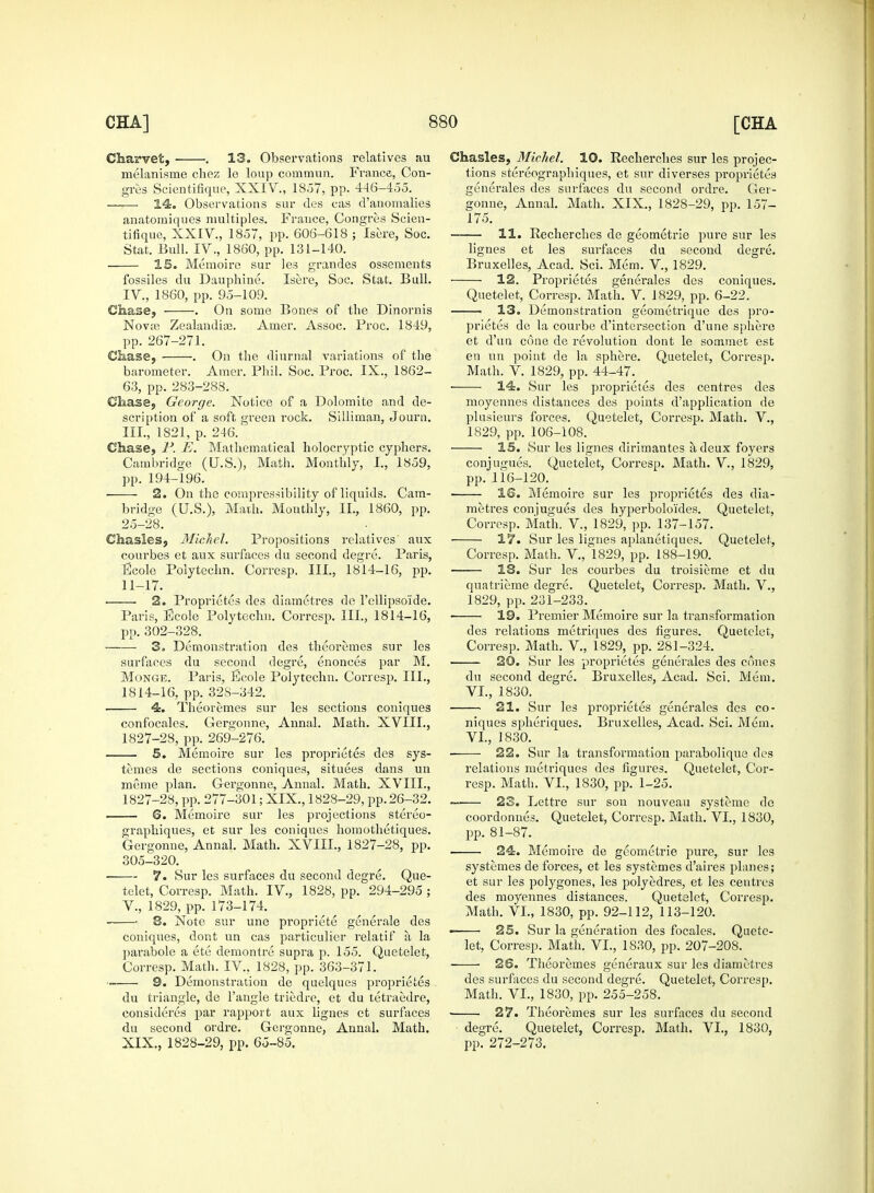 Charvet, . 13. Observations relatives au melanisme chez le loup conimun. France, Con- gres Scientifique, XXIV., 1857, pp. 446-455. 14. Observations sur ties cas d'anomalies anatomiques multiples. France, Congres Scien- tifique, XXIV., 1857, pp. 606-618 ; Isere, Soc. Stat. Bull. IV., 1860, pp. 131-140. IS. Memoire sur les grandes ossements fossiles du Dauphine. Isere, Soc. Stat. Bull. IV. , 1860, pp. 95-109. Chase, . On some Bones of the Dinornis Nova? Zealandia3. Amer. Assoc. Froc. 1849, pp. 267-271. Chase, . On the diurnal variations of the barometer. Amer. Phil. Soc. Froc. IX., 1862- 63, pp. 283-288. Chase, George. Notice of a Dolomite and de- scription of a soft green rock. Silliman, Journ. III., 1821, p. 246. Chase, P. E. Mathematical holocryptic cyphers. Cambridge (U.S.), Math. Monthly, I., 1859, pp. 194-196. 2. On the compressibility of liquids. Cam- bridge (U.S.), Math. Monthly, II., 1860, pp. 25-28. Chasles, Michel. Propositions relatives aux courbes et aux surfaces du second degre. Paris, Ecole Polytechn. Corresp, III., 1814-16, pp. 11-17. 2. Proprietes des diametres de l'cllipso'ide. Paris, Ecole Polytechn. Corresp. III., 1814-16, pp. 302-328. 3„ Demonstration des theoremes sur les surfaces du second degre, enonces par M. Monge. Paris, Eeole Polytechn. Corresp. III., 1814-16, pp. 32S-342. 4. Theoremes sur les sections coniques confocales. Gergonne, Annal. Math. XVIII., 1827-28, pp. 269-276. 5. Memoire sur les proprietes des sys- temes de sections coniques, situees dans un meme plan. Gergonne, Annal. Math. XVIII., 1827-28, pp. 277-301; XIX., 1828-29, pp. 26-32. 6. Memoire sur les projections stereo- graphiques, et sur les coniques homothetiques. Gergonne, Annal. Math. XVIIL, 1827-28, pp. 305-320. 7. Sur les surfaces du second degre. Que- telet, Corresp. Math. IV., 1828, pp. 294-295 ; V. , 1829, pp. 173-174. 8. Note sur une propriete generale des coniques, dont un cas particulier relatif a la parabole a ete demontre supra p. 155. Quetelet, Corresp. Math. IV., 1828, pp. 363-371. 9. Demonstration de quelques proprietes du triangle, de Tangle triedre, et du tetraedre, eonsideres par rapport aux lignes et surfaces du second ordre. Gergonne, Annal. Math. XIX., 1828-29, pp. 65-85. Chasles, Michel. 10. Recherches sur les projec- tions stereographiques, et sur diverses proprietes generales des surfaces du second ordre. Ger- gonne, Annal. Math. XIX., 1828-29, pp. 157- 175. 11. Recherches de geometrie pure sur les lignes et les surfaces du second degre. Bruxelles, Acad. Sci. Mem. V., 1829. 12. Proprietes generales des coniques. Quetelet, Corresp. Math. V. 1829, pp. 6-22. 13. Demonstration geometrique des pro- prietes de la courbe d'intersection d'une sphere et d'un cone de revolution dont le sommet est en un point de la sphere. Quetelet, Corresp. Math. V. 1829, pp. 44-47. 14. Sur les proprietes des centres des moyennes distances des points d'application de plusieurs forces. Quetelet, Corresp. Math. V., 1829, pp. 106-108. IS. Sur les lignes dirimantes a deux foyers conjugues. Quetelet, Corresp. Math. V., 1829, pp. 116-120. IS. Memoire sur les proprietes des dia- metres conjugues des hyperbolo'ides. Quetelet, Corresp. Math. V., 1829, pp. 137-157. ■ 17. Sur les lignes aplanetiques. Quetelet, Corresp. Math. V., 1829, pp. 188-190. 18. Sur les courbes du troisieme et du quatrieme degre. Quetelet, Corresp. Math. V., 1829, pp. 231-233. ■ 19. Premier Memoire sur la transformation des relations metriques des figures. Quetelet, Corresp. Math. V., 1829, pp. 281-324. 20. Sur les proprietes generales des cones du second degre. Bruxelles, Acad. Sci. Mem. VI, 1830. 21. Sur les proprietes generales des co- niques spheriques. Bruxelles, Acad. Sci. Mem. VI., 1830. ■ 22. Sur la transformation parabolique des relations metriques des figures. Quetelet, Cor- resp. Math. VI., 1830, pp. 1-25. — 23. Lettre sur son nouveau systeme de coordonnes. Quetelet, Corresp. Math. VI., 1830, pp. 81-87. 24. Memoire de geometrie pure, sur les systemes de forces, et les systemes d'aires planes; et sur les polygones, les polyedres, et les centres des moyennes distances. Quetelet, Corresp. Math. VI., 1830, pp. 92-112, 113-120. • 25. Sur la generation des focales. Quete- let, Corresp. Math. VI., 1830, pp. 207-208. 26. Theoremes generaux sur les diametres des surfaces du second degre. Quetelet, Corresp. Math. VI., 1830, pp. 255-258. 27. Theoremes sur les surfaces du second degre. Quetelet, Corresp. Math. VI., 1830, pp. 272-273.