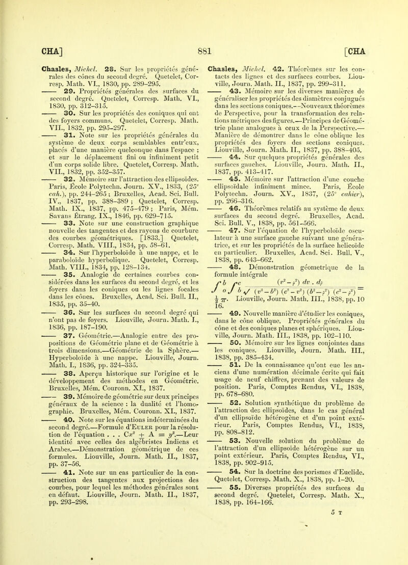 Chasles, Michel. 28. Sur les proprietes gene- rales ties cones du second degre. Quetelet, Cor- resp. Math. VI., 1830, pp. 289-295. ■ 29. Proprietes generates des surfaces du second degre. Quetelet, Corresp. Math. VI., 1830, pp. 312-315. 30. Sur les proprietes des coniques qui onfc des foyers communs. Quetelet, Corresp. Math. VII., 1832, pp. 295-297. 31. Note sur les proprietes generales du systeme de deux corps semblables entr'eux, places d'une maniere quelconque dans l'espace ; et sur le emplacement fini ou infiniment petit d'un corps solide libre. Quetelet, Corresp. Math. VII., 1832, pp. 352-357. 32. Memoire sur 1'attraction des ellipso'ides. Paris, Ecole Polytechn. Journ. XV., 1833, (25e cah.), pp. 244-265 ; Bruxelles, Acad. Sci. Bull. IV., 1837, pp. 388-389 ; Quetelet, Corresp. Math. IX., 1837, pp. 475-479; Paris, Mem. Savans Etrang. IX., 1846, pp. 629-715. 33. Note sur une construction graphique nouvelle des tangentes et des rayons de courbure des courbes geometriques. [1833.] Quetelet, Corresp. Math. VIII., 1834, pp. 58-61. 34. Sur l'hyperbolo'icle a une nappe, et le paraboloide hyperbolique. Quetelet, Corresp. Math. VIII., 1834, pp. 128-134. 35. Analogie de certaines courbes con- siderees dans les surfaces du second degre, et les foyers dans les coniques ou les lignes focales dans les cones. Bruxelles, Acad. Sci. Bull. II., 1835, pp. 35-40. 36. Sur les surfaces du second degre qui n'ont pas de foyers. Liouville, Journ. Math. I., 1836, pp. 187-190. 37. Geometrie.—Analogie entre des pro- positions de Geometrie plane et de Geometrie a trois dimensions.—Geometrie de la Sphere.— Hyperboloide a une nappe. Liouville, Jouru. Math. I., 1836, pp. 324-335. 38. Apercu historique sur l'origine et le developpement des methodes en Geometrie. Bruxelles, Mem. Couronn. XI., 1837. 39. Memoire de geometrie sur deux principes generaux de la science : la dualite et l'homo- graphie. Bruxelles, Mem. Couronn. XL, 1837. 40. Note sur les equations indeterminees du second degre.—Formule d'EuLER pour la resolu- tion de l'equation . . . Cx2 -+- A = y2.—Leur identite avec celles des algebristes Indiens et Arabes.—Demonstration geometrique de ces formules. Liouville, Journ. Math. II., 1837, pp. 37-56. 41. Note sur un cas particulier de la con- struction des tangentes aux projections des courbes, pour lequel les methodes generales sont en defaut. Liouville, Journ. Math. II., 1837, pp. 293-298. Chasles, Michel. 42. Theoremes sur les con- tacts des lignes et des surfaces courbes. Liou- ville, Journ. Math. II., 1837, pp. 299-311. 43. Memoire sur les diverses manieres de generaliser les proprietes des diametres conjugues dans les sections coniques.--Nouveaux theoremes de Perspective, pour la transformation des rela- tions metriques des figures.—Principes de Geome- trie plane analogues a ceux de la Perspective.— Maniere de demontrer dans le cone oblique les proprietes des foyers des sections coniques. Liouville, Journ. Math. II., 1837, pp. 388-405. 44. Sur quelques proprietes generales des surfaces gauches. Liouville, Journ. Math. II., 1837, pp. 413-417. 45. Memoire sur l'attraction d'une couche ellipsoidale infiniment mince. Paris, Ecole Polytechn. Journ. XV., 1837, (25° cahier), pp. 266-316. 46. Theoremes relatifs au systeme de deux surfaces du second degre. Bruxelles, Acad. Sci. Bull. V., 1838, pp. 561-566. 47. Sur l'equation de l'hyperboloide oscu- lateur a une surface gauche suivant une genera- trice, et sur les proprietes de la surface helicoide en particulier. Bruxelles, Acad. Sci. Bull. V., 1838, pp. 643-662. 48. Demonstration geometrique de la formule integrate rb pc Q2 - f) dv . dp J oj b -v2)(b2-P2) (c2 - p'1) ~ i 7j-. Liouville, Journ. Math. III., 1838, pp. 10 16. 49. Nouvelle maniere d'etudier les coniques, dans le cone oblique. Proprietes generales du cone et des coniques planes et spheriques. Liou- ville, Journ. Math. III., 1838, pp. 102-110. . 50. Memoire sur les lignes conjointes dans les coniques. Liouville, Journ. Math. III., 1838, pp. 385-434. 51. De la connaissance qu'ont eue les an- ciens d'une numeration decimate ecrite qui fait usage de neuf chiffres, prenant des valeurs de position. Paris, Comptes Rendus, VI., 1838, pp. 678-680. 52. Solution synthetique du probleme de l'attraction dec ellipso'ides, dans le cas general d'un ellipso'ide heterogene et d'un point exte- rieur. Paris, Comptes Rendus, VI., 1838, pp. 808-812. 53. Nouvelle solution du probleme de l'attraction d'un ellipso'ide heterogene sur un point exterieur. Paris, Comptes Rendus, VL, 1838, pp. 902-915. 54. Sur la doctrine des porismes d'Euclide. Quetelet, Corresp. Math. X., 1838, pp. 1-20. 55. Diverses proprietes des surfaces du second degre. Quetelet, CorresD. Math. X., 1838, pp. 164-166. 5 T