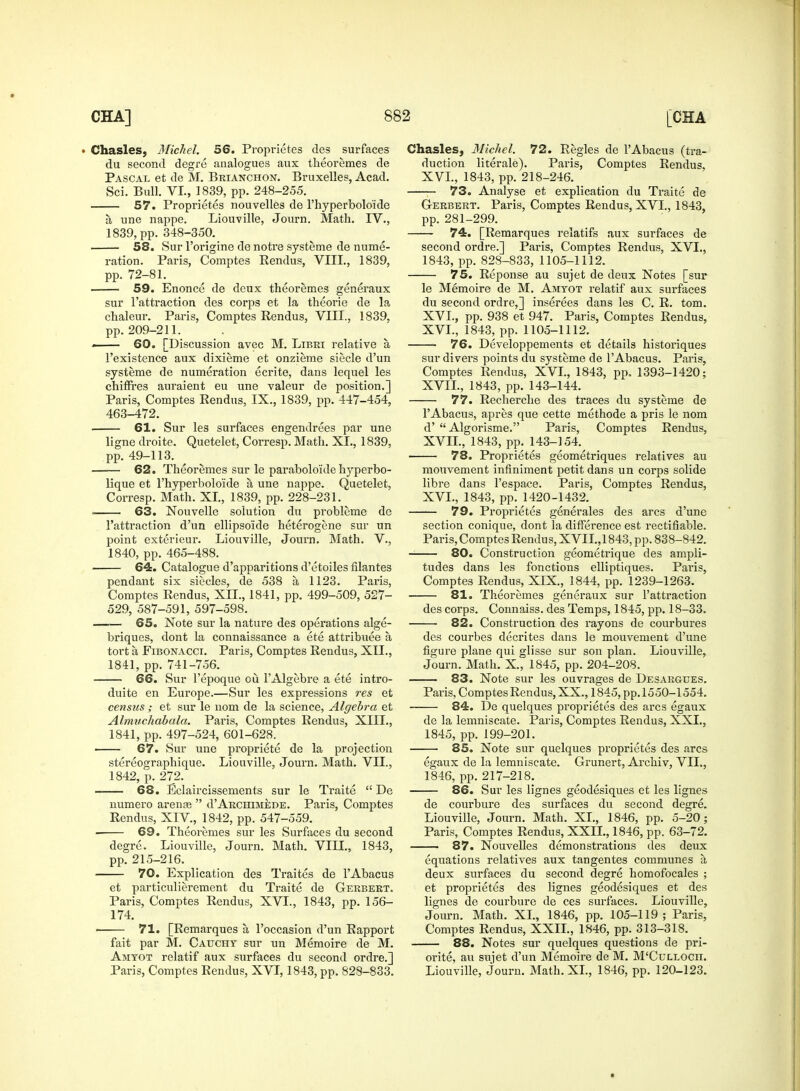 • Chasles, Michel. 56. Proprietes des surfaces du second degre analogues aux theoremes de Pascal et de M. Brianchon. Bruxelles, Acad. Sci. Bull. VI., 1839, pp. 248-255. 57. Proprietes nouvelles de l'hyperbolo'ide a une nappe. Liouville, Journ. Math. IV., 1839, pp. 348-350. 58. Sur l'origine de notre systeme de nume- ration. Paris, Comptes Rendus, VIII., 1839, pp. 72-81. 59. Enonce de deux theoremes generaux sur l'attraction des corps et la theorie de la chaleur. Paris, Comptes Rendus, VIII., 1839, pp. 209-211. 60. [Discussion avec M. Libri relative a, l'existence aux dixieme et onzieme siecle d'un systeme de numeration ecrite, dans lequel les chinres auraient eu une valeur de position.] Paris, Comptes Rendus, IX., 1839, pp. 447-454, 463-472. 61. Sur les surfaces engendrees par une ligne droite. Quetelet, Corresp. Math. XL, 1839, pp. 49-113. 62. Theoremes sur le parabolo'ide hyperbo- lique et l'hyperbolo'ide a une nappe. Quetelet, Corresp. Math. XL, 1839, pp. 228-231. . 63. Nouvelle solution du probleme de l'attraction d'un ellipsoide heterogene sur un point exterieur. Liouville, Journ. Math. V., 1840, pp. 465-488. 64. Catalogue d'apparitions d'etoiles filantes pendant six siecles, de 538 a, 1123. Paris, Comptes Rendus, XII., 1841, pp. 499-509, 527- 529, 587-591, 597-598. 65. Note sur la nature des operations alge- briques, dont la connaissance a ete attribute a, tort a Fibonacci. Paris, Comptes Rendus, XII., 1841, pp. 741-756. 66. Sur l'epoque ou l'Algebre a ete intro- duite en Europe.—Sur les expressions res et census ; et sur le nom de la science, Algebra et Almuchabala. Paris, Comptes Rendus, XIII., 1841, pp. 497-524, 601-628. 67. Sur une propriete de la projection stereographique. Liouville, Journ. Math. VII., 1842, p. 272. 68. Eclaircissements sur le Traite  De numero arense  d'Archimede. Paris, Comptes Rendus, XIV, 1842, pp. 547-559. 69. Theoremes sur les Surfaces du second degre. Liouville, Journ. Math. VIII., 1843, pp. 215-216. 70. Explication des Traites de l'Abacus et particulierement du Traite de Gerbert. Paris, Comptes Rendus, XVI., 1843, pp. 156- 174. 71. [Remarques a, l'occasion d'un Rapport fait par M. Caucht sur un Memoire de M. Amtot relatif aux surfaces du second ordre.] Paris, Comptes Rendus, XVI, 1843, pp. 828-833. Chasles, Michel. 72. Regies de l'Abacus (tra- duction literale). Paris, Comptes Rendus, XVI., 1843, pp. 218-246. 73. Analyse et explication du Traite de Gerbert. Paris, Comptes Rendus, XVI., 1843, pp. 281-299. 74. [Remarques relatifs aux surfaces de second ordre.] Paris, Comptes Rendus, XVI., 1843, pp. 828-833, 1105-1112. 75. Reponse au sujet de deux Notes [sur le Memoire de M. Amyot relatif aux surfaces du second ordre,] inserees dans les C. R. torn. XVI., pp. 938 et 947. Paris, Comptes Rendus, XVI. , 1843, pp. 1105-1112. 76. Developpements et details historiques sur divers points du systeme de l'Abacus. Paris, Comptes Rendus, XVI., 1843, pp. 1393-1420; XVII. , 1843, pp. 143-144. 77. Recherche des traces du systeme de l'Abacus, apres que cette methode a pris le nom d' Algorisme. Paris, Comptes Rendus, XVII., 1843, pp. 143-154. ■ 78. Proprietes geometriques relatives au mouvement infiniment petit dans un corps solide libre dans l'espace. Paris, Comptes Rendus, XVI., 1843, pp. 1420-1432. 79. Proprietes generates des arcs d'une section conique, dont la difference est rectifiable. Paris, Comptes Rendus, XVII.,1843, pp. 838-842. 80. Construction geometrique des ampli- tudes dans les fonctions elliptiques. Paris, Comptes Rendus, XIX., 1844, pp. 1239-1263. 81. Theoremes generaux sur l'attraction des corps. Connaiss. des Temps, 1845, pp. 18-33. 82. Construction des rayons de courbures des courbes decrites dans le mouvement d'une figure plane qui glisse sur son plan. Liouville, Journ. Math. X., 1845, pp. 204-208. 83. Note sur les ouvrages de Desargtjes. Paris, Comptes Rendus, XX., 1845, pp. 1550-1554. 84. De quelques proprietes des arcs egaux de la lemniscate. Paris, Comptes Rendus, XXL, 1845, pp. 199-201. 85. Note sur quelques proprietes des arcs egaux de la lemniscate. Grunert, Archiv, VIL, 1846, pp. 217-218. 86. Sur les lignes geodesiques et les lignes de courbure des surfaces du second degre. Liouville, Journ. Math. XL, 1846, pp. 5-20; Paris, Comptes Rendus, XXII., 1846, pp. 63-72. 87. Nouvelles demonstrations des deux equations relatives aux tangentes communes a, deux surfaces du second degre homofocales ; et proprietes des lignes geodesiques et des lignes de courbure de ces surfaces. Liouville, Journ. Math. XL, 1846, pp. 105-119; Paris, Comptes Rendus, XXII., 1846, pp. 313-318. 88. Notes sur quelques questions de pri- orite, au sujet d'un Memoire de M. M'CuLLOCn. Liouville, Journ. Math. XL, 1846, pp. 120-123.