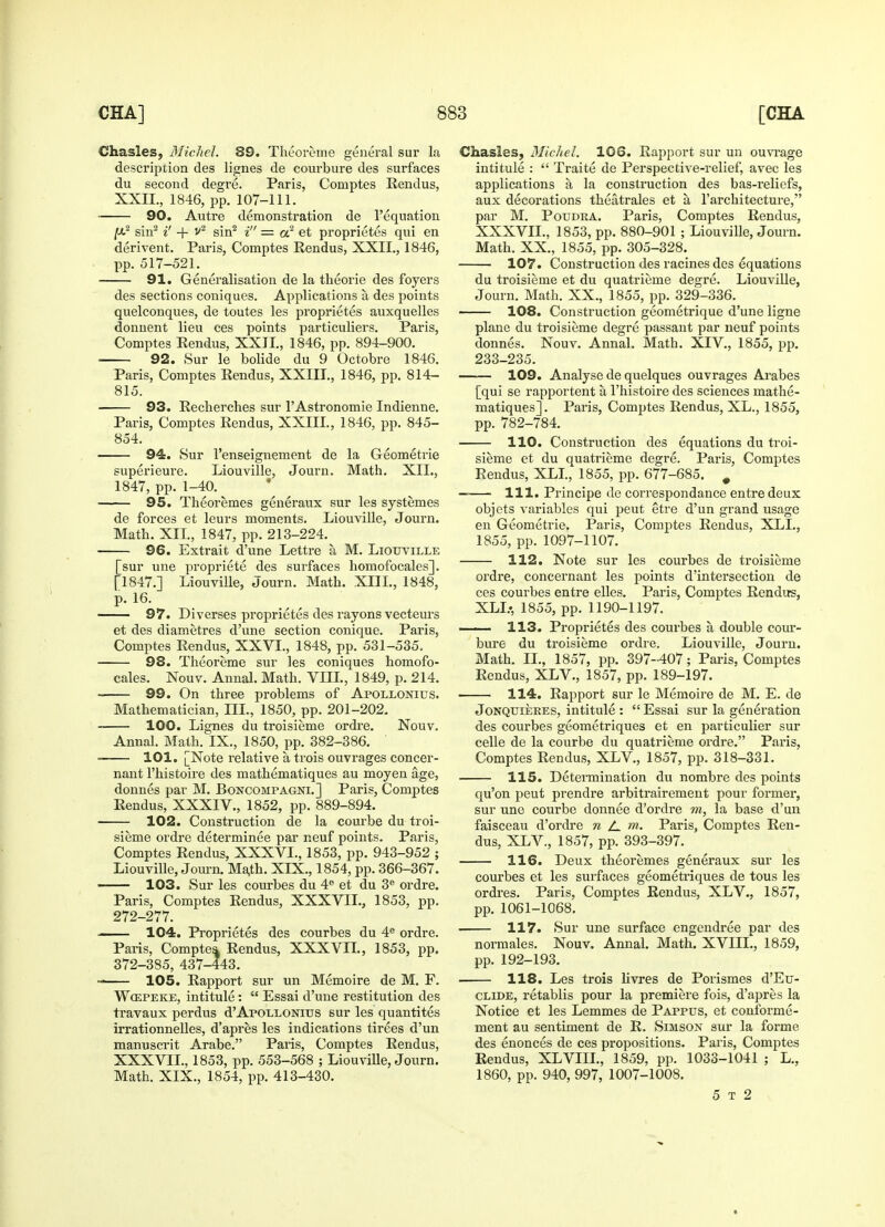 Chasles, Michel. 89. Theoreme general sur la description des lignes de courbure des surfaces du second degre. Paris, Coniptes Rendus, XXII., 1846, pp. 107-111. 90. Autre demonstration de Pequation sin2 i' + v2 sin2 i = a2 et proprietes qui en derivent. Paris, Comptes Rendus, XXII., 1846, pp. 517-521. 91. Generalisation de la theorie des foyers des sections coniques. Applications a des points quelconques, de toutes les proprietes auxquelles donnent lieu ces points particuliers. Paris, Comptes Rendus, XXII., 1846, pp. 894-900. ■ 92. Sur le bolide du 9 Octobre 1846. Paris, Comptes Rendus, XXIII., 1846, pp. 814- 815. 93. Recherches sur l'Astronomie Indienne. Paris, Comptes Rendus, XXIII., 1846, pp. 845- 854. 94. Sur l'enseignement de la Geometrie superieure. Liouville, Journ. Math. XII., 1847, pp. 1-40. 95. Theoremes generaux sur les systemes de forces et leurs moments. Liouville, Journ. Math. XII, 1847, pp. 213-224. 96. Extrait d'une Lettre a M. Liouville [sur une propriete des surfaces homofocales]. [1847.] Liouville, Journ. Math. XIII., 1848, p. 16. 97. Diverses proprietes des rayons vecteurs et des diametres d'une section conique. Paris, Comptes Rendus, XXVI., 1848, pp. 531-535, 98. Theoreme sur les coniques homofo- cales. Nouv. Annal. Math. VIII., 1849, p. 214. 99. On three problems of Apollonius. Mathematician, III., 1850, pp. 201-202. 100. Lignes du troisieme ordre. Nouv. Annal. Math. IX., 1850, pp. 382-386. 101. [Note relative a trois ouvrages concer- nant l'histoire des mathematiques au moyen age, donnes par M. Boncompagni.] Paris, Comptes Rendus, XXXIV., 1852, pp. 889-894. 102. Construction de la coui'be du troi- sieme ordre determinee par neuf points. Paris, Comptes Rendus, XXXVI., 1853, pp. 943-952 ; Liouville, Journ. Ma,th. XIX., 1854, pp. 366-367. 103. Sur les courbes du 4e et du 3e ordre. Paris, Comptes Rendus, XXXVII., 1853, pp. 272-277. —— 104. Proprietes des courbes du 4e ordre. Paris, Comptes. Rendus, XXXVII., 1853, pp. 372-385, 437-443. «■ 105. Rapport sur un Memoire de M. F. Wospeke, intitule:  Essai d'une restitution des travaux perdus d'Apollonius sur les quantites irrationnelles, d'apres les indications tirees d'un manusci'it Arabe. Paris, Comptes Rendus, XXXVII., 1853, pp. 553-568 ; Liouville, Journ. Math. XIX., 1854, pp. 413-430. Chasles, Michel. 106. Rapport sur un ouvrage intitule :  Traite de Perspective-relief, avec les applications a la construction des bas-reliefs, aux decorations theatrales et a, l'architecture, par M. Poudra. Paris, Comptes Rendus, XXXVII., 1853, pp. 880-901 ; Liouville, Journ. Math. XX., 1855, pp. 305-328. 107. Construction des racines des equations du troisieme et du quatrieme degre. Liouville, Journ. Math. XX., 1855, pp. 329-336. 108. Construction geometrique d'une ligne plane du troisieme degre passant par neuf points donnes. Nouv. Annal. Math. XlV., 1855, pp. 233-235. 109. Analyse de quelques ouvrages Arabes [qui se rapportent a, l'histoire des sciences mathe- matiques]. Paris, Comptes Rendus, XL., 1855, pp. 782-784. 110. Construction des equations du troi- sieme et du quatrieme degre. Paris, Comptes Rendus, XLI., 1855, pp. 677-685. # — 111. Principe de correspondance entre deux objets variables qui peut etre d'un grand usage en Geometrie. Paris, Comptes Rendus, XLI., 1855, pp. 1097-1107. 112. Note sur les courbes de troisieme ordre, concernant les points d'intersection de ces courbes entre elles. Paris, Comptes Rendus, XLL, 1855, pp. 1190-1197. 113. Proprietes des courbes a double cour- bure du troisieme ordre. Liouville, Journ. Math. II., 1857, pp. 397-407; Paris, Comptes Rendus, XLV., 1857, pp. 189-197. 114. Rapport sur le Memoire de M. E. de Jonquieres, intitule :  Essai sur la generation des courbes geometriques et en particulier sur celle de la courbe du quatrieme ordre. Paris, Comptes Rendus, XLV., 1857, pp. 318-331. 115. Determination du nombre des points qu'on peut prendre arbitrairement pour former, sur une courbe donnee d'ordre m, la base d'un faisceau d'ordre n A m- Paris, Comptes Ren- dus, XLV., 1857, pp. 393-397. 116. Deux theoremes generaux sur les courbes et les surfaces geometriques de tous les ordres. Paris, Comptes Rendus, XLV., 1857, pp. 1061-1068. • 117. Sur une surface engendree par des normales. Nouv. Annal. Math. XVIIL, 1859, pp. 192-193. 118. Les trois livres de Porismes d'Eu- clide, retablis pour la premiere fois, d'apres la Notice et les Lemmes de Pappus, et conibrme- ment au sentiment de R. Simson sur la forme, des enonces de ces propositions. Paris, Comptes Rendus, XLVIII., 1859, pp. 1033-1041 ; L., 1860, pp. 940, 997, 1007-1008. 5 t 2