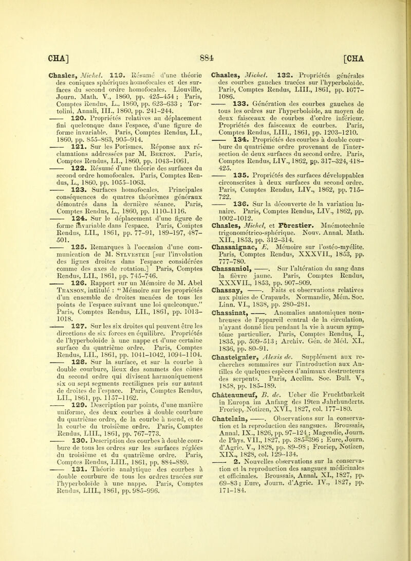 Chasles, Michel. 119. Resume d'une theorie cles coniques spheriques homofocales et des sur- faces du second ordre homofocales. Liouville, Journ. Math. V., 1860, pp. 425-454 ; Paris, Comptes Rendus, L.. 1860, pp. 623-633 ; Tor- tolini, Annali, III.. 1860, pp. 241-244. 120. Proprietes relatives au deplacement fini quelconque dans l'espace, d'une figure de forme invariable. Paris, Comptes Rendus, LI., 1860, pp. 855-863, 905-914. ■ 121. Sur les Porismes. Reponse aux re- clamations addressees par M. Breton. Paris, Comptes Rendus, LI., 1860, pp. 1043-1061. 122. Resume d'une theorie des surfaces du second ordre homofocales. Paris, Comptes Ren- dus, L., 1860, pp. 1055-1063. 123. Surfaces homofocales. Principales consequences de quatres theoremes generaux demontres dans la derniere seance. Paris, Comptes Rendus, L., 1860, pp. 1110-1116. 124. Sur le deplacement d'une figure de forme invariable dans l'espace. Paris, Comptes Rendus, LII., 1861, pp. 77-91, 189-197, 487- 501. 125. Remarques a, l'occasion d'une com- munication de M. Sylvester [sur l'involution des lignes droites dans l'espace considerees comme des axes de rotation.] Paris, Comptes Rendus, LII., 1861, pp. 745-746. 126. Rapport sur un Memoire de M. Abel Transon, intitule :  Memoire sur les proprietes d'un ensemble de droites menees de tous les points de l'espace suivant une loi quelconque. Paris, Comptes Rendus, LII., 1861, pp. 1013- 1018. 127. Sur les six droites qui peuvent etre les directions de six forces en equilibre. Proprietes de l'hyperbolo'ide a une nappe et d'une certaine surface du quatrieme ordre. Paris, Comptes Rendus, LII., 1861, pp. 1041-1042, 1094-1104. 128. Sur la surface, et sur la courbe a double courbure, lieux des sommets des cones du second ordre qui divisent harmoniquement six ou sept segments rectilignes pris sur autant de droites de l'espace. Paris, Comptes Rendus, LII., 1861, pp. 1157-1162. 129. Description par points, d'une maniere uniforme, des deux courbes a double courbure du quatrieme ordre, de la courbe a nceud, et de la courbe du troisieme ordre. Paris, Comptes Rendus, LIIL, 1861, pp. 767-773. ■ 130. Description des courbes a double cour- bure de tous les ordres sur les surfaces reglees du troisieme et du quatrieme ordre. Paris, Comptes Rendus, LIIL, 1861, pp. 884-889. 131. Theorie analytique des courbes a double courbure de tous les ordres tracees sur l'hyperbolo'ide a une nappe. Paris, Comptes Rendus, LIIL, 1861, pp. 985-996. Chasles, Michel. 132. Proprietes generates des courbes gauches tracees sur l'hyperbolo'ide. Paris, Comptes Rendus, LIIL, 1861, pp. 1077- 1086. 133. Generation des courbes gauches de tous les ordres sur l'hyperbolo'ide, au moyen de deux faisceaux de courbes d'ordre inferieur. Proprietes des faisceaux de courbes. Paris, Comptes Rendus, LIIL, 1861, pp. 1203-1210. 134. Proprietes des courbes a, double cour- bure du quatrieme ordre provenant de l'inter- section de deux surfaces du second ordre. Paris, Comptes Rendus, LIV., 1862, pp. 317-324, 418- 425. 135. Proprietes des surfaces developpables circonscrites a deux surfaces du second ordre. Paris, Comptes Rendus, LIV., 1862, pp. 715- 722. 136. Sur la decouverte de la variation lu- naire. Paris, Comptes Rendus, LIV., 1862, pp. 1002-1012. Chasles, Michel, et Pbrestier. Mnemotechnie trigonometrico-spherique. Nouv. Annal. Math. XII., 1853, pp. 312-314. Chassaignac, E. Memoire sur l'osteo-myelite. Paris, Comptes Rendus, XXXVIL, 1853, pp. 777-780. Chassaniol, . Sur l'alteration du sang dans la fievre jaune. Paris, Comptes Rendus, XXXVIL, 1853, pp. 907-909. Chassay, . Paits et observations relatives aux pluies de Crapauds. Normandie, Mem. Soc. Linn. VI., 1838, pp. 280-281. Chassinat, . Anomalies anatomiques nom- breuses de l'appareil central de la circulation, n'ayant donne lieu pendant la vie a aucun symp- tonie particulier. Paris, Comptes Rendus, I., 1835, pp. 509-513; Arckiv. Gen. de Med. XL. 1836, pp. 80-91. Chasteignier, Alexis de. Supplement aux re- cherches sommaires sur l'introduction aux An- tilles de quelques especes d'animaux destructeurs des serpents. Paris, Acclim. Soc. Bull. V., 1858, pp. 185-189. Chateauneuf, B. de. Ueber die Fruchtbarkeit in Europa im Anfang des 19ten Jahrhunderts. Froriep, Notizen, XVI., 1827, col. 177-180. Chatelain, . Observations sur la conserva- tion et la reproduction des sangsues. Broussais, Annal. IX., 1826, pp. 97-124 ; Magendie, Journ. de Phys. VII., 1827, pp. 385-396 ; Eure, Journ. d'A^ric. V., 1828, pp. 89-98; Froriep, Xotizen, XIX., 1828, col. 129-134. 2. Nouvelles observations sur la conserva- tion et la reproduction des sangsues medicinales et officinales. Broussais, Annal. XL, 1827, pp. 69-83; Eure, Journ. d'Agric. IV, 1827, pp. 171-184.