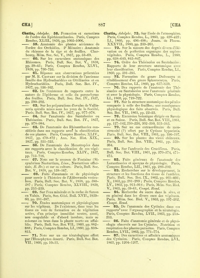 Chatin, Adolphe. 58. Formation et caracteres de l'ordre des Epirhizanthacees. Paris, Comptes Eendus, XLIII., 1856, pp. 1005-1006. 59. Anatomie des plantes aeriennes de l'ordre des Orchidees. 2e Memoire : Anatomie du rhizome de la tige et de feuilles. Cher- bourg, Mem. Soc. Sci. V., 1857, pp. 33-69. 60. Sur les caracteres anatomiques des Rhizomes. Paris, Bull. Soc. Bot. V., 1858, pp. 39—45; Paris, Comptes Rendus, XLVL, 1858, pp. 730-733. ■ 61. Reponse aux observations presentees par M. R. Caspaky sur la division de l'ancienne famille des Hydrocharidees en Otteliacees et en Hydrocharidees. Paris, Bull. Soc. Bot. IV., 1857, pp. 156-162. 62. De l'existence de rapports entre la nature de l'epiderme et celle du paren chyme des feuilles. Paris, Bull. Soc. Bot. IV., 1857, pp. 290-292. 63. Sur les preparations d'ovules de Vallis- neria spiralis mises sous les yeux de la Societe. Paris, Bull. Soc. Bot. IV., 1857, pp. 977-978. ■ 64. Sur l'anatomie des Santalacees ou Thesiacees. Paris, Bull. Soc. Bot. IV., 1857, pp. 978-984. 65. De l'anatomie des Rhinanthacees con- sidered dans ses rapports avec la classification de ces plantes. Paris, Comptes Rendus, XLIV., 1857, pp. 470-472; Ann. Nat. Hist. XIX., 1857, pp. 331-333. . 66. De l'anatomie des Monotropees dans ses rapports avec la classification de ces vege- taux. Paris, Comptes Rendus, XLIV., 1857, pp. 713-716. 67. Note sur le cresson de Fontaine (Si- symbrium Nasturtium, Linn., Nasturtium offici- nale, R. Br.) et sur sa culture. Paris, Bull. Soc. Bot. V., 1858, pp. 158-167. —— 68. Faits d'anatomie et de physiologie pour servir a l'histoire de l'Aldrovanda vesicu- losa. Paris, Bull. Soc. Bot. V., 1858, pp. 580- 587 ; Paris, Comptes Rendus, XLVIII., 1859, pp. 255-259. 69. Sur l'eau minerale et la roche de Saxon en Valais. Paris, Soc. Geol. Bull. XVII., 1859- 60, pp. 381-387. 70. Etudes anatomiques et physiologiques sur les vegetaux. De l'existence, dans tous les tissus en voie de formation ou de vegetation active, d'un principe imraediat neutre, azote, non coagulable et d'abord incolore, mais se colorant en brun dans la plante morte ou affai- blie. Paris, Bull. Soc. Bot. VII., 1860, pp. 882- 888 ; Paris, Comptes Rendus, LI., 1860, pp. 810- 813. 71. Note sur un cas teratologique offert par l'Henophyton deserti. Paris, Bull. Soc. Bot. VII., 1860, pp. 10-11. Chatin, Adolphe. 72. Sur l'iode de l'atmosphere. Paris, Comptes Rendus, L., 1860, pp. 420-422; LI., 1860, pp. 496-498; Journ. de Pharm. XXXVIL, 1860, pp. 259-261. ■ 73. Sur la mesure des degres divers d'ele- vation ou de perfection organique des especes vegetales. Paris, Comptes Rendus, L., 1860. pp. 638-640, 843-847. ■ 74. Ordre des Thesiacees ou Santalacees : Rapports de leur structure anatomique avec leur classification. Paris, Comptes Rendus, LI., 1860, pp. 591-595. 75. Formation du genre Dufreuoya et retablissement d'un genre Sphrerocarya. Paris, Comptes Rendus, LI., 1860, pp. 657-659. 76. Des rapports de l'anatomie des The- siacees ou Santalacees avec l'anatomie generale et avec la physiologie. Paris, Comptes Rendus, LI., 1860, pp. 719-722. 77. Sur la structure anatomique des petales comparee a celle des feuilles; une consequence physiologique des faits observes. Paris, Bull. Soc. Bot. VII., 1861, pp. 22-23. 78. Excursion botanique dirigee en Savoie et en Suisse. Paris, Bull. Soc. Bot. VIII., 1861, pp. 127-142,210-226, 302-310, 333-345. 79. Sur un cas extraordinaire de mon- struosite (?) offert par le Cytinus hypocistis. Paris, Bull. Soc. Bot. VIII., 1861, pp. 196-197. 80. Sur les plantes des vieux chateaux. Paris, Bull. Soc. Bot. VIH., 1861, pp. 359- 364. 81. Sur l'androcee des Cruciferes. Paris, Bull. Soc. Bot. VIII., 1861, pp. 370-374, 471- 475. 82. Faits generaux de Fanatoniie des Loranthacees et apercus de physiologie. Paris, Comptes Rendus, LIL, 1861, pp. 289-292. S3. Recherches sur le developpement, la structure et les fonctions des tissus de l'anthere. Paris, Bull. Soc. Bot. IX., 1862, pp. 461-466; X., 1863, pp. 281-289 ; Paris, Comptes Rendus, LV, 1862, pp. 911-914 ; Paris, Mem. Soc. Biol. V., 1863, pp. 59-61, Compt. Rend. 84. Recherche du sucre dans la seve, et en general dans les divers sues des vegetaux. Paris, Mem. Soc. Biol. V., 1863, pp. 197-202, Compt. Rend. 85. De l'anatomie des Cytinees dans ses rapports51 avec l'organographie et la teratologic. Paris, Comptes Rendus, LVIL, 1863, pp. 210- 213. ■ 86. Faits d'anatomie generale et de physi- ologie observes sur les Cytinees. Nutrition et respiration des plantes parasites. Paris, Comptes Rendus, LVIL, 1863, pp. 771-774. — 87. Des caracteres et affinites anatomiques des Cytinees. Paris, Comptes Rendus, LVL. 1863, pp. 1204-1207.