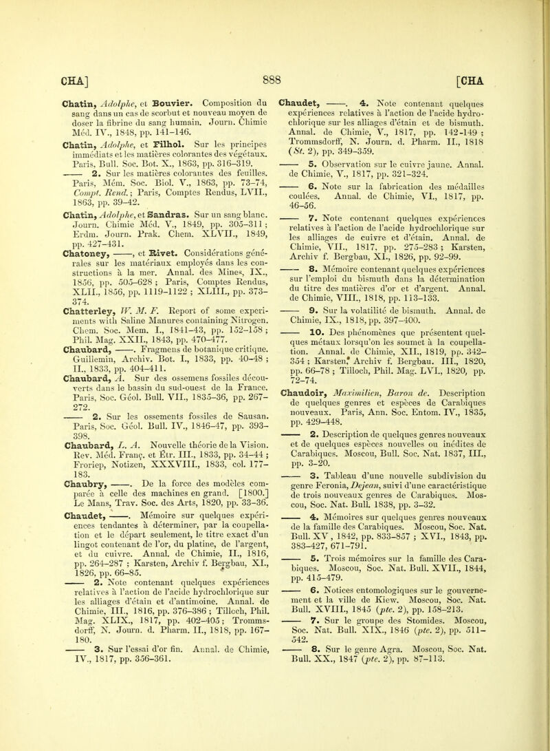 Chatin, Adolphe, et Bouvier. Composition du sang dans un cas de scorbut et nouveau moyen de doser la fibrine du sang humain. Journ. Chimie Med. IV., 1848, pp. 141-146. Chatin, Adolphe, et Filhol. Sur les principes inimediats et les matieres colorantes des vegetaux. Paris, Bull. Soc. Bot. X., 1863, pp. 316-319. 2. Sur les matieres colorantes des feuilles. Paris, Mem. Soc. Biol. V., 1863, pp. 73-74, Compt. Rend.; Paris, Comptes Rendus, LVII., 1863, pp. 39-42. Chatin, Adolphe, et Sandras. Sur un sang blanc. Journ. Chimie Med. V„ 1849, pp. 305-311; Erdm. Journ. Prak. Chem. XLVIJ., 1849, pp. 427-431. Chatoney, , et Kivet. Considerations gene- rales sur les materiaux employes dans les con- structions a la mer. Annal. des Mines, IX., 1856, pp. 505-628 ; Paris, Comptes Rendus, XLIL, 1856, pp. 1119-1122 ; XLIII., pp. 373- 374. Chatterley, TV. M. F. Report of some experi- ments with Saline Manures containing Nitrogen. Chem. Soc. Mem. I., 1841-43, pp. 152-158; Phil. Mag. XXIL, 1843, pp. 470-477. Chaubard, . Fragmens de botanique critique. Guillemin, Archiv. Bot. L, 1833, pp. 40-48 ; II., 1833, pp. 404-411. Chaubard, A. Sur des ossemens fossiles decou- verts dans le bassin du sud-ouest de la France. Paris, Soc. Geol. Bull. VII., 1835-36, pp. 267- 272. 2. Sur les ossements fossiles de Sausan. Paris, Soc. Geol. Bull. IV., 1846-47, pp. 393- 398. Chaubard, L. A. Nouvelle theorie de la Vision. Rev. Med. Franc, et Etr. III., 1833, pp. 34-44 ; Froriep, Notizen, XXXVIII., 1833, col. 177- 183. Chaubry, . De la force des mocleles com- pared a, celle des machines en grand. [1800.] Le Mans, Trav. Soc. des Arts, 1820, pp. 33-36. Chaudet, . Memoire sur quelques experi- ences tendantes a determiner, par la coupella- tion et le depart seulement, le titre exact d'un lingot contenant de l'or, du platine, de l'argent, et du cuivre. Annal. de Chimie, II., 1816, pp. 264-287 ; Karsten, Archiv f. Bergbau, XI., 1826, pp. 66-85. 2. Note contenant quelques experiences relatives a Taction de l'acide hydrochlorique sur les alliages d'etain et d'antimoine. Annal. de Chimie, III., 1816, pp. 376-386 ; Tillcch, Phil. Mag. XLIX., 1817, pp. 402-405; Tromms- dorff, N. Journ. d. Pharm. II., 1818, pp. 167- 180. 3. Sur l'essai d'or fin. Annal. de Chimie, IV., 1817, pp. 356-361. Chaudet, . 4. Note contenant quelques experiences relatives a Taction de l'acide hydro- chlorique sur les alliages d'etain et de bismuth. Annal. de Chimie, V., 1817, pp. 142-149 ; Trommsdorff, N. Journ. d. Pharm. II., 1818 (St. 2), pp. 349-359. 5. Observation sur le cuivre jaune. Annal. de Chimie, V., 1817, pp. 321-324. 6. Note sur la fabrication des rnedailles coulees. Annal. de Chimie, VI., 1817, pp. 46-56. 7. Note contenant quelques experiences relatives a, Taction de l'acide hydrochlorique sur les alliages de cuivre et d'etain. Annal. de Chimie, VII., 1817, pp. 275-283 ; Karsten, Archiv f. Bergbau, XL, 1826, pp. 92-99. —— 8. Memoire contenant quelques experiences sur Temploi du bismuth dans la determination du titre des matieres d'or et d'argent. Annal. de Chimie, VIII., 1818, pp. 113-133. 9. Sur la volatility de bismuth. Annal. de Chimie, IX, 1818, pp. 397-400. 10. Des phenomenes que presentent quel- ques metaux lorsqu'on les soumet a la coupella- tion. Annal. de Chimie, XII., 1819, pp. 342- 354 ; Karsten,* Archiv f. Bergbau. III., 1820, pp. 66-78 ; Tilloch, Phil. Mag. LVL, 1820, pp. 72-74. Chaudoir, Maxunilien, Baron de. Description de quelques genres et especes de Carabiques nouveaux. Paris, Ann. Soc. Entom. IV., 1835, pp. 429-448. 2. Description de quelques genres nouveaux et de quelques especes nouvelles ou inedites de Carabiques. Moscou, Bull. Soc. Nat. 1837, III., pp. 3-20. 3. Tableau d'une nouvelle subdivision du genre Feronia, Dejean, suivi d'une caracteristique de trois nouveaux genres de Carabiques. Mos- cou, Soc. Nat. Bull. 1838, pp. 3-32. 4. Memoires sur quelques genres nouveaux de la famille des Carabiques. Moscou, Soc. Nat. Bull. XV, 1842, pp. 833-857 ; XVI., 1843, pp. 383-427, 671-791. 5. Trois memoires sur la famille des Cara- biques. Moscou, Soc. Nat. Bull. XV1L, 1844, pp. 415-479. 6. Notices entomologiques sur le gouverne- ment et la ville de Kiew. Moscou, Soc. Nat. Bull. XVIIL, 1845 (pte. 2), pp. 158-213. 7. Sur le groupe des Stomides. Moscou, Soc. Nat. Bull. XIX., 1846 (pte. 2), pp. 511- 542. • 8. Sur le genre Agra, Moscou, Soc. Nat. Bull. XX., 1847 (pte. 2), pp. 87-113.