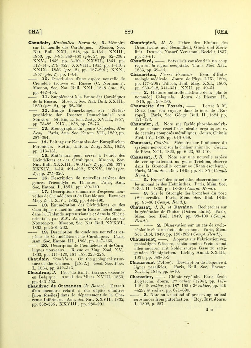 Chaudoir, Maximilien, Baron de. 9. Memoire sur la faraille des Carabiques. Moscou, Soc. Nat. Bull. XXL, 1848, pp. 3-134; XXIIL, 1850, pp. 3-8J, 349-460 (pte. 2), pp. 62-206 ; XXV., 1852, pp. 3-104; XXVII., 1854, pp. 112-144, 279-352; XXVIIL, 1855, pp. 1-110; XXIX., 1856 (pte. 2), pp. 187-291 ; XXX., 1857 (pte. 2), pp. 1-64. 10. Description d'une espece nouvclle de Cicindele trouvee en Kussie (C. Normanni). Moscou, Soc. Nat. Bull. XXI., 1848 (pte. 2), pp. 442-454. 11. Supplement a la Faune des Carabiques de la Russie. Moscou, Soc. Nat. Bull. XXIII., 1850 (pte. 2), pp. 62-206. 12. Einige Bemerkungen zur  Natur- geschichte der Insecten Deutschlands von Schaum. Stettin, Entom. Zeitg. XVIII., 1857, pp. 75-82 ; XIX., 1858, pp. 72-73. 13. Monographie du genre Colpodes, Mac Leay. Paris, Ann. Soc. Entom. VII., 1859, pp. 287-364. • 14. Beitrag zur Kenntniss der Europiiischen Feroniden. Stettin, Entom. Zeirg. XX., 1859, pp. 113-131. 15. Materiaux pour servir a, l'etude des Cicindeletes et des Carabiques. Moscou, Soc. Nat. Bull. XXXIII., 1860 (pte. 2), pp. 269-337 ; XXXIV., 1-13, 491-522; XXXV.. 1862 (pte. 2), pp. 275-320. 16. Description de nouvelles especes des genres Tricondyla et Therates. Paris, Ann. Soc. Entom. I., 1861, pp. 139-140. 17. Descriptions sommaires d'especes nou- velles de Cicindeletes et de Carabiques. Revue et Mag. Zool. XIV., 1862, pp. 484-490. 13. Enumeration des Cicindeletes et des Carabiques rccueillis dans la Russie meridionale, dans la Finlande septentrionale et dans la Siberie orientale, par MM. Alexandria et Arthur de Nordmann. Moscou, Soc. Nat. Bull. XXXVI., 1863, pp. 201-262. 19. Description de quelques nouvelles es- peces de Cicindeletes et de Carabiques. Paris, Ann. Soc. Entom. III., 1863, pp. 447-450. 20. Description de Cicindeletes et de Cara- biques nouveaux. Revue et Mag. Zool. XV., 1863, pp. 111-120, 187-188, 223-225. Chaudoir, Stanislaus. On the geological struc- ture of the Crimea. [1832.] Geol. Soc. Proc. I., 1834, pp. 342-343. Chaudron, J. Procede Kind : travaux executes en Belgique. Annal. des Mines, XVIII., 1860, pp. 435-552. Chaudruc de Crazannes (le Baron). Extrait d'un memoire relatit' ii des depots d'huitres [non fossiles] dans le departement de la Cha- rente-Inferieure. Ann. Sci. Nat. XXVII., 1832, pp. 332-336; XXVIIL, pp. 280-291. Chaufepied, M. D. Ueber den Einfluss des Branntweins auf Gesundheit, Gliick und Mora- litiit. Deutsch. Naturf. Versamml. Bericht, 1837, pp. 56-61. Chauffard, . Satyriasis consecutif a un coup recu sur la region occipitale. Trans. Med. XII., 1833, pp. 39-44. Chaumeton, Pierre Francois. Essai d'Ento- mologie medicale. Journ. de Phys. LIX., 1804, pp. 177-206; Tilloch, Phil. Mag. XXL, 1805, pp. 230-242, 344-351; XXII., pp. 49-54. 2. Histoire naturelle medicale de la [plante nommeej Cala<juala. Journ. de Pharm. II., 1816, pp. 193-196. Chaumette des Fosses, . Lettre a M. Roux [sur son voyage dans le nord de l'Eu- rope]. Paris, Soc. Geogr. Bull. II., 1824, pp. 121-123. Chaumier, A. Note sur i'acide phospho-molyb- dique comme reactif des alcalis organiques et de certains composes metalliques. Journ. Chimie Med. IV., 1858, pp. 646-649. Chaussat, Charles. Memoire sur l'influence du systeme nerveux sur la chaleur anirnale. Journ. de Phys. XCL, 1820, pp. 6-23, 92-110. Chaussat, J. B. Note sur une nouvelle espece de ver appartenant au genre Trichina, observe dans la Grenouille commune (Raua esculenta). Paris, Mem. Soc. Biol. 1849, pp. 84-85 (Compt. Rend.). 2. Expose des principales observations sur les anomalies des Helminthes. Paris, Mem. Soc. Biol. II., 1850, pp. 18-20 (Compt. Rend.). 3. Sur le Strongle des bronches du pore (Sus scrofa). Paris, Mem. Soc. Biol. 1849, pp. 85-86 (Compt. Rend.). Chaussat, J. B., et Davabe. Rechercbes sur la generation de l'huitre (Ostrea edulis). Paris, Mem. Soc. Biol. 1849, pp. 98-100 (Compt. Rend.). 2. Observation sur un cas de cyclo- cephalie chez un foetus de cochon. Paris, Mem. Soc. Biol. 1849, pp. 198-202 (Compt. Rend.). Chaussenot, . Apparat zur Fabrication von gashaltigen Wassern, schaumenden Weinen und alien anderen mit kohlensauren Gase zu satti- genden Fliissigkeiten. Liebig, Annal. XXIIL, 1837, pp. 343-352. Chausseuot (VAine). Description de l'equerre a liirnes paralleles. Paris, Bull. Soc. Encour. XLIIL, 1844, pp. 4-16. Chaussier, . Cbimie vegetale. Paris, Ecole Polytechn. Journ. ler cahier (1795), pp. 147— 148 ; 2e cahier, pp. 187-192 ; 3° cahier, pp. 419 -429; 4e cahier, pp. 671-690. 2. Note on a method of preserving animal substances from putrefaction. Roy. Inst. Journ. I., 1802, p. 227. 5 TJ