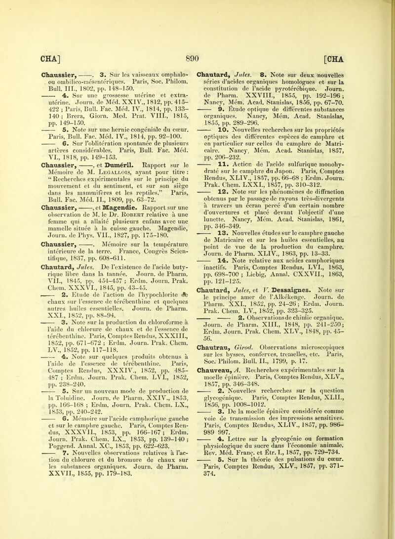 Chaussier, . 3. Sur les vaisseaux omphalo- ou ombilico-mesenteriques. Paris, Soc. Philom. Bull. III., 1802, pp. 148-150. 4. Sur une grossesse uterine et extra- uterine. Journ. de Med. XXIV., 1812, pp. 415- 422 ; Paris, Bull. Fac. Med. IV., 1814, pp. 133- 140; Brera, Giorn. Med. Prat. VIII., 1815, pp. 149-150. 5. Note sur une hernie congeniale du cceur. Paris, Bull. Fac. Med. IV., 1814, pp. 92-100. 6. Sur l'obliteration spontanee de plusieurs arteres considerables. Paris, Bull. Fac. Med. VI. , 1818, pp. 149-153. Chaussier, , et Dumeril. Rapport sur le Memoire de M. Legallois, ayant pour titre :  Recherches experimentales sur le principe du mouvement et du sentiment, et sur son siege dans les mRmmiferes et les reptiles. Paris, Bull. Fac. Med. II., 1809, pp. 63-72. Chaussier, , et Magendie. Rapport sur une observation de M. le Dr. Robert relative a une femme qui a allaite plusieurs enfans avec une mamelle situee a, la cuisse gauche. Magendie, Journ. de Phys. VII., 1827, pp. 175-180. Chaussier, . Memoire sur la temperature interieure de la terre. France, Congres Scien- tifique, 1837, pp. 608-611. Chautard, Jules. De l'existence de l'acide buty- rique libre dans la tannee. Journ. de Pharm. VII. , 1845, pp. 454-457; Erdin. Journ. Prak. Chem. XXXVI., 1845, pp. 43-45. 2. Etude de Taction de l'hypochlorite de chaux sur l'essence de terebenthine et quelques autres huiles essentielles. Journ. de Pbarm. XXL, 1852, pp. 88-94. 3. Note sur la production du cliloroforme a, l'aide du chlorure de chaux et de l'essence de terebenthine. Paris, Comptes Rendus, XXXIIL, 1852, pp. 671-672 ; Erdm. Journ. Prak. Chem. LV., 1852, pp. 117-118. 4. Note sur quelques produits obtenus a, l'aide de l'essence de terebenthine. Paris, Comptes Rendus, XXXIV, 1852, pp. 485- 487 ; Erdm. Journ. Prak. Chem. LVL, 1852, pp. 238-240. 5. Sur un nouveau mode de production de la Toluidine. Journ. de Pharm. XXIV., 1853, pp. 166-168 ; Erdm. Journ. Prak. Chem. LX., 1853, pp. 240-242. 6. Memoire sur l'acide camphorique gauche et sur le camplire gauche. Paris, Comptes Ren- dus, XXXV1L, 1853, pp. 166-167 ; Erdm. Journ. Prak. Chem. LX., 1853, pp. 139-140 ; Poggend. Annal. XC, 1853, pp. 622-623. 7. Nouvelles observations relatives a, l'ac- tiou du chlorure et du bromure de chaux sur les substances organiques. Journ. de Pharm. XXVIL, 1855, pp. 179-183. Chautard, Jules. 8. Note sur deux nouvelles series d'acides organiques homologues et sur la constitution de l'acide pyroterebique. Journ. de Pharm. XXVIIL, 1855, pp. 192-196 ; Nancy, Mem. Acad. Stanislas, 1856, pp. 67-70. 9. Etude optique de differentes substances organiques. Nancy, Mem. Acad. Stanislas, 1855, pp. 289-296. 10. Nouvelles recherches sur les proprietes optiques des differentes especes de camphre et en particulier sur celles du camphre de Matri- caire. Nancy, Mem. Acad. Stanislas, 1857, pp. 206-232. 11. Action de l'acide sulfurique monohy- drate sur le camplire du Japon. Paris, Comptes Rendus, XLIV., 1857, pp. 66-68 ; Erdm. Journ. Prak. Chem. LXXL, 1857, pp. 310-312. 12. Note sur les phenomenes de diffraction obtenus par le passage de rayons tres-divergents a travers un ecran perce d'un certain nombre d'ouvertures et place devant l'objectif d'une lunette. Nancy, Mem. Acad. Stanislas, 1861, pp. 346-349. 13. Nouvelles etudes sur le camphre gauche de Matricaire et sur les huiles essentielles, au point de vue de la production du camphre. Journ. de Pharm. XLIV., 1863, pp. 13-33. 14. Note relative aux acides camphoriques inactifs. Paris, Comptes Rendus, LVL, 1863, pp. 698-700 ; Liebig, Annal. CXXVII., 1863, pp. 121-125. Chautard, Jules, et V. Bessaigmes. Note sur le principe amer de l'Alkekenge. Journ. de Pharm. XXL, 1852, pp. 24-26; Erdm. Journ. Prak. Chem. LV, 1852, pp. 323-325. 2. Observationsde chimie organique. Journ. de Pharm. XIII., 1848, pp. 241-250; Erdm. Journ. Prak. Chem. XLV., 1848, pp.45- 56. Chautrau, Girod. Observations microscopiques sur les bysses, conferves, tremelles, etc. Paris, Soc. Philom. Bull. II., 1799, p. 17. Chauveau, A. Recherches experimentales sur la moelle epiniere. Paris, Comptes Rendus, XLV., 1857, pp. 346-348. 2. Nouvelles recherches sur la question glycogenique. Paris, Comptes Rendus, XL1L, 1856, pp. 1008-1012. ^ 3. De la moelle epiniere consideree comme voie de transmission des impressions sensitives. Paris, Comptes Rendus, XLIV., 1857, pp. 986- 989 997. 4. Lettre sur la glycogenic ou formation physiologique du sucre dans l'economie animale. Rev. Med. Franc, et Etr.L, 1857, pp. 729-734. 5. Sur la theorie des pulsations du cceur. Paris, Comptes Rendus, XLV., 1857, pp. 371- 374. '