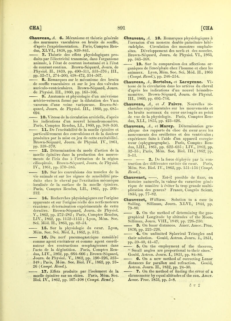 Chauveau, A. 6. Mecanisme et theorie generate des murmures vasculaires ou bruits de souffle, d'apres l'experimentation. Paris, Comptes Ren- dus, XLVL, 1858, pp. 839-841. 7. Theorie des effets physiologiques pro- duits par l'electricite transmise, dans l'organisme animale, a, l'etat de courant instantane et a l'elat de courant continu. Brown-Sequard, Journ. de Physiol. II., 1859, pp. 490-511, 553-576 ; III., pp. 52-71, 274-300, 458-472, 534-567. ■ 8. Remarques sur le mecanisme des bruits de souffle vasculaires et sur le jeu des valvules auriculo-ventriculaires. Brown-Sequard, Journ. de Physiol. III., 1860, pp. 163-166. 9. Anatomie et physiologie d'un anevrisme arterio-veineux forme par la dilatation des Vasa vasoruna d'une veine variqueuse. Brown-Se- quard, Journ, de Physiol. III., 1860, pp. 685- 694. 10. Vitesse de la circulation arterielle, d'apres les indications d'un nouvel hemodromometre. Paris, Comptes Rendus, LI., 1860, pp. 948-950. 11. De 1'excitabilite de la moelle epiniere et partieulierement des convulsions et de la douleur produites par la mise en jeu de cette excitabilite. Brown-Sequard, Journ. de Physiol. IV., 1861, pp. 338-370. 12. Determination du mode d'action de la moelle epiniere dans la production des mouve- ments de l'iris dus a l'irritation de la region ciliospinale. Brown-Sequard, Journ. de Physiol. IV, 1861, pp. 370-3»3. 13. Sur les convulsions des muscles de la vie animale et sur les signes de sensibilite pro- duits chez le cheval par l'excitation mecanique localisee de la surface de la moelle epiniere. Paris, Comptes Rendus, LIL, 1861, pp. 209- 212. 14. Recherches physiologiques sur l'origine apparente et sur l'origine reelle des nerfs moteurs craniens ; determination experimentale de cette derniere. Brown-Sequard, Journ. de Physiol. V. , 1862, pp. 272-282 ; Paris, Comptes Rendus, LIV, 1862, pp. 1152-1153 ; Lyon, Mem. Soc. Sci. Med. II., 1863, pp. 42-54. 15. Sur la physiologie du coeur. Lyon, Mem. Soc. Sci. Med. I., 1862, p. 312. 16. Du nerf pneumogastrique considere comme agent excitateur et comme agent coordi- nateur des contractions cesophagiennes dans l'acte de la deglutition. Paris, Comptes Ren- dus, LIV., 1862, pp. 664-666 ; Brown-Sequard, Journ. de Physiol. V, 1862, pp. 190-226, 323- 348 ; Paiis, Mem. Soc. Biol. IV., 1862, pp. 23- 26 (Compt. Rend.). 17. EfFets produits par l'isolement de la moelle epiniere sur un chien. Paris, Mem. Sec. Biol. IV., 1862, pp. 107-108 (Com.pt. Bend.). Chauveau, A. 18. Remarques physiologiques a, l'occasion d'un monstre double parasitaire hete- radelphe. Circulation des monstres omphalo- sites. Developpement des nerfs et des muscles. Brown-Sequard, Journ. de Physiol. VI., 1863, pp. 345-368. 19. Sur la comparaison des affections or- ganiques de l'encephale chez l'homme et chez les animaux. Lyon, Mem. Soc. Sci. Med. II., 1863 (Compt. Bend.), pp. 246-254. Chauveau, A., Bertolus, et Laroyenne. Vi- tesse de la circulation dans les arteres du cheval d'apres les indications d'un nouvel hemodro- mometre. Brown-Sequard, Journ. de Physiol. III., 1860, pp. 695-716. Chauveau, A., et J. Faivre. Nouvelles re- cherches experimentales sur les mouvements et les bruits normaux du cceur envisages an point de vue de la physiologie. Paris, Comptes Ren- dus, XLL, 1855, pp. 423-426. Chauveau, A., et Marey. Determination gra- phique des rapports du choc du coeur avec les mouvements des oreillettes et des ventricules ; experience faite a l'aide d'un appareil enregis- treur (sphvgmographe). Paris, Comptes Ren- dus, LI1L, 1861, pp. 622-625 ; LIV., 1862, pp. 32-35; Paris, Mem. Soc. Biol. III., 1862, pp. 3-11. 2. De la force deployee par la con- traction des differentes cavites du coeur. Paris, Mem. Soc. Biol. IV., 1862, pp. 151-154 (Compt. Bend.). Chauvenet, . Est-il possible de fixer, en histoire naturelle, la valeur du caractere gene- rique de maniere a eviter la trop grande multi- plication des genres? France, Congres Scient. 1835, pp. 77-82. Chauvenet, William. Solution to a case in Sailing. Silliman, Journ. XLVL, 1844, pp. 79-80. 2. On the method of determining the geo- graphical Longitude by altitudes of the Moon. Silliman, Journ. VlII.,l849, pp. 226-230. 3. On lunar distances. Amer. Assoc. Proc. 1850, pp. 223-226. 4. On unlimited Spherical Triangles and their solution. Gould, Astron. Journ. I., 1851, pp. 39-40, 41-47. 5. On the employment of the theorem,  Small angles are proportional to their sines. Gould, Astron. Journ. I., 1851, pp. 84-86. • 6. On a new method of correcting Lunar distances for parallax and refraction. Gould, Astron. Journ. II., 1852, pp. 24-30. 7. On the method of finding the error of a chronometer by equal altitudes of the sun. Amer. Assoc. Proc. 1853, pp. 5-8. 5 u 2