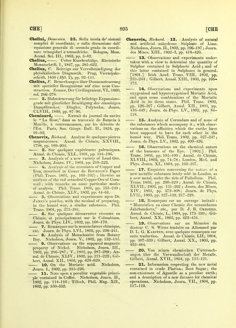 Chelini, Domcnico. 25. Sulla teoria de' sistemi semplici di coordinate, e sulla discussione dell' equazione generale di secondo grado in coordi- nate triangolari e tetraedriche. Bologna, Mem. Accad. Sci. III., 1863, pp. 3-82. Chelius, . Ueber Knochenbalge. Rheinische Monatschrift, I., 1847, pp. 585-622. Chelius, C. Beitriige zur Vervollstandigung der physikalischen Diagnostik. Prag, Vierteljahr- schrift, 1850 (Hft. 2), pp. 92-111. Chelius, F. Bemerkungen iiber Daumensteuerung mit specieller Bezugnahme auf eine neue Con- struction. Zeuner, Der Civilingenieur, VI., 1860, col. 266-278. 2. Hahnsteuerung fur beliebige Expansions- grade mit ganzlicher Beseitigung des einseitigen Dampfdruckes'. Dingier, Polytechn. Journ. CLVIII., 1860, pp. 87-96. Chemisard, . Extrait du journal du navire le  La Rose, dans sa traversee de Batavia a Manille, a contremousson, par les detroits de l'Est. Paris, Soc. Geogr. Bull. II., 1824, pp. 91-92. Chenevix, Richard. Analyse de quelques pierres magnesiennes. Annal. de Chimie, XXVIII., 1798, pp. 189-204. 2. Sur quelques experiences galvaniques. Annal. de Chimie, XLL, 1801, pp. 194-196. 3. Analysis of a new variety of Lead Ore. Nicholson, Journ. IV., 1801, pp. 219-223. 4. Analysis of the arseniates of Copper and Iron, described^ in Count de Bournon's Paper (Phil. Trans. 1801, pp. 169-192) ; likewise an analysis of the red octaedral Copper Ore of Corn- wall ; with remarks on some particular modes of analysis. Phil. Trans. 1801, pp. 193-240 ; Annal. de Chimie, XLV., 1802, pp. 44-61. 5. Observations and experiments upon Dr. James's powder, with the method of preparing, in the humid way, a similar substance. Phil. Trans. 1801, pp. 375-38L . 6. Sur quelques decouvertes recentes en Chimie, et priucipalement sur le Columbium. Journ. de Phys. LEV, 1802, pp. 168-170. 7. Remarques sur la nomenclature chimique, etc. Journ. de Phys. LVL, 1802, pp. 238-241. 8. Analysis of Menachanite from Botany Bay. Nicholson, Journ. V., 1802, pp. 132-135. 9. Observations on the supposed magnetic property of Nickel. Nicholson, Journ. III., 1802, pp. 286-287 ; V., 1802, pp. 287-289 ; An- nal. de Chimie, XLIV., 1802, pp. 221-222; Gil- bert, Annal. XII., 1803, pp. 628-629. 10. On the Muriatic acid. Nicholson, Journ. I., 1802, pp. 235-236. 11. Note upon a peculiar vegetable princi- ple contained in Coffee. Nicholson, Journ. II., 1802, pp. 114-116; Tilloch, Phil. Mag. XII., 1802, pp. 350-352. Chenevix, Richard. 12. Analysis of natural and artificial anhydrous Sulphate of Lime. Nicholson, Journ. II., 1802, pp. 196-197 ; Journ. des Mines, XIII., 1802-3, pp. 418-420. ■ 13. Observations and experiments under- taken with a view to determine the quantity of Sulphur contained in Sulphuric Acid ; and of this latter contained in Sulphates in general. [1801.] Irish Acad. Trans. VIII.. 1802, pp. 233-244 ; Gilbert, Annal. XIII., 1803, pp. 166- 173. 14. Observations and experiments upon oxygenised and hyperoxygenised Muriatic Acid, and upon some combinations of the Muriatic Acid in its three states. Phil. Trans. 1802, pp. 126-167 ; Gilbert, Annal. XII., 1803, pp. 416-449; Journ. de Phys. LV., 1802, pp. 84- 118. 15. Analysis of Corundum and of some of the substances which accompany it; with obser- vations on the affinities which the earths have been supposed to have for each other in the humid way. Phil. Trans. 1802, pp. 327-347; Journ. de Phys. LV, 1802, pp. 409-426. 16. Observations on the chemical nature of the humours of the Eye. [1802.] Phil. Trans. 1803, pp. 195-199 ; Annal. de Chimie, XLVIII., 1803, pp. 74-78 ; London, Med. and Phys. Journ. XL, 1804, pp. 163-167. 17. Enquiries concerning the nature of a new metallic substance lately sold in London, as a new metal, under the title of Palladium. Phil. Trans. 1803, pp. 290-320 ; Annal. de Chimie, XLVII., 1803, pp. 151-202 ; Journ. des Mines, XIV, 1803, pp. 372-408; Journ. de Phys. LVIL, 1803, pp. 127-139, 217-228. 18. Remarques sur un ouvrage intitule :  Materialmen zu einer Chemie des neunzehnten Jahrhunderts,'' etc., par D. J. B. Oersted. Annal. de Chimie, L., 1804, pp. 173-199; Gil- bert, Annal. XX., 1805, pp. 422-454. 19. Observations sur un Memoire du docteur C. S. Weiss traduite en Allemand par D. L. G. Karsten, avec quelques remarques sur cette traduction. Annal. de Chimie, LIL, 1804, pp. 307-339 ; Gilbert, Annal. XX., 1805, pp. 455-484. 20. Von seinen chemischen Untersuch- ungen iiber die Verwandtschaft der Metalle. Gilbert, Annal. XVII., 1804, pp. 115-121. 21. Information respecting the new metal contained in crude Platina; Beet Sugar; the non-existence of Agustile as a peculiar earth; and a description of a new furnace for chemical operations. Nicholson, Journ. VII., 1804, pp. 117-119.