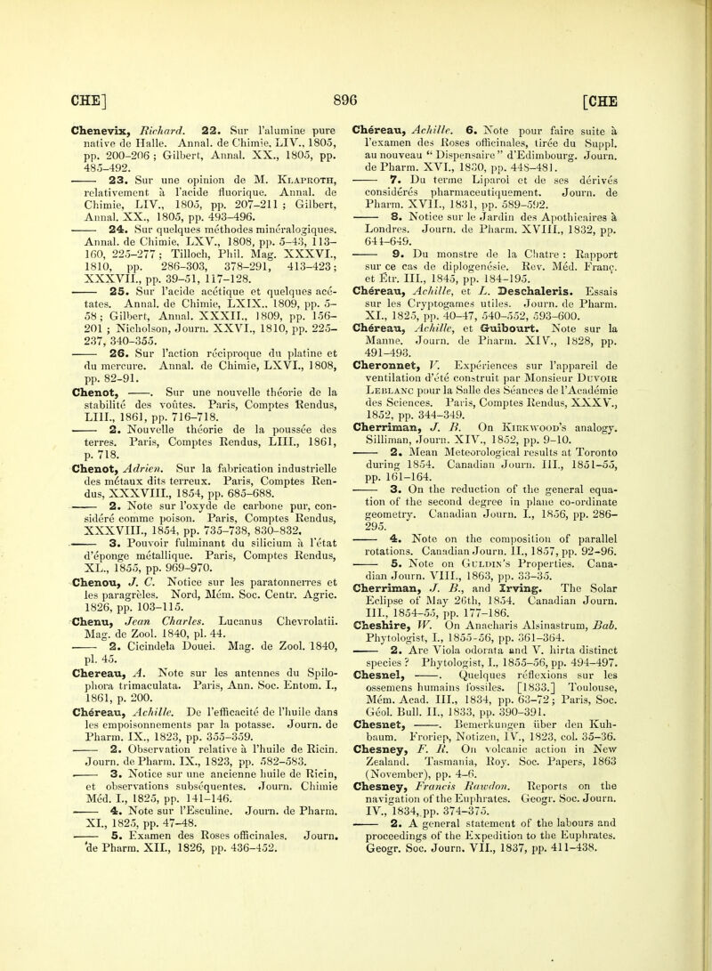 Chenevix, Richard. 22. Sur l'alumine pure native de Halle. Annal. de Chimie, LIV., 1805, pp. 200-206 ; Gilbert, Annal. XX., 1305, pp. 485-492. 23. Sur une opinion de M. Klaproth, relativement a l'acide fluorique. Annal. de Chimie, LIV., 1805, pp. 207-211; Gilbert, Annal. XX., 1805, pp. 493-496. 24. Sur quelques methodes iuineralogiques. Annal. de Chimie. LXV., 1808, pp. 5-43, 113- 160, 225-277; Tilloch, Phil. Mag. XXXVI., 1810, pp. 286-303, 378-291, 413-423; XXXVII. , pp. 39-51, 117-128. ■ 25. Sur l'acide acetique et quelques ace- tates. Annal. de Chimie, LXIX.. 1809, pp. 5- 58; Gilbert, Annal. XXXII., 1809, pp. 156- 201 ; Nicholson, Journ. XXVI., 1810, pp. 225- 237, 340-355. 26. Sur Taction reciproque du platine et du mercure. Annal. de Chimie, LXVL, 1808, pp. 82-91. Chenot, . Sur une nouvelle theorie de la stabilite des voutes. Paris, Comptes Rendus, U1I., 1861, pp. 716-718. 2. Nouvelle theorie de la poussee des terres. Paris, Comptes Rendus, LIIL, 1861, p. 718. Chenot, Adrien. Sur la fabrication industrielle des metaux dits terreux. Pai'is, Comptes Ren- dus, XXXVIII., 1854, pp. 685-688. 2. Note sur l'oxyde de carbone pur, con- sidere comme poison. Paris, Comptes Rendus, XXXVIII. , 1854, pp. 735-738, 830-832. 3. Pouvoir fulminant du silicium a l'etat d'eponge metallique. Paris, Comptes Rendus, XL., 1855, pp. 969-970. Chenou, J. C. Notice sur les paratonnerres et les paragreles. Nord, Mem. Soc. Centr. Agric. 1826, pp. 103-115. Chenu, Jean Charles. Lucanu3 Chevrolatii. Mag. de Zool. 1840, pi. 44. . 2. Cicindela Douei. Mag. de Zool. 1840, pi. 45. Chereau, A. Note sur les antennes du Spilo- phora trimaculata. Paris, Ann. Soc. Entom. I., 1861, p. 200. Chereau, Achille. De l'efficacite de l'liuile dans les empoisonnements par la potasse. Journ. de Pharm. IX., 1823, pp. 355-359. 2. Observation relative a, l'huile de Ricin. Journ. de Pharm. IX., 1823, pp. 582-583. . 3. Notice sur une ancienne huile de Ricin, et observations subsequentes. Journ. Chimie Med. I., 1825, pp. 141-146. 4. Note sur I'Esculine. Joum. de Pharm. XL, 1825, pp. 47-48. 5. Examen des Roses officinales. Journ. 'de Pharm. XII., 1826, pp. 436-452. Chereau, Achille. 6. Note pour faire suite a l'examen des Roses officinales, tiree du Suppl. aunouveau  Dispensaire  d'Edimbourg. Journ. de Pharm. XVI., 1830, pp. 44S-481. 7. Du terme Liparol et de ses derives considered pharmaceutiquement. Journ. de Pharm. XV1L, 1831, pp. 589-592. 8. Notice sur le Jardin des Apothicaires a Londres. Journ. de Pharm. XVIII., 1832, pp. 641-649. 9. Du monstre de la Chatre : Rapport sur ce cas de diplogenesie. Rev. Med. Eranc. et Etr. Ill, 1845, pp. 184-195. Chereau, Achille, et L. Deschaleris. Essais sur les Cryptogames utiles. Journ. de Pharm. XL, 1825, pp. 40-47, 540-552, 593-600. Chereau, Achille, et Guibourt. Note sur la Manne. Journ. de Pharm. XIV., 1828, pp. 491-493. Cheronnet, V. Experiences sur l'appareil de ventilation d'ete construit par Monsieur DuvoiR Leblanc pour la Salle des Seances de l'Academie des Sciences. Paris, Comptes Rendus, XXXV., 1852, pp. 344-349. Cherriman, J. B. On Kirkwood's analogy. Silliman, Journ. XIV., 1852, pp. 9-10. 2. Mean Meteorological results at Toronto during 1854. Canadian Journ. III., 1851-55, pp. 161-164. 3. On the reduction of the general equa- tion of the second degree in plane co-ordinate geometry. Canadian Journ. I., 1856, pp. 286- 295. 4. Note on the composition of parallel rotations. Canadian Journ. II., 1857, pp. 92-96. ■ 5. Note on Gulpin's Properties. Cana- dian Journ. VIII., 1863, pp. 33-35. Cherriman, B., and Irving. The Solar Eclipse of Way 26th, 1854. Canadian Journ. III. , 1854-55, pp. 177-186. Cheshire, W. On Anacharis Alsinastrum, Bab. Phytologist, I., 1855-56, pp. 361-364. 2. Are Viola odorata and V. hirta distinct species ? Phytologist, I., 1855-56, pp. 494-497. Chesnel, . Quelques reflexions sur les ossemens humains ibssiles. [1833.] Toulouse, Mem. Acad. III., 1834, pp. 63-72; Paris, Soc. Geol. Bull. II., 1833, pp. 390-391. Chesnet, . Bemerkungen iiber den Kuh- baum. Eroriep, Notizen, IV, 1823, col. 35-36. Chesney, F. II. On volcanic action in New Zealand. Tasmania, Roy. Soc. Papers, 1863 (November), pp. 4-6. Chesney, Francis Rawdon. Reports on the navigation of the Euphrates. Geogr. Soc. Journ. IV, 1834, pp. 374-375. 2. A general statement of the labours and proceedings of the Expedition to the Euphrates. Geogr. Soc. Journ. VII., 1837, pp. 411-438.