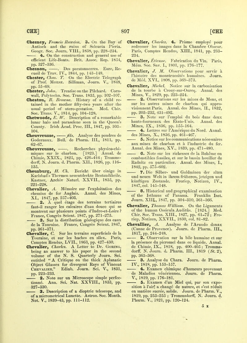 Chesney, Francis Rawdon. 3. On the Bay of Antioch and the ruins of Seleucia Pieria. Geogr. Soc. Journ. VIII., 1838, pp. 228-234. ■ 4. On the construction and general use of efficient Life-Boats. Brit. Assoc. Rep. 1854, pp. 327-336. Chesnon, . Des paratonuerres. Eure, Re- cueil de Trav. IV., 1844, pp. 143-148. Chester, Chas. T. On the Electric Telegraph of Prof. Morse. Silliman, Journ. V, 1848, pp. 55-69. Chester, John. Treatise on the Pilchard. Corn- wall, Polytechn. Soc. Trans. 1835, pp. 102-107. Cheston, R. Browne. History of a child re- tained in the mother fifty-two years after the usual period of utero-gestation. Med. Chir. Soc. Trans. V., 1814, pp. 104-128. Chetwoode, E. W. Description of a remarkable lunar halo and paraselene seen in the Queen's County. Irish Acad. Proc. III., 1847, pp. 103- 104. Cheuvreusse, — fils. Analyse des poudres de Godernaux. Bull, de Pharm. III., 1811, pp. 62-67. Cheuvreusse, . Recherches physico-chi- miques sur le charbon. [1823.] Annal. de Chimie, XXIX., 1825, pp. 426-444; Tromms- dorff, N. Journ. d. Pharm. XII., 1826, pp. 116- 135. Cheuzburg, //. Ch. Bericht iiber einige in Karlsbad's Tliermen ueuentdeckte Bestandtheile. Kastner, Archiv Naturl. XXVII., 1835, pp. 221-228. Chevalier, A. Memoire sur l'exploitation des chemins de fer Anglais. Annal. des Mines, XL, 1847, pp. 257-403. 2. A quel etage des terrains tertiaires faut-il ranger les calcaires d'eau douce qui se montrent sur plusieurs points dTndre-et-Loire ? France, Congres Scient. 1847, pp. 271-275. 3. Sur la distribution geologique des eaux de la Touraine. France, Congres Scient. 1847, pp. 361-371. Chevalier, C. Sur les terrains superficiels de la Touraine, et sur les haches en silex. Paris, Comptes Rendus, LVIL, 1863, pp. 427-430. Chevalier, Charles. A Letter to Dr. Goring, being an answer to his paper in the second volume of the N. S. Quarterly Journ. Sci. entitled  A Critique on the thick Aplanatic Object Glasses for divergent Rays of Vincent Chevalier. Edinb. Journ. Sci. V., 1831, pp. 223-233. 2. Note sur un Microscope simple perfec- tion^. Ann. Sci. Nat. XXVIIL, 1833, pp. 327-330. . 3. Description of a dioptric telescope, and of a micrometrical Lunette. Astron. Soc. Month. Not. V., 1839-43, pp. 111-112. Chevalier, Charles. 4. Prisme employe pour redresser les images dans la Chambre Obscur. Paris, Comptes Rendus, XIII., 1841, pp. 233- 234. Chevalier, Etienne. Fabrication du Vin. Paris, Mem. Soc. Sav. I., 1801, pp. 176-177. Chevalier, J. M. Observations pour servir a 1'histoire des monstruosites humaines. Journ. de Med. XVI., 1808, pp. 369-373. Chevalier, Michel. Notice sur la carbonisation de la tourbe k Crouy-sur-Ourcq. Annal. des Mines, V, 1829, pp. 223-254. 2. Observations sur les mines de Mons, et sur les autres mines de charbon qui appro- visionnent Paris. Annal. des Mines, II., 1832, pp. 203-232, 431-492. 3. Note sur l'emploi du bois dans deux hauts-fourneaux des Etats-Unis. Annal. des Mines, IX., 1836, pp. 155-164. 4. Lettres sur l'Amerique du Nord. Annal. des Mines, X., 1836, pp. 461-467. 5. Notice sur les communications necessaires aux mines de charbon et a l'industrie du fer. Annal. des Mines, XV, 1839, pp. 471-480. 6. Note sur les richesses de la Boheme en combustibles fossiles, et sur le bassin houiller de Radnitz en particulier. Annal. des Mines, L, 1842, pp. 575-602. 7. Die Silber- und Goldminen der alten und neuen Welt in ihrem friiheren, jetzigen und kunftigen Zustande. Froriep, Notizen, IV., 1847, col. 145-148. 8. Historical and geographical examination of the Isthmus of Panama. Franklin Inst. Journ. XIII., 1847, pp. 304-310, 361-366. Chevalier, Thomas William. On the Ligaments of the human Ossicula Auditus. [1824.J Med. Chir. Soc. Trans. XIH., 1827. pp. 61-72; Fro- riep, Notizen, XXVIL, 1830, col. 81-82. Chevallier, A. Analyse de TArundo donax (Canne de Provence). Journ. de Pharm. III., 1817, pp. 244-248. 2. Observation sur la bile humaine et sur la presence du picromel dans ce liquide. Annal. de Chimie, IX., 1818, pp. 400-405 ; Tromms- dorff. N. Journ. d. Pharm. III., 1819 (St. 2), pp. 363-368. 3. Analyse du Chara. Journ. de Pharm. IV. , 1818, pp. 153-157. 4. Examen chimique d'humeurs provenant de Maladies veneriennes. Journ. de Pharm. V. , 1819, pp. 176-181. 5. Examen d'un Miel qui, par son expo- sition a I'airj a change de nature, et s'est reduit en matiere sucree, solide. Journ. de Pharm. V., 1819, pp. 253-255 ; Trommsdorff, N. Journ. d. Pharm. V, 1821, pp. 120-124. 5 x