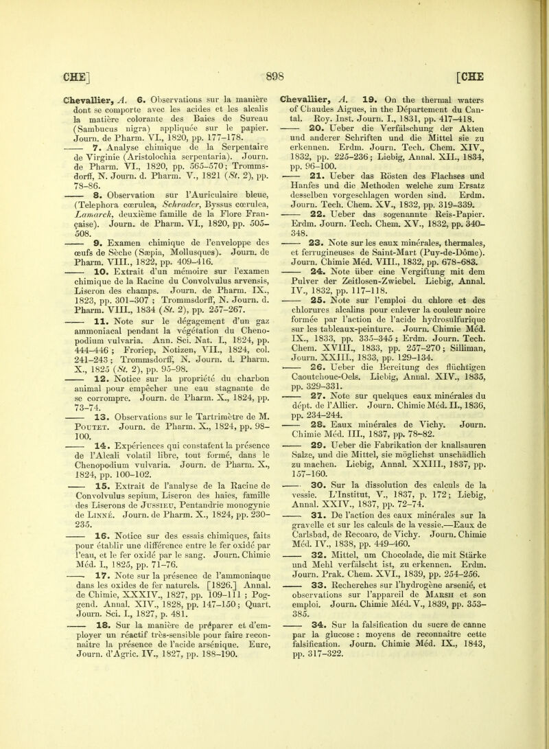 Chevallier, A. 6. Observations sur la maniere dont se comporte avec les acides et les alcalis la matiere colorante des Baies de Sureau (Sambucus nigra) appliquee sur le papier. Journ. de Pharm. VI., 1820, pp. 177-178. 7. Analyse cbimique de la Serpentaire de Virginie (Aristolochia serpentaria). Journ. de Pharm. VI., 1820, pp. 565-570; Tromms- dorff, N. Journ. d. Pharm. V., 1821 (St, 2), pp. 78-86. 8. Observation sur l'Auriculaire bleue, (Telephora coerulea, Schrader, Byssus coerulea, Lamarck, deuxieme famille de la Flore Fran- 9aise). Journ. de Pharm. VI., 1820, pp. 505- 508. 9. Examen chimique de l'enveloppe des ceufs de Seche (Ssepia, Mollusques). Joum. de Pharm. VIII., 1822, pp. 409-416. 10. Extrait d'un memoire sur l'examen chimique de la Racine du Convolvulus arvensis, Liseron des champs. Journ. de Pharm. IX., 1823, pp. 301-307 ; Trommsdorff, N. Journ. d. Pharm. VIII., 1834 (St. 2), pp. 257-267. 11. Note sur le degagement d'un gaz ammoniacal pendant la vegetation du Cheno- podium vulvaria. Ann. Sci. Nat. I., 1824, pp. 444-446 ; Froriep, Notizen, VII., 1824, col. 241-243 ; Trommsdorff, N. Journ. d. Pharm. X., 1825 (St. 2), pp. 95-98. 12. Notice sur la propriete du charbon animal pour empecher une eau stagnante de se corrompre. Journ. de Pharm. X., 1824, pp. 73-74. 13. Observations sur le Tartrimetre de M. Poutet. Journ. de Pharm. X., 1824, pp. 98- 100. 14. Experiences qui constatent la presence de l'Alcali volatil libre, tout forme, dans le Chenopodium vulvaria. Journ. de Pharm. X., 1824, pp. 100-102. 15. Extrait de l'analyse de la Racine de Convolvulus senium, Liseron des haies, famille des Liserons de Jussieu, Pentandrie monogynie de Linne. Journ. de Pharm. X., 1824, pp. 230- 235. 16. Notice sur des essais chimiques, faits pour etablir une difference entre le fer oxide par l'eau, et le fer oxide par le sang. Journ. Chimie Med. I., 1825, pp. 71-76. 17. Note sur la presence de 1'ammoniaque dans les oxides de fer naturels. [1826.] Annal. de Chimie, XXXIV, 1827, pp. 109-111 ; Pog- gend. Annal. XIV, 1828, pp. 147-150; Quart. Journ. Sci. I., 1827, p. 481. 18. Sur la maniere de preparer et d'em- ployer un reactif tres-sensible pour faire recon- naitre la presence de l'acide arsenique. Eure, Journ. d'Agric. IV.. 1827, pp. 188-190. Chevallier, A. 19. On the thermal waters of Chaudes Aigues, in the Departement du Can- tal. Roy. Inst. Journ. I., 1831, pp. 417-418. 20. Ueber die Verfalschung der Akten und anderer Schriften und die Mittel sie zu erkennen. Erdm. Journ. Tech. Chem. XIV., 1832, pp. 225-236; Liebig, Annal. XII., 1834, pp. 96-100. 21. Ueber das Rosten des Flachses und Hanfes und die Methoden welche zum Ersatz desselben vorgeschlagen worden sind. Erdm. Journ. Tech. Chem. XV., 1832, pp. 319-339. ■ 22. Ueber das sogenannte Reis-Papier. Erdm. Journ. Tech. Chem. XV., 1832, pp. 340- 348. ■ 23. Note sur les eaux minerales, thermales, et ferrugineuses de Saint-Mart (Puy-de-D6me). Journ. Chimie Med. VIII., 1832, pp. 678-683. 24. Note iiber eine Vergiftung mit dem Pulver der Zeitlosen-Zwiebel. Liebig, Annal. IV, 1832, pp. 117-118. 25. Note sur l'emploi du chlore et des chlorures alcalins pour enlever la couleur noire formee par Taction de l'acide hydrosulfurique sur les tableaux-peinture. Journ. Chimie Med. IX., 1833, pp. 335-345 ; Erdm. Journ. Tech. Chem. XVIIL, 1833, pp. 257-270; Silliman, Journ. XXIIL, 1833, pp. 129-134. ■ 26. Ueber die Bereitung des fliichtigen Caoutchouc-Oels. Liebig, Annal. XIV., 1835, pp. 329-331. 27. Note sur quelques eaux minerales du dept. de l'Allier. Journ. Chimie Med. II., 1836, pp. 234-244. 28. Eaux minerales de Vichy. Journ. Chimie Med. III., 1837, pp. 78-82. 29. Ueber die Fabrikation der knallsauren Salze, und die Mittel, sie moglichst unschadlich zu machen. Liebig, Annal. XXIIL, 1837, pp. 157-160. • 30. Sur la dissolution des calculs de la vessie. L'Institut, V., 1837, p. 172; Liebig, Annal. XXIV., 1837, pp. 72-74. 31. De Faction des eaux minerales sur la gravelle et sur les calculs de la vessie.—Eaux de Carlsbad, de Recoaro, de Vichy. Journ. Chimie Med. IV., 1838, pp. 449-460. 32. Mittel, um Chocolade, die mit Starke und Mehl verfalscht ist, zu erkennen. Erdm. Journ. Prak. Chem. XVI., 1839, pp. 254-256. 33. Recherches sur l'hydrogene arsenie, et observations sur l'appareil de Maksh et son emploi. Journ. Chimie Med. V., 1839, pp. 353- 385. 34. Sur la falsification du sucre de canne par la glucose : moyens de reconnaitre cette falsification. Journ. Chimie Med. IX., 1843, pp. 317-322.