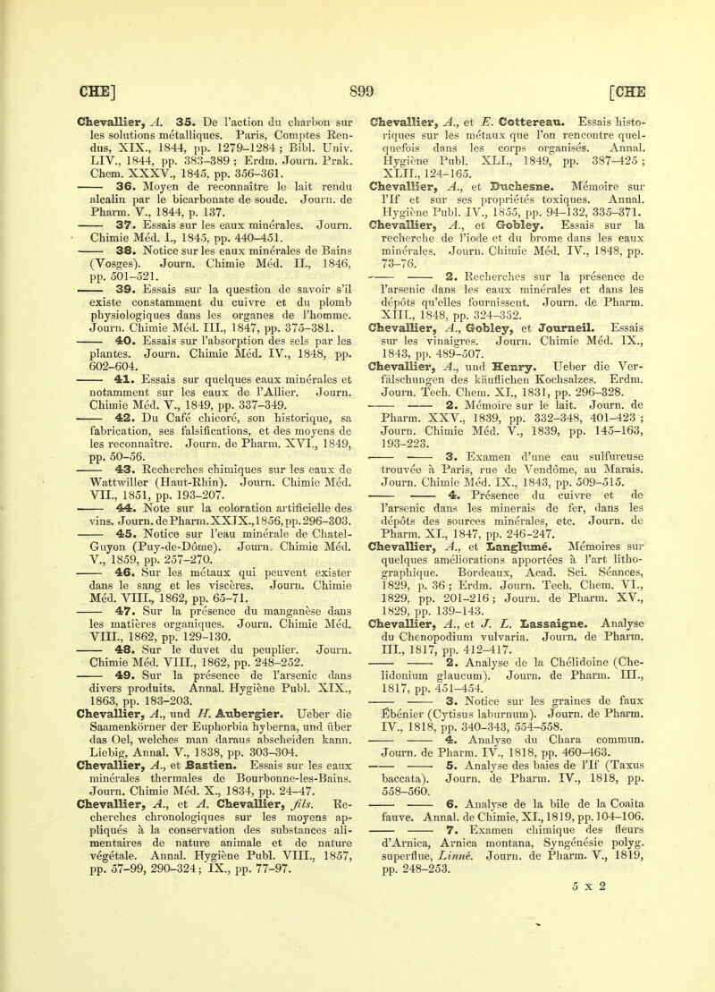 Chevallier, A. 35. De Taction du charbon sur les solutions metalliques. Paris, Comptes Ren- dus, XIX., 1844, pp. 1279-1284 ; Bibl. Univ. LIV., 1844, pp. 383-389 ; Erdm. Journ. Prak. Chem. XXXV., 1845, pp. 356-361. 36. Moyen de reconnaitre le lait rendu alcalin par le bicarbonate de soude. Journ. de Pharm. V., 1844, p. 137. 37. Essais sur les eaux minerales. Journ. Chimie Med. I., 1845, pp. 440-451. 38. Notice sur les eaux minerales de Bains (Vosges). Journ. Chimie Med. II., 1846, pp. 501-521. 39. Essais sur la question de savoir s'il existe constamment du cuivre et du plomb physiologiques dans les organes de l'homme. Journ. Chimie Med. III., 1847, pp. 375-381. 40. Essais sur l'absorption des sels par les plantes. Journ. Chimie Med. IV., 1848, pp. 602-604. 41. Essais sur quelques eaux minerales et notamment sur les eaux de l'Allier. Journ. Chimie Med. V., 1849, pp. 337-349. 42. Du Cafe chicore, son historique, sa fabrication, ses falsifications, et des moyens de les reconnaitre. Journ. de Phai'm. XVI., 1849, pp. 50-56. 43. Recherches chimiques sur les eaux de Wattwiller (Haut-Rhin). Journ. Chimie Med. VII. , 1851, pp. 193-207. 44. Note sur la coloration artificielle des vins. Journ.dePharm.XXTX.,1856,pp.296-303. 45. Notice sur Feau minerale de Chatel- Guyon (Puy-de-D6rue). Journ, Chimie Med. V., 1859, pp. 257-270. 46. Sur les metaux qui peuvent exister dans le sang et les visceres. Journ. Chimie Med. VIII., 1862, pp. 65-71. 47. Sur la presence du manganese dans les matieres organiques. Journ. Chimie Med. VIII. , 1862, pp. 129-130. 48. Sur le duvet du peuplier. Journ. Chimie Med. VIII., 1862, pp. 248-252. 49. Sur la presence de l'arsenic dans divers produits. Annal. Hygiene Publ. XIX., 1863, pp. 183-203. Chevallier, A., und II. Aubergier. Ueber die Saamenkorner der Euphorbia hyberna, und iiber das Oel, welches man daraus abscheiden kann. Liebig, Annal. V., 1838, pp. 303-304. Chevallier, A., et Bastien. Essais sur les eaux minerales thermales de Bourbonne-les-Bains. Journ. Chimie Med. X., 1834, pp. 24-47. Chevallier, A,, et A. Chevallier, fils. Re- cherches chronologiques sur les moyens ap- pliques a la conservation des substances ali- mentaires de nature animale et de nature vegetale. Annal. Hygiene Publ. VIII., 1857, pp. 57-99, 290-324; IX., pp. 77-97. Chevallier, A., et E. Cottereau. Essais histo- riques sur les metaux que Ton rencontre quel- quefois dans les corps organises. Annal. Hygiene Publ. XLI., 1849, pp. 387-425 ; XLIL, 124-165. Chevallier, A., et Buchesne. Memoire sur l'lf et sur ses proprietes toxiques. Annal. Hygiene Publ. IV., 1855, pp. 94-132, 335-371. Chevallier, A,, et Gobley. Essais sur la recherche de 1'iode et du brome dans les eaux minerales. Journ. Chimie Med. IV., 1848, pp. 73-76. 2. Recherches sur la presence de l'arsenic dans les eaux minerales et dans les depots qu'elles fournissent. Journ. de Pharm. XIII., 1848, pp. 324-332. Chevallier, A., Gobley, et Journeil. Essais sur les vinaigres. Journ. Chimie Med. IX, 1843, pp. 489-507. Chevallier, A., und Henry. Ueber die Ver- falschungen des kauflichen Kochsalzes. Erdm. Journ. Tech. Chem. XL, 1831, pp. 296-328. 2. Memoire sur le lait. Journ. de Pharm. XXV.. 1839, pp. 332-348, 401-423 ; Journ. Chimie Med. V., 1839, pp. 145-163, 193-223. ■ 3. Examen d'une eau sulfureuse trouvee a, Paris, rue de Vendome, au Marais. Journ. Chimie Med. IX.. 1843, pp. 509-515. 4. Presence du cuivre et de l'arsenic dans les minerais de fer, dans les depots des sources minerales, etc. Journ. de Pharm. XI., 1847, pp. 246-247. Chevallier, A., et Langlv.me. Memoires sur quelques ameliorations apportees a l'art litho- graphique. Bordeaux, Acad. Sci. Seances, 1829, p. 36; Erdm. Journ. Tech. Chem. VI., 1829, pp. 201-216; Journ. de Pharm. XV., 1829, pp. 139-143. Chevallier, A., et J. L. Lassaigne. Analyse du Chenopodium vulvaria. Journ. de Pharm. III., 1817, pp. 412-417. ■ 2. Analyse de la Chelidoine (Che- lidonium glaucum). Journ. de Pharm. III., 1817, pp. 451-454. 3. Notice sur les graines de faux Ebenier (Cytisus laburnum). Journ. de Pharm. TV, 1818, pp. 340-343, 554-558. 4. Analyse du Chara commun. Journ. de Pharm. IV, 1818, pp. 460-463. 5. Analyse des baies de l'lf (Taxus baccata). Journ. de Pharm. IV., 1818, pp. 558-560. 6. Analyse de la bile de la Coaita fauve. Annal. de Chimie, XL, 1819, pp. 104-106. 7. Examen chimique des fleurs d'Arnica, Arnica montana, Syngenesie polyg. superflue, Linne. Journ. de Pharm. V., 1819, pp. 248-253. 5x2