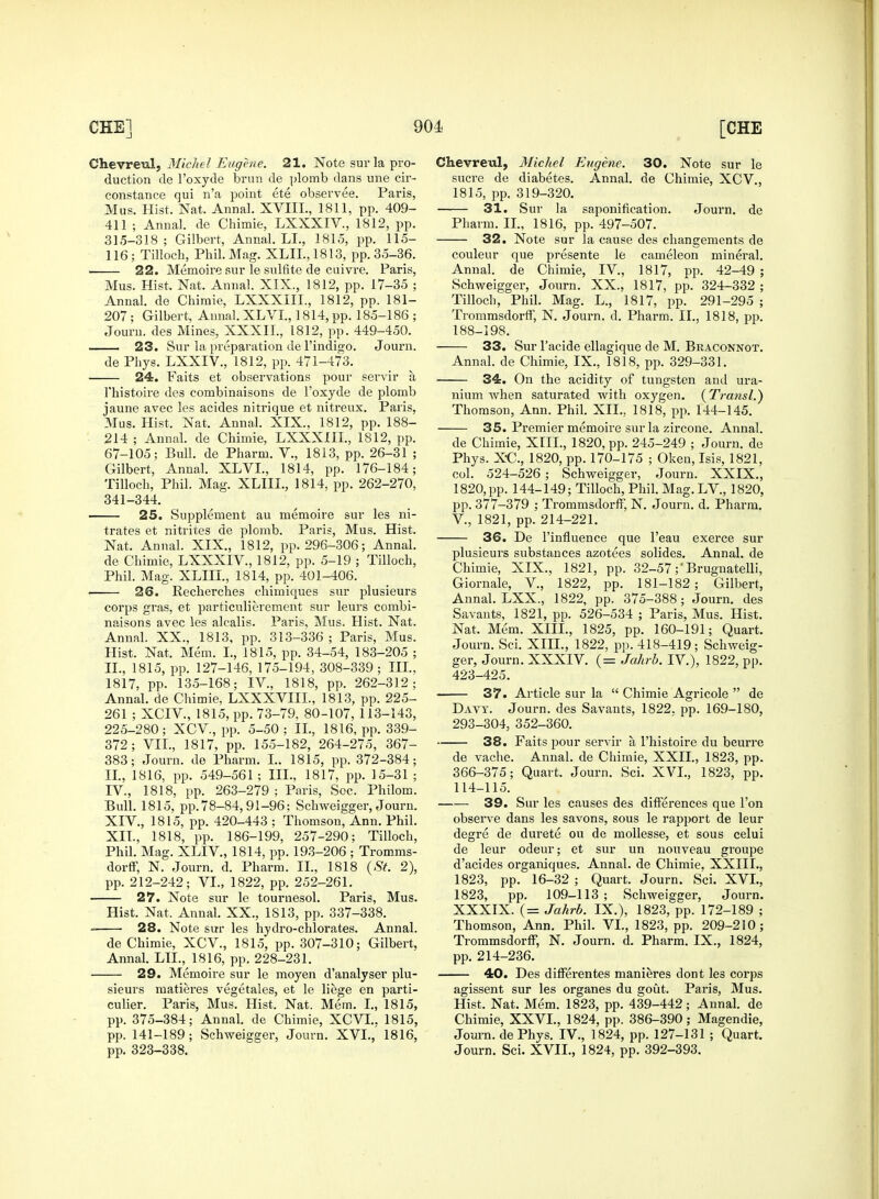 Chevreul, Michel Eugene. 21. Note surla pro- duction de l'oxyde brun de plomb dans une cir- constance qui n'a point ete observee. Paris, Mus. Hist. Nat. Annal. XVIIL, 1811, pp. 409- 411 ; Annal. de Chimie, LXXXIV, 1812, pp. 31.5-318; Gilbert, Annal. LI., 1815, pp. 115- 116; Tilloch, Phil. Mag. XLII.,1813, pp. 35-36. 22. Memoire sur le sulfite de cuivre. Paris, Mus. Hist. Nat. Annal. XIX., 1812, pp. 17-35 ; Annal. de Chimie, LXXXIIL, 1812, pp. 181- 207 ; Gilbert, Annal. XLVI., 1814, pp. 185-186 ; Journ. des Mines, XXXII., 1812, pp. 449-450. 23. Sur la preparation de l'indigo. Journ. de Phys. LXXIV., 1812, pp. 471-473. 24. Faits et observations pour servir ti l'histoire des combinaisons de l'oxyde de plomb jaune avec les acides nitrique et nitreux. Paris, Mus. Hist, Nat. Annal. XIX., 1812, pp. 188- 214 ; Annal. de Chimie, LXXXIIL, 1812, pp. 67-105; Bull, de Pharm. V., 1813, pp. 26-31 ; Gilbert, Annal. XLVI., 1814, pp. 176-184; Tilloch, Phil. Mag. XLIIL, 1814, pp. 262-270, 341-344. 25. Supplement au memoire sur les ni- trates et nitrites de plomb. Paris, Mus. Hist. Nat. Annal. XIX., 1812, pp. 296-306; Annal. de Chimie, LXXXIV, 1812, pp. 5-19 ; Tilloch, Phil. Mag. XLIIL, 1814, pp. 401-406. 26. Recherches chimiques sur plusieurs corps gras, et particulierement sur leurs combi- naisons avec les alcalis. Paris, Mus. Hist. Nat. Annal. XX., 1813, pp. 313-336 ; Paris, Mus. Hist. Nat. Mem. I., 1815, pp. 34-54, 183-205 ; II., 1815, pp. 127-146, 175-194, 308-339; III., 1817, pp. 135-168; IV., 1818, pp. 262-312; Annal. de Chimie, LXXXVIIL, 1813, pp. 225- 261 ; XCIV., 1815, pp. 73-79, 80-107, 113-143, 225-280; XCV, pp. 5-50; II., 1816, pp. 339- 372; VII., 1817, pp. 155-182, 264-275, 367- 383; Journ. de Pharm. I.. 1815, pp. 372-384; II., 1816, pp. 549-561; III., 1817, pp. 15-31 ; IV., 1818, pp. 263-279 ; Paris, Sec. Philom. Bull. 1815, pp. 78-84, 91-96; Schweigger, Journ. XIV., 1815, pp. 420-443 ; Thomson, Ann. Phil. XII., 1818, pp. 186-199, 257-290; Tilloch, Phil. Mag. XLIV., 1814, pp. 193-206 ; Tromms- dorff, N. Journ. d. Pharm. II., 1818 {St. 2), pp. 212-242; VI., 1822, pp. 252-261. 27. Note sur le tournesol. Paris, Mus. Hist. Nat. Annal. XX., 1S13, pp. 337-338. 28. Note sur les hydro-chlorates. Annal. de Chimie, XCV., 1815, pp. 307-310; Gilbert, Annal. LIL, 1816, pp. 228-231. 29. Memoire sur le moyen d'analyser plu- sieurs matieres vegetales, et le liege en parti- culier. Paris, Mus. Hist. Nat. Mem. I., 1815, pp. 375-384; Annal. de Chimie, XCVL. 1815, pp. 141-189; Schweigger, Journ. XVI.,' 1816, pp. 323-338. Chevreul, Michel Eugene. 30. Note sur le sucre de diabetes. Annal. de Chimie, XCV., 1815, pp. 319-320. 31. Sur la saponification. Journ. de Pharm. II., 1816, pp. 497-507. 32. Note sur la cause des changements de couleur que presente le cameleon mineral. Annal. de Chimie, IV, 1817, pp. 42-49 ; Schweigger, Journ. XX., 1817, pp. 324-332 ; Tilloch, Phil. Mag. L., 1817, pp. 291-295 ; Trommsdorff, N. Journ. d. Pharm. II., 1818, pp. 188-198. 33. Sur l'acide ellagique de M. Braconnot. Annal. de Chimie, IX., 1818, pp. 329-331. 34. On the acidity of tungsten and ura- nium when saturated with oxygen. (Transl.) Thomson, Ann. Phil. XII., 1818, pp. 144-145. 35. Premier memoire surla zircone. Annal. de Chimie, XIII., 1820, pp. 245-249 ; Journ. de Phys. XC, 1820, pp. 170-175 ; Oken, Isis, 1821, col. 524-526 ; Schweigger, Journ. XXIX., 1820,pp. 144-149; Tilloch,Phil.Mag.LV., 1820, pp. 377-379 ; Trommsdorff, N. Journ. d. Pharm. V., 1821, pp. 214-221. 36. De l'influence que l'eau exerce sur plusieurs substances azotees solides. Annal. de Chimie, XIX., 1821, pp. 32-57 ;'Brugnatelli, Giornale, V., 1822, pp. 181-182; Gilbert, Annal. LXX., 1822, pp. 375-388; Journ. des Savants, 1821, pp. 526-534 ; Paris, Mus. Hist. Nat. Mem. XIII., 1825, pp. 160-191; Quart. Journ. Sci. XIII., 1822, pp. 418-419; Schweig- ger, Journ. XXXIV. (= Jahrb. IV.), 1822, pp. 423-425. 37. Article sur la  Chimie Agricole  de Davy. Journ. des Savants, 1822. pp. 169-180, 293-304, 352-360. 38. Faits pour servir a l'histoire du beurre de vache. Annal. de Chimie, XXII., 1823, pp. 366-375; Quart. Journ. Sci. XVI., 1823, pp. 114-115. 39. Sur les causes des differences que Ton observe dans les savons, sous le rapport de leur degre de durete ou de mollesse, et sous celui de leur odeur; et sur un nouveau groupe d'acides organiques. Annal. de Chimie, XXIIL, 1823, pp. 16-32 ; Quart. Journ. Sci. XVI., 1823, pp. 109-113; Schweigger, Journ. XXXIX. (= Jahrb. IX.), 1823, pp. 172-189 ; Thomson, Ann. Phil. VI., 1823, pp. 209-210; Trommsdorff; N. Journ. d. Pharm. IX., 1824, pp. 214-236. 40. Des differentes manieres dont les corps agissent sur les organes du gout. Paris, Mus. Hist. Nat. Mem. 1823, pp. 439-442; Annal. de Chimie, XXVI., 1824, pp. 386-390; Magendie, Journ. dePhys. IV., 1824, pp. 127-131 ; Quart. Journ. Sci. XVII., 1824, pp. 392-393.