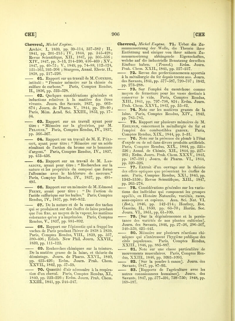 Chevreul, Michel Eugene. Archiv. L, 1839, pp. 39-114, 337-382 ; II., 1841, pp. 201-215 ; IV., 1844, pp. 345-428; Revue Scientifique, XII., 1847, pp. 305-356 ; XIV., 1847, pp. 5-13, 214-230, 416-469 ; XV., 1847, pp. 40-75 ; V., 1849, pp. 74-88, 112-124, 151-165,193-204 ; Sturgeon, Annal. Electr. II., 1838, pp. 217-226. 61. Rapport sur un travail de M. Couerbe, intitule :  Premier memoire sur la chimie clu sulfure de carbone. Paris, Comptes Rendus, II, 1836, pp. 523-528. 62. Quelques considerations generales et inductions relatives a, la matiere des etres vivants. Journ. des Savants, 1837, pp. 663- 674; Journ. de Pharm. V., 1844, pp. 29-40 ; Paris, Mem. Acad. Sci. XXIII., 1853, pp. 17- 34. 63. Rapport sur un travail ayant pour titre : Memoire sur la glycerine, par M. Pelouze. Paris, Comptes Rendus, IV., 1837, pp. 366-367. • 64. Rapport sur un travail de M. E. Peli- got, ayant pour titre :  Memoire sur un acide resultant de Taction du brome sur le benzoate d'argent. Paris, Comptes Rendus, IV., 1837, pp. 453-456. 65. Rapport sur un travail de M. Las- saigne, ayant pour titre :  Recherches sur la nature et les proprietes du compose que forme l'albumine avec le bichlorure de mercure. Paris, Comptes Rendus, IV., 1837, pp. 491- 495. 66. Rapport sur un memoire de M. Edmond Feemt, ayant pour titre :  De Taction de Tacide sulfurique sur les huiles. Paris, Comptes Rendus, IV., 1837, pp. 846-852. ■ 67. De la nature et de la cause des taclies qui se produisent sur des etoffes de laine pendant que Ton fixe, au moyen de la vapeur, les matieres colorantes qu'on y a imprimees. Paris, Comptes Rendus, V., 1837, pp. 881-892. . 68. Rapport sur Tepizootie qui a frappe les vaches de Paris pendant Thiver de 1838 a 1839. Paris, Comptes Rendus, VIII., 1839, pp. 357, 380-406; Edinb. New Phil. Journ. XXVII., 1839, pp. 111-123. 69. Recherches chimiques sur la teinture. De la matiere grasse de la laine, et theorie du desuintage. Journ. de Pharm. XXVI., 1840, pp. 423-426; Erdm. Journ. Prak. Chem. XXVIL, 1842, pp. 57-59. 70. Quantite d'air necessaire a, la respira- tion d'un cheval. Paris, Comptes Rendus, XL, 1840, pp. 223-226 ; Erdm. Journ. Prak. Chem. XXIII., 1841, pp. 244-247. Chevreul, Michel Eug&ne. 71. Ueber die Zu- sammensetzung der Wolle, die Theorie ihrer Entfettung und einiger von ihrer nahern Zu- samtnensetzung abhangende Eigenschaften, welche auf die industrielle Benutzung derselben Einfluss haben. (Transl.) Erdm. Journ. Prak. Chem. XXII., 1841, pp. 227-237. 72. Revue des perfectionnements apportes a. la metallurgie du fer depuis trente ans. Journ. des Savants, 1841, pp. 577-587, 720-737 ; 1842, pp. 273-288. 73. Sur Temploi du caoutchouc comme moyen de fermeture pour les vases destines a conserver le vide. Paris, Comptes Rendus, XIII., 1841, pp. 797-798, 824; Erdm. Journ. Prak. Chem. XXVI., 1842, pp. 35-42. 74. Note sur les matieres grasses de la laine. Paris, Comptes Rendus, XIV., 1842, pp. 783-785. 75. Rapport sur plusieurs memoires de M. Ebelmen, concernant la metallurgie du fer et Temploi des combustibles gazeux. Paris, Comptes Rendus, XIX, 1844, pp. 3-31. 76. Note sur la presence du plomb a, Tetat d'oxyde ou de sel dans divers produits artificiels. Paris, Comptes Rendus, XIX., 1844, pp. 531- 536 ; Annal. de Chimie, XII., 1844, pp. 257- 263; Erdm. Journ. Prak. Chem. XXXV, 1845, pp. 187-191 ; Journ. de Pharm. VI., 1844, pp. 320-326. ■ 77. Extrait d'un ouvrage sur la theorie des effets optiques que presentent les etoffes de soie. Paris, Comptes Rendus, XXI., 1845, pp. 1342-1356; Revue Scientifique, XILL, 1847, pp. 263-278. 78. Considerations generales sur les varia- tions des individus qui composent les groupes appeles, en Histoire Naturelle, varietes, races, sous-especes et especes. Ann. Sci. Nat. VI. (Bot.), 1846, pp. 142-214; Henfrey, Bot. Gazette, II., 1850, pp. 63-70; Hortic. Soc. Journ. VI., 1851, pp. 61-109. 79. [Sur la degenerescence et la persis- tance des varietes de nos plantes cultivees]. Journ. des Savants, 1846, pp. 27-36, 296-307, 340-359, 425-445. 80. Memoire sur plusieurs reactions chi- miques qui s'interessent Thygiene publique des cites populeuses. Paris, Comptes Rendus, XXIII., 1846, pp. 885-887. ■ ■ 81. Note sur une classe particuliere de mouvements musculaires. Paris, Comptes Ren- dus, XXIII., 1846, pp. 1093-1095. 82. [Sur la poudre a, canon], Journ. des Savants, 1847, pp. 87-93. 83. [Rapports de Tagriculture avec les autres connaissances humaines]. Journ. des Savants, 1847, pp. 577-591, 738-750; 1848, pp. 169-187.